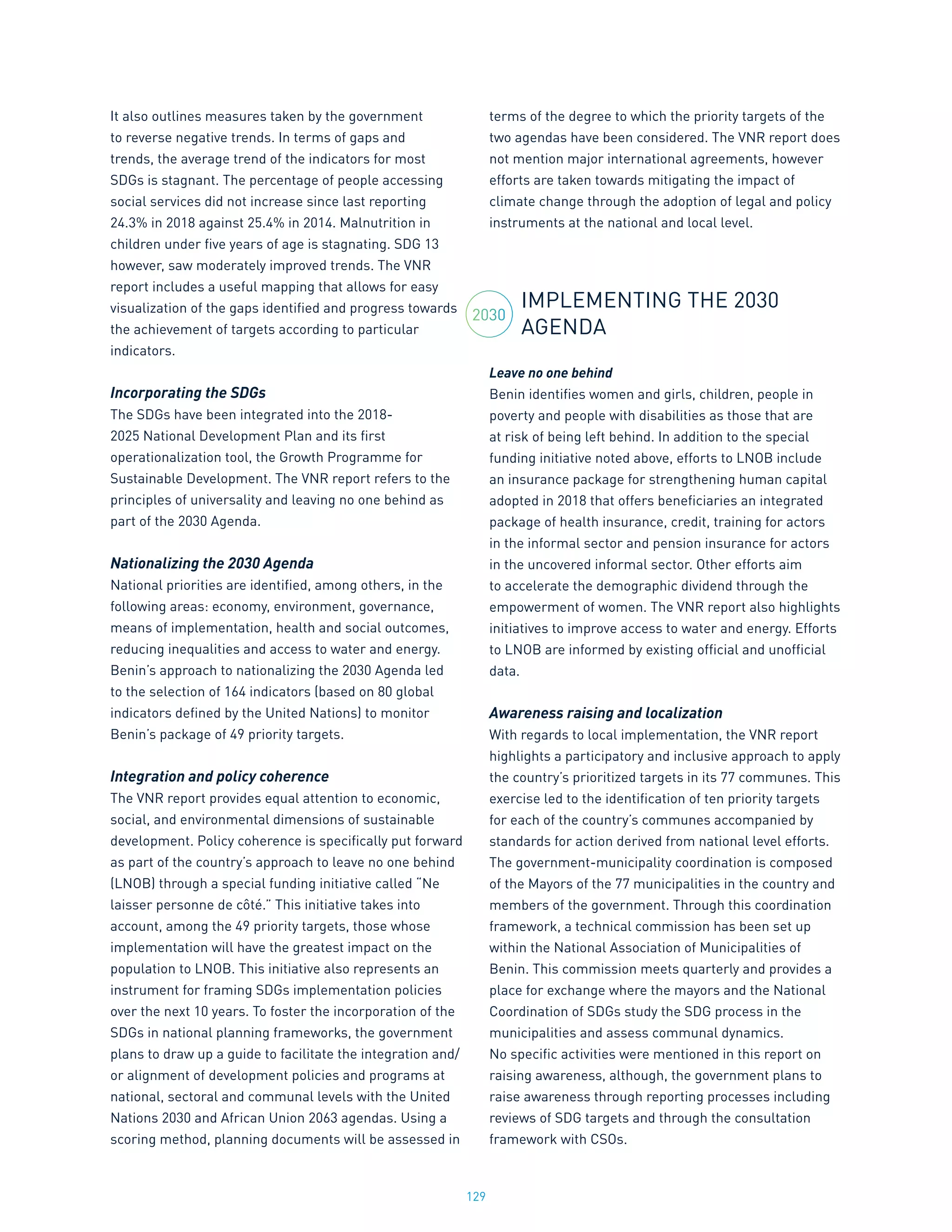 129
It also outlines measures taken by the government
to reverse negative trends. In terms of gaps and
trends, the average trend of the indicators for most
SDGs is stagnant. The percentage of people accessing
social services did not increase since last reporting
24.3% in 2018 against 25.4% in 2014. Malnutrition in
children under five years of age is stagnating. SDG 13
however, saw moderately improved trends. The VNR
report includes a useful mapping that allows for easy
visualization of the gaps identified and progress towards
the achievement of targets according to particular
indicators.
Incorporating the SDGs
The SDGs have been integrated into the 2018-
2025 National Development Plan and its first
operationalization tool, the Growth Programme for
Sustainable Development. The VNR report refers to the
principles of universality and leaving no one behind as
part of the 2030 Agenda.
Nationalizing the 2030 Agenda
National priorities are identified, among others, in the
following areas: economy, environment, governance,
means of implementation, health and social outcomes,
reducing inequalities and access to water and energy.
Benin’s approach to nationalizing the 2030 Agenda led
to the selection of 164 indicators (based on 80 global
indicators defined by the United Nations) to monitor
Benin’s package of 49 priority targets.
Integration and policy coherence
The VNR report provides equal attention to economic,
social, and environmental dimensions of sustainable
development. Policy coherence is specifically put forward
as part of the country’s approach to leave no one behind
(LNOB) through a special funding initiative called “Ne
laisser personne de côté.” This initiative takes into
account, among the 49 priority targets, those whose
implementation will have the greatest impact on the
population to LNOB. This initiative also represents an
instrument for framing SDGs implementation policies
over the next 10 years. To foster the incorporation of the
SDGs in national planning frameworks, the government
plans to draw up a guide to facilitate the integration and/
or alignment of development policies and programs at
national, sectoral and communal levels with the United
Nations 2030 and African Union 2063 agendas. Using a
scoring method, planning documents will be assessed in
terms of the degree to which the priority targets of the
two agendas have been considered. The VNR report does
not mention major international agreements, however
efforts are taken towards mitigating the impact of
climate change through the adoption of legal and policy
instruments at the national and local level.
IMPLEMENTING THE 2030
AGENDA
Leave no one behind
Benin identifies women and girls, children, people in
poverty and people with disabilities as those that are
at risk of being left behind. In addition to the special
funding initiative noted above, efforts to LNOB include
an insurance package for strengthening human capital
adopted in 2018 that offers beneficiaries an integrated
package of health insurance, credit, training for actors
in the informal sector and pension insurance for actors
in the uncovered informal sector. Other efforts aim
to accelerate the demographic dividend through the
empowerment of women. The VNR report also highlights
initiatives to improve access to water and energy. Efforts
to LNOB are informed by existing official and unofficial
data.
Awareness raising and localization
With regards to local implementation, the VNR report
highlights a participatory and inclusive approach to apply
the country’s prioritized targets in its 77 communes. This
exercise led to the identification of ten priority targets
for each of the country’s communes accompanied by
standards for action derived from national level efforts.
The government-municipality coordination is composed
of the Mayors of the 77 municipalities in the country and
members of the government. Through this coordination
framework, a technical commission has been set up
within the National Association of Municipalities of
Benin. This commission meets quarterly and provides a
place for exchange where the mayors and the National
Coordination of SDGs study the SDG process in the
municipalities and assess communal dynamics.
No specific activities were mentioned in this report on
raising awareness, although, the government plans to
raise awareness through reporting processes including
reviews of SDG targets and through the consultation
framework with CSOs.
2030
 