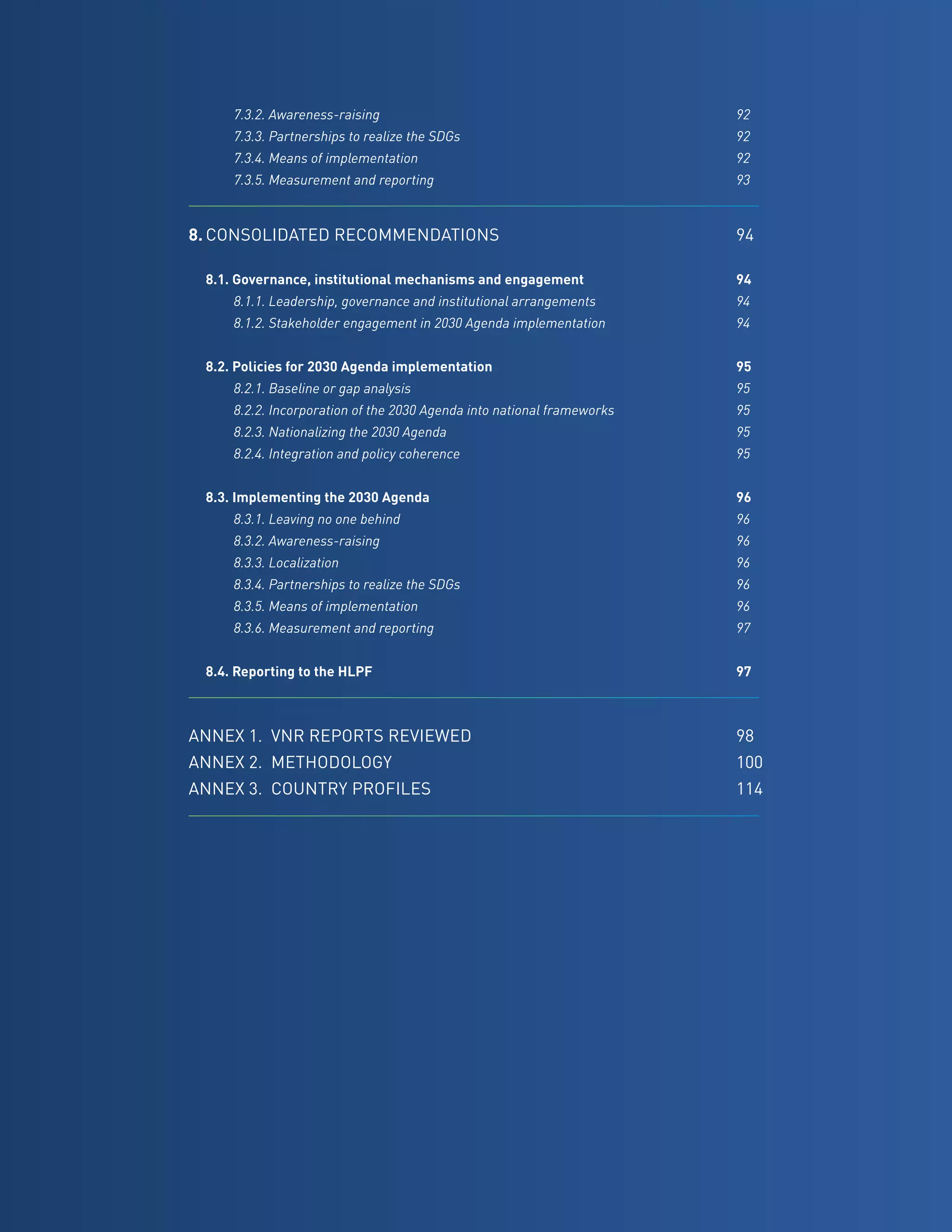 13
		 7.3.2. Awareness-raising	 92
		 7.3.3. Partnerships to realize the SDGs	 92
		 7.3.4. Means of implementation	 92
		 7.3.5. Measurement and reporting	 93
8.	CONSOLIDATED RECOMMENDATIONS	94
	 8.1. Governance, institutional mechanisms and engagement	 94
		 8.1.1. Leadership, governance and institutional arrangements	 94
		 8.1.2. Stakeholder engagement in 2030 Agenda implementation	 94
	 8.2. Policies for 2030 Agenda implementation	 95
		 8.2.1. Baseline or gap analysis	 95
		 8.2.2. Incorporation of the 2030 Agenda into national frameworks	 95
		 8.2.3. Nationalizing the 2030 Agenda	 95
		 8.2.4. Integration and policy coherence	 95
	
	 8.3. Implementing the 2030 Agenda	 96
		 8.3.1. Leaving no one behind	 96
		 8.3.2. Awareness-raising	 96
		 8.3.3. Localization	 96
		 8.3.4. Partnerships to realize the SDGs	 96
		 8.3.5. Means of implementation	 96
		 8.3.6. Measurement and reporting	 97
	 8.4. Reporting to the HLPF	 97
ANNEX 1.	 VNR REPORTS REVIEWED	98
ANNEX 2.	 METHODOLOGY	100
ANNEX 3.	 COUNTRY PROFILES	114
 
 