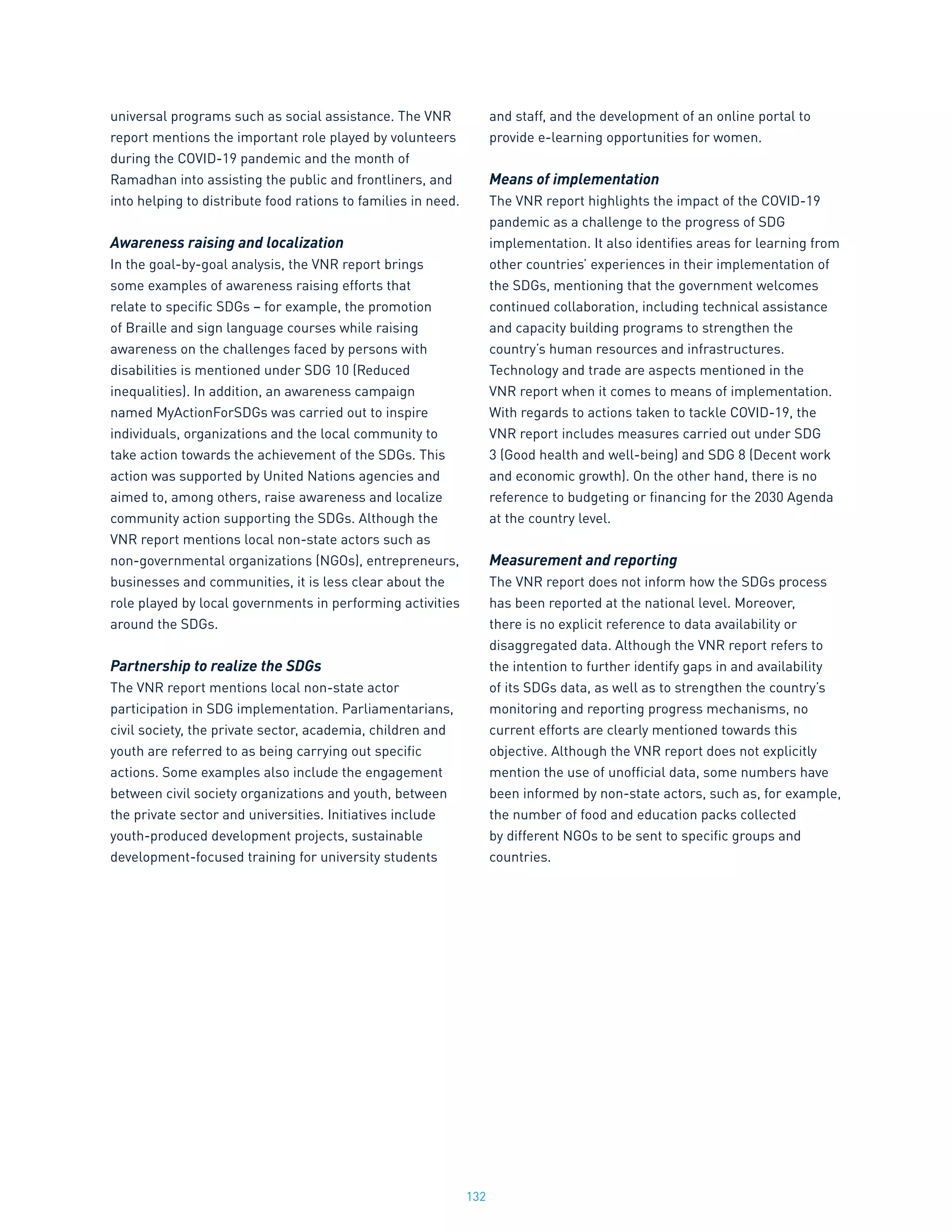 132
universal programs such as social assistance. The VNR
report mentions the important role played by volunteers
during the COVID-19 pandemic and the month of
Ramadhan into assisting the public and frontliners, and
into helping to distribute food rations to families in need.
Awareness raising and localization
In the goal-by-goal analysis, the VNR report brings
some examples of awareness raising efforts that
relate to specific SDGs – for example, the promotion
of Braille and sign language courses while raising
awareness on the challenges faced by persons with
disabilities is mentioned under SDG 10 (Reduced
inequalities). In addition, an awareness campaign
named MyActionForSDGs was carried out to inspire
individuals, organizations and the local community to
take action towards the achievement of the SDGs. This
action was supported by United Nations agencies and
aimed to, among others, raise awareness and localize
community action supporting the SDGs. Although the
VNR report mentions local non-state actors such as
non-governmental organizations (NGOs), entrepreneurs,
businesses and communities, it is less clear about the
role played by local governments in performing activities
around the SDGs.
Partnership to realize the SDGs
The VNR report mentions local non-state actor
participation in SDG implementation. Parliamentarians,
civil society, the private sector, academia, children and
youth are referred to as being carrying out specific
actions. Some examples also include the engagement
between civil society organizations and youth, between
the private sector and universities. Initiatives include
youth-produced development projects, sustainable
development-focused training for university students
and staff, and the development of an online portal to
provide e-learning opportunities for women.
Means of implementation
The VNR report highlights the impact of the COVID-19
pandemic as a challenge to the progress of SDG
implementation. It also identifies areas for learning from
other countries’ experiences in their implementation of
the SDGs, mentioning that the government welcomes
continued collaboration, including technical assistance
and capacity building programs to strengthen the
country’s human resources and infrastructures.
Technology and trade are aspects mentioned in the
VNR report when it comes to means of implementation.
With regards to actions taken to tackle COVID-19, the
VNR report includes measures carried out under SDG
3 (Good health and well-being) and SDG 8 (Decent work
and economic growth). On the other hand, there is no
reference to budgeting or financing for the 2030 Agenda
at the country level.
Measurement and reporting
The VNR report does not inform how the SDGs process
has been reported at the national level. Moreover,
there is no explicit reference to data availability or
disaggregated data. Although the VNR report refers to
the intention to further identify gaps in and availability
of its SDGs data, as well as to strengthen the country’s
monitoring and reporting progress mechanisms, no
current efforts are clearly mentioned towards this
objective. Although the VNR report does not explicitly
mention the use of unofficial data, some numbers have
been informed by non-state actors, such as, for example,
the number of food and education packs collected
by different NGOs to be sent to specific groups and
countries.
 