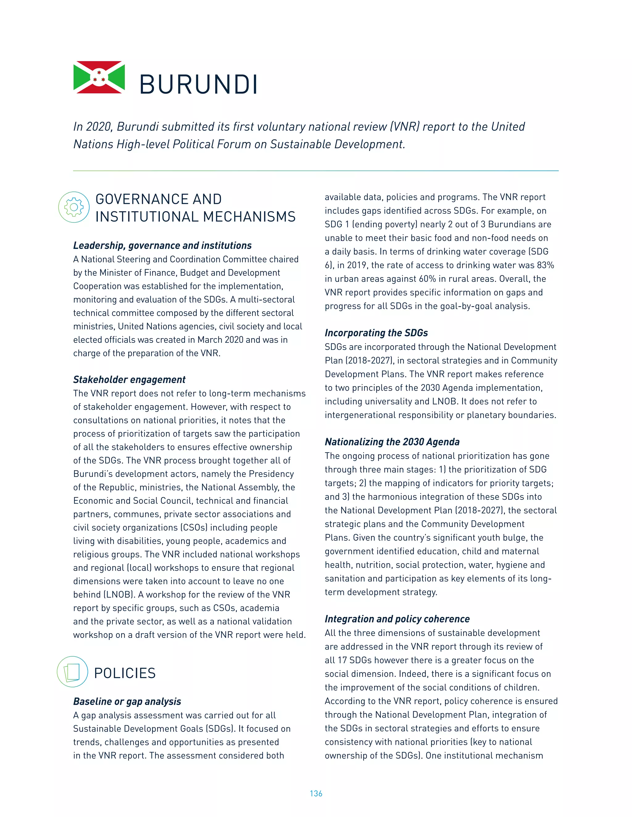 136
GOVERNANCE AND
INSTITUTIONAL MECHANISMS
Leadership, governance and institutions
A National Steering and Coordination Committee chaired
by the Minister of Finance, Budget and Development
Cooperation was established for the implementation,
monitoring and evaluation of the SDGs. A multi-sectoral
technical committee composed by the different sectoral
ministries, United Nations agencies, civil society and local
elected officials was created in March 2020 and was in
charge of the preparation of the VNR.
Stakeholder engagement
The VNR report does not refer to long-term mechanisms
of stakeholder engagement. However, with respect to
consultations on national priorities, it notes that the
process of prioritization of targets saw the participation
of all the stakeholders to ensures effective ownership
of the SDGs. The VNR process brought together all of
Burundi’s development actors, namely the Presidency
of the Republic, ministries, the National Assembly, the
Economic and Social Council, technical and financial
partners, communes, private sector associations and
civil society organizations (CSOs) including people
living with disabilities, young people, academics and
religious groups. The VNR included national workshops
and regional (local) workshops to ensure that regional
dimensions were taken into account to leave no one
behind (LNOB). A workshop for the review of the VNR
report by specific groups, such as CSOs, academia
and the private sector, as well as a national validation
workshop on a draft version of the VNR report were held.
POLICIES
Baseline or gap analysis
A gap analysis assessment was carried out for all
Sustainable Development Goals (SDGs). It focused on
trends, challenges and opportunities as presented
in the VNR report. The assessment considered both
available data, policies and programs. The VNR report
includes gaps identified across SDGs. For example, on
SDG 1 (ending poverty) nearly 2 out of 3 Burundians are
unable to meet their basic food and non-food needs on
a daily basis. In terms of drinking water coverage (SDG
6), in 2019, the rate of access to drinking water was 83%
in urban areas against 60% in rural areas. Overall, the
VNR report provides specific information on gaps and
progress for all SDGs in the goal-by-goal analysis.
Incorporating the SDGs
SDGs are incorporated through the National Development
Plan (2018-2027), in sectoral strategies and in Community
Development Plans. The VNR report makes reference
to two principles of the 2030 Agenda implementation,
including universality and LNOB. It does not refer to
intergenerational responsibility or planetary boundaries.
Nationalizing the 2030 Agenda
The ongoing process of national prioritization has gone
through three main stages: 1) the prioritization of SDG
targets; 2) the mapping of indicators for priority targets;
and 3) the harmonious integration of these SDGs into
the National Development Plan (2018-2027), the sectoral
strategic plans and the Community Development
Plans. Given the country’s significant youth bulge, the
government identified education, child and maternal
health, nutrition, social protection, water, hygiene and
sanitation and participation as key elements of its long-
term development strategy.
Integration and policy coherence
All the three dimensions of sustainable development
are addressed in the VNR report through its review of
all 17 SDGs however there is a greater focus on the
social dimension. Indeed, there is a significant focus on
the improvement of the social conditions of children.
According to the VNR report, policy coherence is ensured
through the National Development Plan, integration of
the SDGs in sectoral strategies and efforts to ensure
consistency with national priorities (key to national
ownership of the SDGs). One institutional mechanism
BURUNDI
In 2020, Burundi submitted its first voluntary national review (VNR) report to the United
Nations High-level Political Forum on Sustainable Development.
 