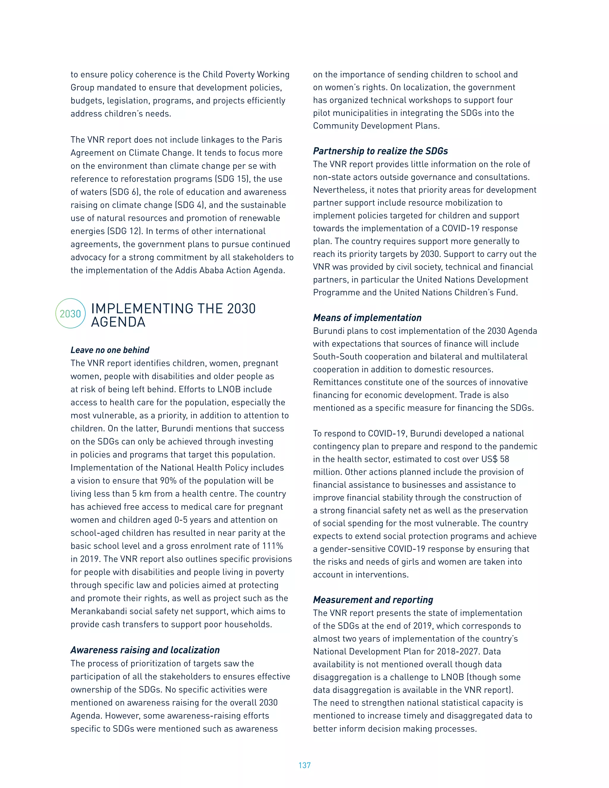 137
to ensure policy coherence is the Child Poverty Working
Group mandated to ensure that development policies,
budgets, legislation, programs, and projects efficiently
address children’s needs.
The VNR report does not include linkages to the Paris
Agreement on Climate Change. It tends to focus more
on the environment than climate change per se with
reference to reforestation programs (SDG 15), the use
of waters (SDG 6), the role of education and awareness
raising on climate change (SDG 4), and the sustainable
use of natural resources and promotion of renewable
energies (SDG 12). In terms of other international
agreements, the government plans to pursue continued
advocacy for a strong commitment by all stakeholders to
the implementation of the Addis Ababa Action Agenda.
IMPLEMENTING THE 2030
AGENDA
Leave no one behind
The VNR report identifies children, women, pregnant
women, people with disabilities and older people as
at risk of being left behind. Efforts to LNOB include
access to health care for the population, especially the
most vulnerable, as a priority, in addition to attention to
children. On the latter, Burundi mentions that success
on the SDGs can only be achieved through investing
in policies and programs that target this population.
Implementation of the National Health Policy includes
a vision to ensure that 90% of the population will be
living less than 5 km from a health centre. The country
has achieved free access to medical care for pregnant
women and children aged 0-5 years and attention on
school-aged children has resulted in near parity at the
basic school level and a gross enrolment rate of 111%
in 2019. The VNR report also outlines specific provisions
for people with disabilities and people living in poverty
through specific law and policies aimed at protecting
and promote their rights, as well as project such as the
Merankabandi social safety net support, which aims to
provide cash transfers to support poor households.
Awareness raising and localization
The process of prioritization of targets saw the
participation of all the stakeholders to ensures effective
ownership of the SDGs. No specific activities were
mentioned on awareness raising for the overall 2030
Agenda. However, some awareness-raising efforts
specific to SDGs were mentioned such as awareness
on the importance of sending children to school and
on women’s rights. On localization, the government
has organized technical workshops to support four
pilot municipalities in integrating the SDGs into the
Community Development Plans.
Partnership to realize the SDGs
The VNR report provides little information on the role of
non-state actors outside governance and consultations.
Nevertheless, it notes that priority areas for development
partner support include resource mobilization to
implement policies targeted for children and support
towards the implementation of a COVID-19 response
plan. The country requires support more generally to
reach its priority targets by 2030. Support to carry out the
VNR was provided by civil society, technical and financial
partners, in particular the United Nations Development
Programme and the United Nations Children’s Fund.
Means of implementation
Burundi plans to cost implementation of the 2030 Agenda
with expectations that sources of finance will include
South-South cooperation and bilateral and multilateral
cooperation in addition to domestic resources.
Remittances constitute one of the sources of innovative
financing for economic development. Trade is also
mentioned as a specific measure for financing the SDGs.
To respond to COVID-19, Burundi developed a national
contingency plan to prepare and respond to the pandemic
in the health sector, estimated to cost over US$ 58
million. Other actions planned include the provision of
financial assistance to businesses and assistance to
improve financial stability through the construction of
a strong financial safety net as well as the preservation
of social spending for the most vulnerable. The country
expects to extend social protection programs and achieve
a gender-sensitive COVID-19 response by ensuring that
the risks and needs of girls and women are taken into
account in interventions.
Measurement and reporting
The VNR report presents the state of implementation
of the SDGs at the end of 2019, which corresponds to
almost two years of implementation of the country’s
National Development Plan for 2018-2027. Data
availability is not mentioned overall though data
disaggregation is a challenge to LNOB (though some
data disaggregation is available in the VNR report).
The need to strengthen national statistical capacity is
mentioned to increase timely and disaggregated data to
better inform decision making processes.
2030
 