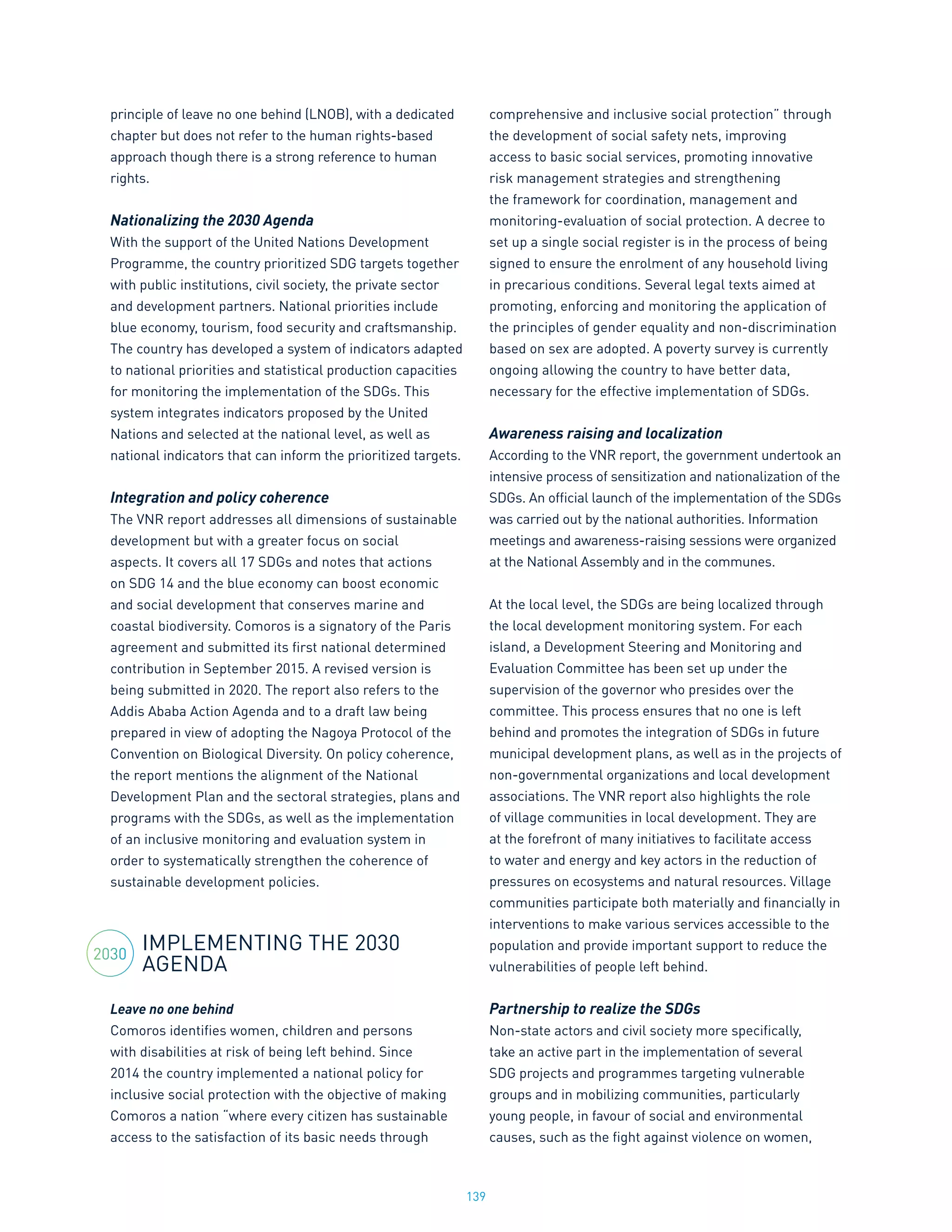 139
principle of leave no one behind (LNOB), with a dedicated
chapter but does not refer to the human rights-based
approach though there is a strong reference to human
rights.
Nationalizing the 2030 Agenda
With the support of the United Nations Development
Programme, the country prioritized SDG targets together
with public institutions, civil society, the private sector
and development partners. National priorities include
blue economy, tourism, food security and craftsmanship.
The country has developed a system of indicators adapted
to national priorities and statistical production capacities
for monitoring the implementation of the SDGs. This
system integrates indicators proposed by the United
Nations and selected at the national level, as well as
national indicators that can inform the prioritized targets.
Integration and policy coherence
The VNR report addresses all dimensions of sustainable
development but with a greater focus on social
aspects. It covers all 17 SDGs and notes that actions
on SDG 14 and the blue economy can boost economic
and social development that conserves marine and
coastal biodiversity. Comoros is a signatory of the Paris
agreement and submitted its first national determined
contribution in September 2015. A revised version is
being submitted in 2020. The report also refers to the
Addis Ababa Action Agenda and to a draft law being
prepared in view of adopting the Nagoya Protocol of the
Convention on Biological Diversity. On policy coherence,
the report mentions the alignment of the National
Development Plan and the sectoral strategies, plans and
programs with the SDGs, as well as the implementation
of an inclusive monitoring and evaluation system in
order to systematically strengthen the coherence of
sustainable development policies.
IMPLEMENTING THE 2030
AGENDA
Leave no one behind
Comoros identifies women, children and persons
with disabilities at risk of being left behind. Since
2014 the country implemented a national policy for
inclusive social protection with the objective of making
Comoros a nation “where every citizen has sustainable
access to the satisfaction of its basic needs through
comprehensive and inclusive social protection” through
the development of social safety nets, improving
access to basic social services, promoting innovative
risk management strategies and strengthening
the framework for coordination, management and
monitoring-evaluation of social protection. A decree to
set up a single social register is in the process of being
signed to ensure the enrolment of any household living
in precarious conditions. Several legal texts aimed at
promoting, enforcing and monitoring the application of
the principles of gender equality and non-discrimination
based on sex are adopted. A poverty survey is currently
ongoing allowing the country to have better data,
necessary for the effective implementation of SDGs.
Awareness raising and localization
According to the VNR report, the government undertook an
intensive process of sensitization and nationalization of the
SDGs. An official launch of the implementation of the SDGs
was carried out by the national authorities. Information
meetings and awareness-raising sessions were organized
at the National Assembly and in the communes.
At the local level, the SDGs are being localized through
the local development monitoring system. For each
island, a Development Steering and Monitoring and
Evaluation Committee has been set up under the
supervision of the governor who presides over the
committee. This process ensures that no one is left
behind and promotes the integration of SDGs in future
municipal development plans, as well as in the projects of
non-governmental organizations and local development
associations. The VNR report also highlights the role
of village communities in local development. They are
at the forefront of many initiatives to facilitate access
to water and energy and key actors in the reduction of
pressures on ecosystems and natural resources. Village
communities participate both materially and financially in
interventions to make various services accessible to the
population and provide important support to reduce the
vulnerabilities of people left behind.
Partnership to realize the SDGs
Non-state actors and civil society more specifically,
take an active part in the implementation of several
SDG projects and programmes targeting vulnerable
groups and in mobilizing communities, particularly
young people, in favour of social and environmental
causes, such as the fight against violence on women,
2030
 