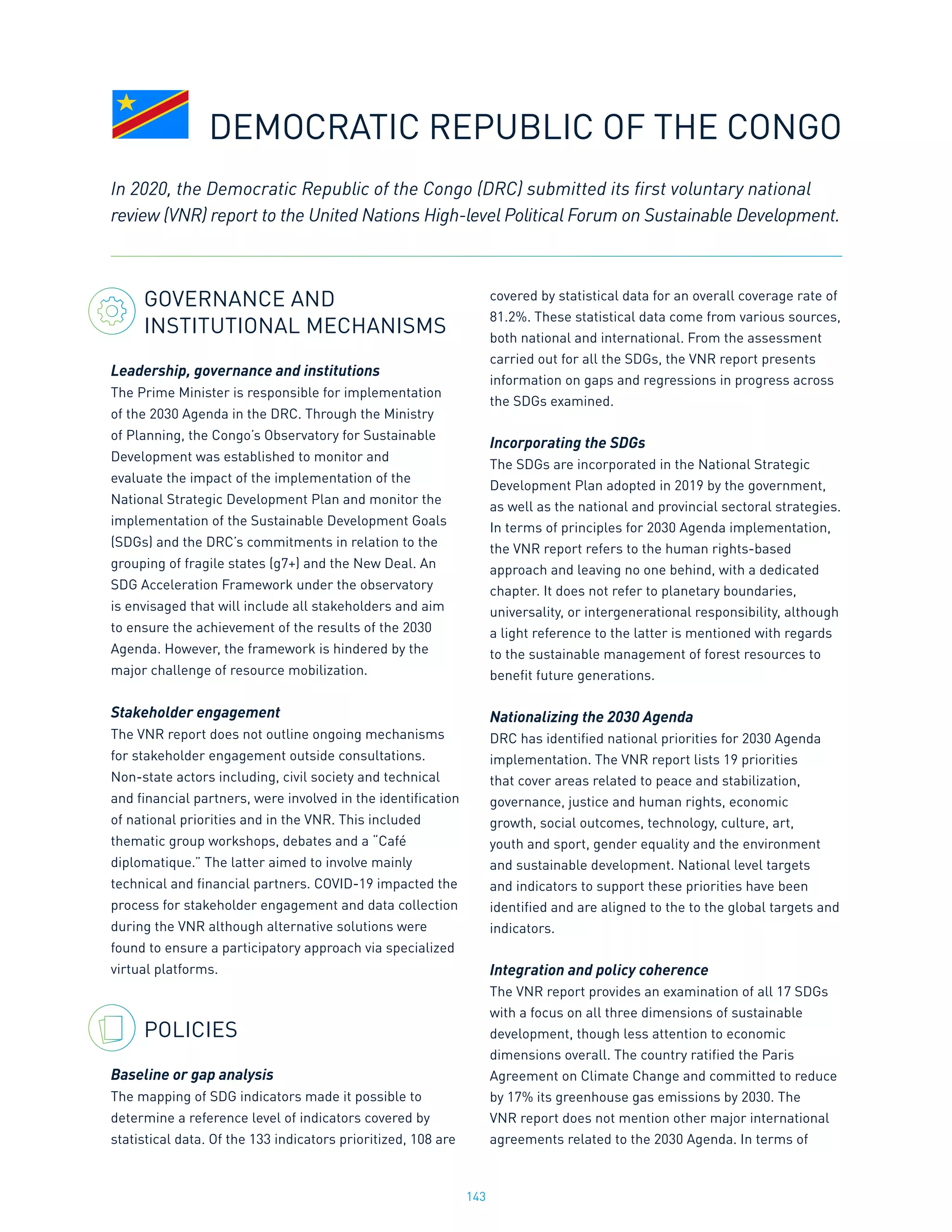 143
GOVERNANCE AND
INSTITUTIONAL MECHANISMS
Leadership, governance and institutions
The Prime Minister is responsible for implementation
of the 2030 Agenda in the DRC. Through the Ministry
of Planning, the Congo’s Observatory for Sustainable
Development was established to monitor and
evaluate the impact of the implementation of the
National Strategic Development Plan and monitor the
implementation of the Sustainable Development Goals
(SDGs) and the DRC’s commitments in relation to the
grouping of fragile states (g7+) and the New Deal. An
SDG Acceleration Framework under the observatory
is envisaged that will include all stakeholders and aim
to ensure the achievement of the results of the 2030
Agenda. However, the framework is hindered by the
major challenge of resource mobilization.
Stakeholder engagement
The VNR report does not outline ongoing mechanisms
for stakeholder engagement outside consultations.
Non-state actors including, civil society and technical
and financial partners, were involved in the identification
of national priorities and in the VNR. This included
thematic group workshops, debates and a “Café
diplomatique.” The latter aimed to involve mainly
technical and financial partners. COVID-19 impacted the
process for stakeholder engagement and data collection
during the VNR although alternative solutions were
found to ensure a participatory approach via specialized
virtual platforms.
POLICIES
Baseline or gap analysis
The mapping of SDG indicators made it possible to
determine a reference level of indicators covered by
statistical data. Of the 133 indicators prioritized, 108 are
covered by statistical data for an overall coverage rate of
81.2%. These statistical data come from various sources,
both national and international. From the assessment
carried out for all the SDGs, the VNR report presents
information on gaps and regressions in progress across
the SDGs examined.
Incorporating the SDGs
The SDGs are incorporated in the National Strategic
Development Plan adopted in 2019 by the government,
as well as the national and provincial sectoral strategies.
In terms of principles for 2030 Agenda implementation,
the VNR report refers to the human rights-based
approach and leaving no one behind, with a dedicated
chapter. It does not refer to planetary boundaries,
universality, or intergenerational responsibility, although
a light reference to the latter is mentioned with regards
to the sustainable management of forest resources to
benefit future generations.
Nationalizing the 2030 Agenda
DRC has identified national priorities for 2030 Agenda
implementation. The VNR report lists 19 priorities
that cover areas related to peace and stabilization,
governance, justice and human rights, economic
growth, social outcomes, technology, culture, art,
youth and sport, gender equality and the environment
and sustainable development. National level targets
and indicators to support these priorities have been
identified and are aligned to the to the global targets and
indicators.
Integration and policy coherence
The VNR report provides an examination of all 17 SDGs
with a focus on all three dimensions of sustainable
development, though less attention to economic
dimensions overall. The country ratified the Paris
Agreement on Climate Change and committed to reduce
by 17% its greenhouse gas emissions by 2030. The
VNR report does not mention other major international
agreements related to the 2030 Agenda. In terms of
DEMOCRATIC REPUBLIC OF THE CONGO
In 2020, the Democratic Republic of the Congo (DRC) submitted its first voluntary national
review (VNR) report to the United Nations High-level Political Forum on Sustainable Development.
 
