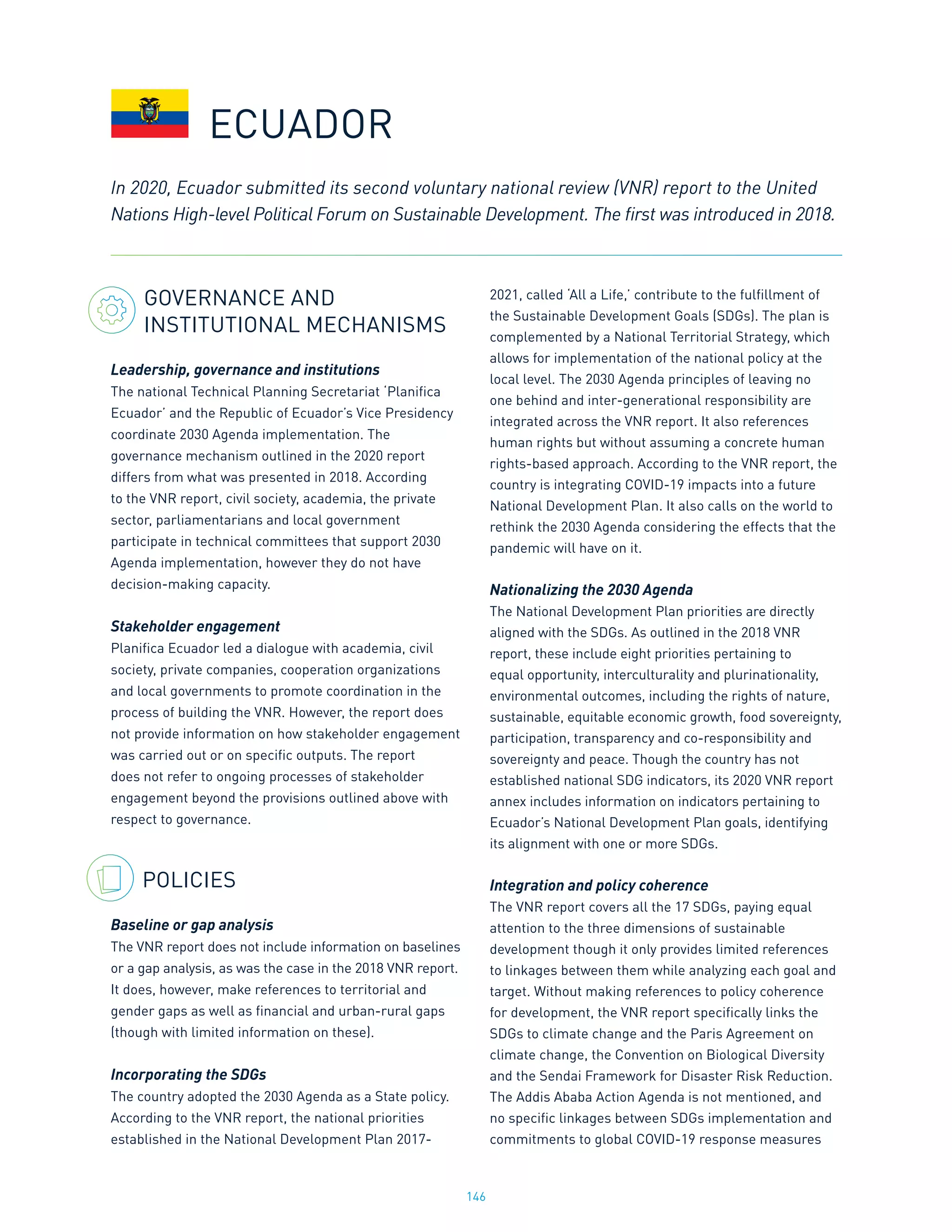 146
GOVERNANCE AND
INSTITUTIONAL MECHANISMS
Leadership, governance and institutions
The national Technical Planning Secretariat ‘Planifica
Ecuador’ and the Republic of Ecuador’s Vice Presidency
coordinate 2030 Agenda implementation. The
governance mechanism outlined in the 2020 report
differs from what was presented in 2018. According
to the VNR report, civil society, academia, the private
sector, parliamentarians and local government
participate in technical committees that support 2030
Agenda implementation, however they do not have
decision-making capacity.
Stakeholder engagement
Planifica Ecuador led a dialogue with academia, civil
society, private companies, cooperation organizations
and local governments to promote coordination in the
process of building the VNR. However, the report does
not provide information on how stakeholder engagement
was carried out or on specific outputs. The report
does not refer to ongoing processes of stakeholder
engagement beyond the provisions outlined above with
respect to governance.
POLICIES
Baseline or gap analysis
The VNR report does not include information on baselines
or a gap analysis, as was the case in the 2018 VNR report.
It does, however, make references to territorial and
gender gaps as well as financial and urban-rural gaps
(though with limited information on these).
Incorporating the SDGs
The country adopted the 2030 Agenda as a State policy.
According to the VNR report, the national priorities
established in the National Development Plan 2017-
2021, called ‘All a Life,’ contribute to the fulfillment of
the Sustainable Development Goals (SDGs). The plan is
complemented by a National Territorial Strategy, which
allows for implementation of the national policy at the
local level. The 2030 Agenda principles of leaving no
one behind and inter-generational responsibility are
integrated across the VNR report. It also references
human rights but without assuming a concrete human
rights-based approach. According to the VNR report, the
country is integrating COVID-19 impacts into a future
National Development Plan. It also calls on the world to
rethink the 2030 Agenda considering the effects that the
pandemic will have on it.
Nationalizing the 2030 Agenda
The National Development Plan priorities are directly
aligned with the SDGs. As outlined in the 2018 VNR
report, these include eight priorities pertaining to
equal opportunity, interculturality and plurinationality,
environmental outcomes, including the rights of nature,
sustainable, equitable economic growth, food sovereignty,
participation, transparency and co-responsibility and
sovereignty and peace. Though the country has not
established national SDG indicators, its 2020 VNR report
annex includes information on indicators pertaining to
Ecuador’s National Development Plan goals, identifying
its alignment with one or more SDGs.
Integration and policy coherence
The VNR report covers all the 17 SDGs, paying equal
attention to the three dimensions of sustainable
development though it only provides limited references
to linkages between them while analyzing each goal and
target. Without making references to policy coherence
for development, the VNR report specifically links the
SDGs to climate change and the Paris Agreement on
climate change, the Convention on Biological Diversity
and the Sendai Framework for Disaster Risk Reduction.
The Addis Ababa Action Agenda is not mentioned, and
no specific linkages between SDGs implementation and
commitments to global COVID-19 response measures
ECUADOR
In 2020, Ecuador submitted its second voluntary national review (VNR) report to the United
Nations High-level Political Forum on Sustainable Development. The first was introduced in 2018.
 