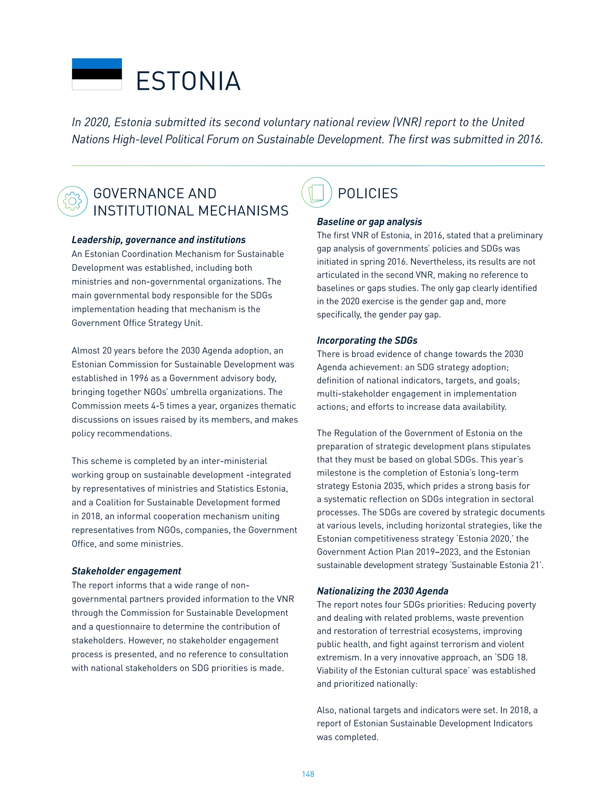 148
GOVERNANCE AND
INSTITUTIONAL MECHANISMS
Leadership, governance and institutions
An Estonian Coordination Mechanism for Sustainable
Development was established, including both
ministries and non-governmental organizations. The
main governmental body responsible for the SDGs
implementation heading that mechanism is the
Government Office Strategy Unit.
Almost 20 years before the 2030 Agenda adoption, an
Estonian Commission for Sustainable Development was
established in 1996 as a Government advisory body,
bringing together NGOs’ umbrella organizations. The
Commission meets 4-5 times a year, organizes thematic
discussions on issues raised by its members, and makes
policy recommendations.
This scheme is completed by an inter-ministerial
working group on sustainable development -integrated
by representatives of ministries and Statistics Estonia,
and a Coalition for Sustainable Development formed
in 2018, an informal cooperation mechanism uniting
representatives from NGOs, companies, the Government
Office, and some ministries.
Stakeholder engagement
The report informs that a wide range of non-
governmental partners provided information to the VNR
through the Commission for Sustainable Development
and a questionnaire to determine the contribution of
stakeholders. However, no stakeholder engagement
process is presented, and no reference to consultation
with national stakeholders on SDG priorities is made.
POLICIES
Baseline or gap analysis
The first VNR of Estonia, in 2016, stated that a preliminary
gap analysis of governments’ policies and SDGs was
initiated in spring 2016. Nevertheless, its results are not
articulated in the second VNR, making no reference to
baselines or gaps studies. The only gap clearly identified
in the 2020 exercise is the gender gap and, more
specifically, the gender pay gap.
Incorporating the SDGs
There is broad evidence of change towards the 2030
Agenda achievement: an SDG strategy adoption;
definition of national indicators, targets, and goals;
multi-stakeholder engagement in implementation
actions; and efforts to increase data availability.
The Regulation of the Government of Estonia on the
preparation of strategic development plans stipulates
that they must be based on global SDGs. This year’s
milestone is the completion of Estonia’s long-term
strategy Estonia 2035, which prides a strong basis for
a systematic reflection on SDGs integration in sectoral
processes. The SDGs are covered by strategic documents
at various levels, including horizontal strategies, like the
Estonian competitiveness strategy ‘Estonia 2020,’ the
Government Action Plan 2019–2023, and the Estonian
sustainable development strategy ‘Sustainable Estonia 21’.
Nationalizing the 2030 Agenda
The report notes four SDGs priorities: Reducing poverty
and dealing with related problems, waste prevention
and restoration of terrestrial ecosystems, improving
public health, and fight against terrorism and violent
extremism. In a very innovative approach, an ‘SDG 18.
Viability of the Estonian cultural space’ was established
and prioritized nationally:
Also, national targets and indicators were set. In 2018, a
report of Estonian Sustainable Development Indicators
was completed.
ESTONIA
In 2020, Estonia submitted its second voluntary national review (VNR) report to the United
Nations High-level Political Forum on Sustainable Development. The first was submitted in 2016.
 