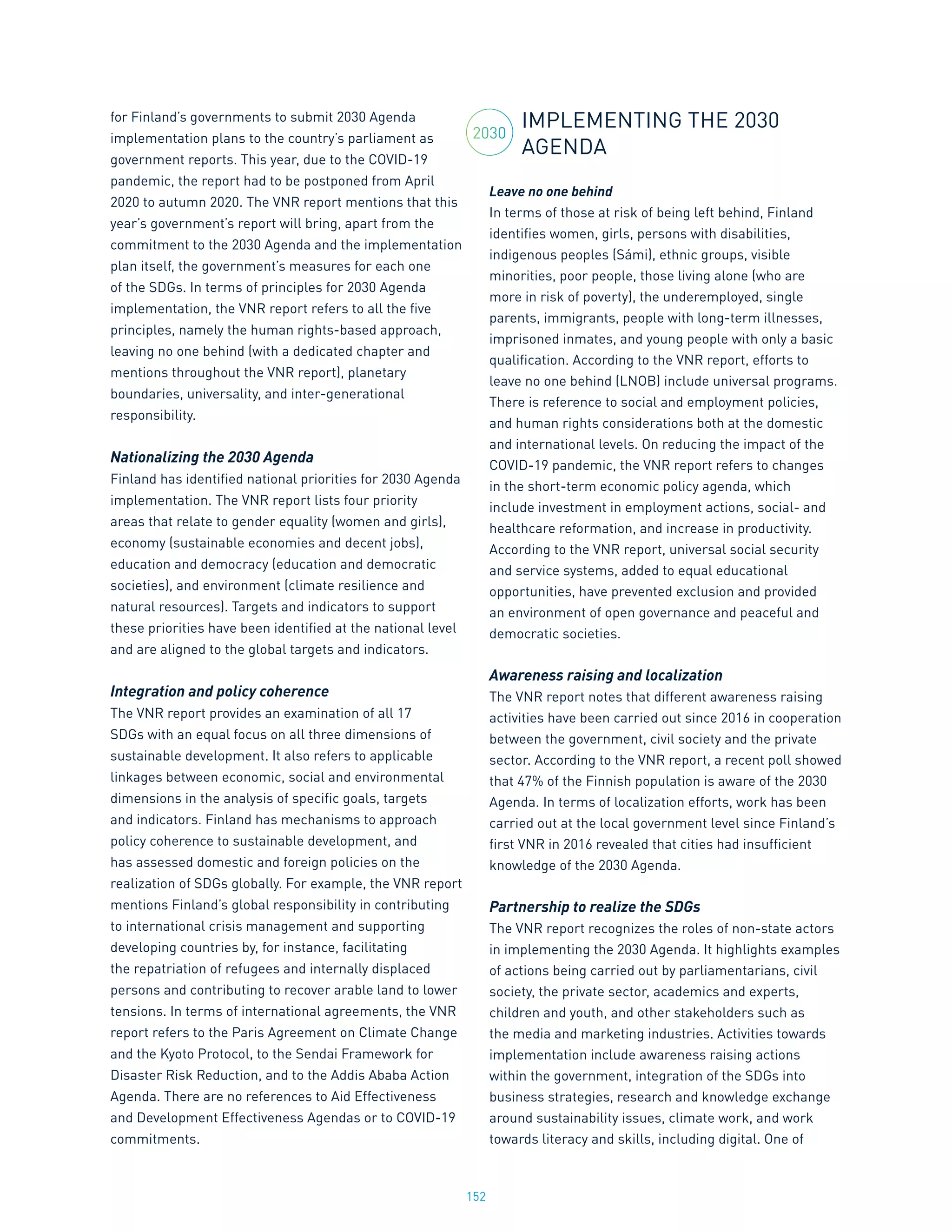 152
for Finland’s governments to submit 2030 Agenda
implementation plans to the country’s parliament as
government reports. This year, due to the COVID-19
pandemic, the report had to be postponed from April
2020 to autumn 2020. The VNR report mentions that this
year’s government’s report will bring, apart from the
commitment to the 2030 Agenda and the implementation
plan itself, the government’s measures for each one
of the SDGs. In terms of principles for 2030 Agenda
implementation, the VNR report refers to all the five
principles, namely the human rights-based approach,
leaving no one behind (with a dedicated chapter and
mentions throughout the VNR report), planetary
boundaries, universality, and inter-generational
responsibility.
Nationalizing the 2030 Agenda
Finland has identified national priorities for 2030 Agenda
implementation. The VNR report lists four priority
areas that relate to gender equality (women and girls),
economy (sustainable economies and decent jobs),
education and democracy (education and democratic
societies), and environment (climate resilience and
natural resources). Targets and indicators to support
these priorities have been identified at the national level
and are aligned to the global targets and indicators.
Integration and policy coherence
The VNR report provides an examination of all 17
SDGs with an equal focus on all three dimensions of
sustainable development. It also refers to applicable
linkages between economic, social and environmental
dimensions in the analysis of specific goals, targets
and indicators. Finland has mechanisms to approach
policy coherence to sustainable development, and
has assessed domestic and foreign policies on the
realization of SDGs globally. For example, the VNR report
mentions Finland’s global responsibility in contributing
to international crisis management and supporting
developing countries by, for instance, facilitating
the repatriation of refugees and internally displaced
persons and contributing to recover arable land to lower
tensions. In terms of international agreements, the VNR
report refers to the Paris Agreement on Climate Change
and the Kyoto Protocol, to the Sendai Framework for
Disaster Risk Reduction, and to the Addis Ababa Action
Agenda. There are no references to Aid Effectiveness
and Development Effectiveness Agendas or to COVID-19
commitments.
IMPLEMENTING THE 2030
AGENDA
Leave no one behind
In terms of those at risk of being left behind, Finland
identifies women, girls, persons with disabilities,
indigenous peoples (Sámi), ethnic groups, visible
minorities, poor people, those living alone (who are
more in risk of poverty), the underemployed, single
parents, immigrants, people with long-term illnesses,
imprisoned inmates, and young people with only a basic
qualification. According to the VNR report, efforts to
leave no one behind (LNOB) include universal programs.
There is reference to social and employment policies,
and human rights considerations both at the domestic
and international levels. On reducing the impact of the
COVID-19 pandemic, the VNR report refers to changes
in the short-term economic policy agenda, which
include investment in employment actions, social- and
healthcare reformation, and increase in productivity.
According to the VNR report, universal social security
and service systems, added to equal educational
opportunities, have prevented exclusion and provided
an environment of open governance and peaceful and
democratic societies.
Awareness raising and localization
The VNR report notes that different awareness raising
activities have been carried out since 2016 in cooperation
between the government, civil society and the private
sector. According to the VNR report, a recent poll showed
that 47% of the Finnish population is aware of the 2030
Agenda. In terms of localization efforts, work has been
carried out at the local government level since Finland’s
first VNR in 2016 revealed that cities had insufficient
knowledge of the 2030 Agenda.
Partnership to realize the SDGs
The VNR report recognizes the roles of non-state actors
in implementing the 2030 Agenda. It highlights examples
of actions being carried out by parliamentarians, civil
society, the private sector, academics and experts,
children and youth, and other stakeholders such as
the media and marketing industries. Activities towards
implementation include awareness raising actions
within the government, integration of the SDGs into
business strategies, research and knowledge exchange
around sustainability issues, climate work, and work
towards literacy and skills, including digital. One of
2030
 