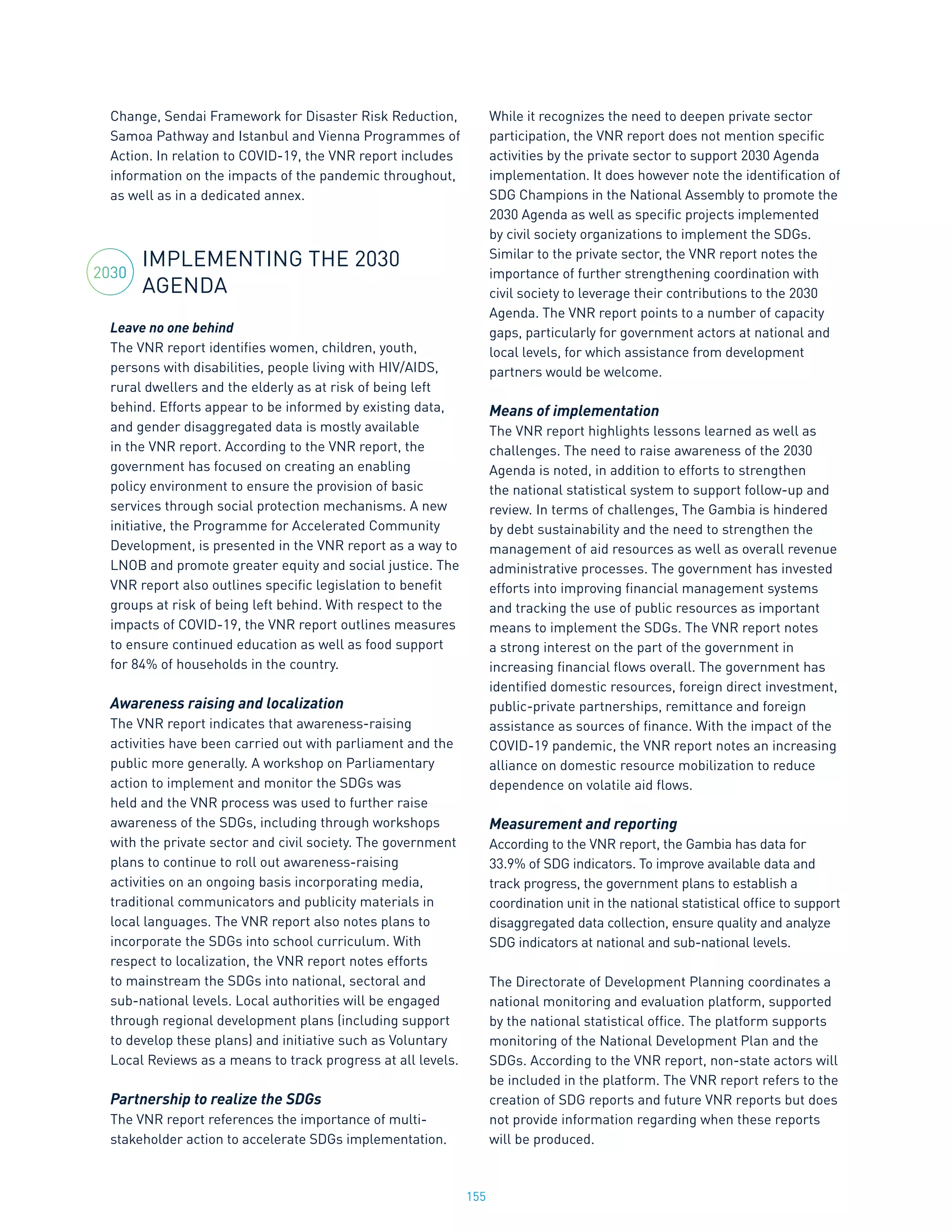 155
Change, Sendai Framework for Disaster Risk Reduction,
Samoa Pathway and Istanbul and Vienna Programmes of
Action. In relation to COVID-19, the VNR report includes
information on the impacts of the pandemic throughout,
as well as in a dedicated annex.
IMPLEMENTING THE 2030
AGENDA
Leave no one behind
The VNR report identifies women, children, youth,
persons with disabilities, people living with HIV/AIDS,
rural dwellers and the elderly as at risk of being left
behind. Efforts appear to be informed by existing data,
and gender disaggregated data is mostly available
in the VNR report. According to the VNR report, the
government has focused on creating an enabling
policy environment to ensure the provision of basic
services through social protection mechanisms. A new
initiative, the Programme for Accelerated Community
Development, is presented in the VNR report as a way to
LNOB and promote greater equity and social justice. The
VNR report also outlines specific legislation to benefit
groups at risk of being left behind. With respect to the
impacts of COVID-19, the VNR report outlines measures
to ensure continued education as well as food support
for 84% of households in the country.
Awareness raising and localization
The VNR report indicates that awareness-raising
activities have been carried out with parliament and the
public more generally. A workshop on Parliamentary
action to implement and monitor the SDGs was
held and the VNR process was used to further raise
awareness of the SDGs, including through workshops
with the private sector and civil society. The government
plans to continue to roll out awareness-raising
activities on an ongoing basis incorporating media,
traditional communicators and publicity materials in
local languages. The VNR report also notes plans to
incorporate the SDGs into school curriculum. With
respect to localization, the VNR report notes efforts
to mainstream the SDGs into national, sectoral and
sub-national levels. Local authorities will be engaged
through regional development plans (including support
to develop these plans) and initiative such as Voluntary
Local Reviews as a means to track progress at all levels.
Partnership to realize the SDGs
The VNR report references the importance of multi-
stakeholder action to accelerate SDGs implementation.
While it recognizes the need to deepen private sector
participation, the VNR report does not mention specific
activities by the private sector to support 2030 Agenda
implementation. It does however note the identification of
SDG Champions in the National Assembly to promote the
2030 Agenda as well as specific projects implemented
by civil society organizations to implement the SDGs.
Similar to the private sector, the VNR report notes the
importance of further strengthening coordination with
civil society to leverage their contributions to the 2030
Agenda. The VNR report points to a number of capacity
gaps, particularly for government actors at national and
local levels, for which assistance from development
partners would be welcome.
Means of implementation
The VNR report highlights lessons learned as well as
challenges. The need to raise awareness of the 2030
Agenda is noted, in addition to efforts to strengthen
the national statistical system to support follow-up and
review. In terms of challenges, The Gambia is hindered
by debt sustainability and the need to strengthen the
management of aid resources as well as overall revenue
administrative processes. The government has invested
efforts into improving financial management systems
and tracking the use of public resources as important
means to implement the SDGs. The VNR report notes
a strong interest on the part of the government in
increasing financial flows overall. The government has
identified domestic resources, foreign direct investment,
public-private partnerships, remittance and foreign
assistance as sources of finance. With the impact of the
COVID-19 pandemic, the VNR report notes an increasing
alliance on domestic resource mobilization to reduce
dependence on volatile aid flows.
Measurement and reporting
According to the VNR report, the Gambia has data for
33.9% of SDG indicators. To improve available data and
track progress, the government plans to establish a
coordination unit in the national statistical office to support
disaggregated data collection, ensure quality and analyze
SDG indicators at national and sub-national levels.
The Directorate of Development Planning coordinates a
national monitoring and evaluation platform, supported
by the national statistical office. The platform supports
monitoring of the National Development Plan and the
SDGs. According to the VNR report, non-state actors will
be included in the platform. The VNR report refers to the
creation of SDG reports and future VNR reports but does
not provide information regarding when these reports
will be produced.
2030
 