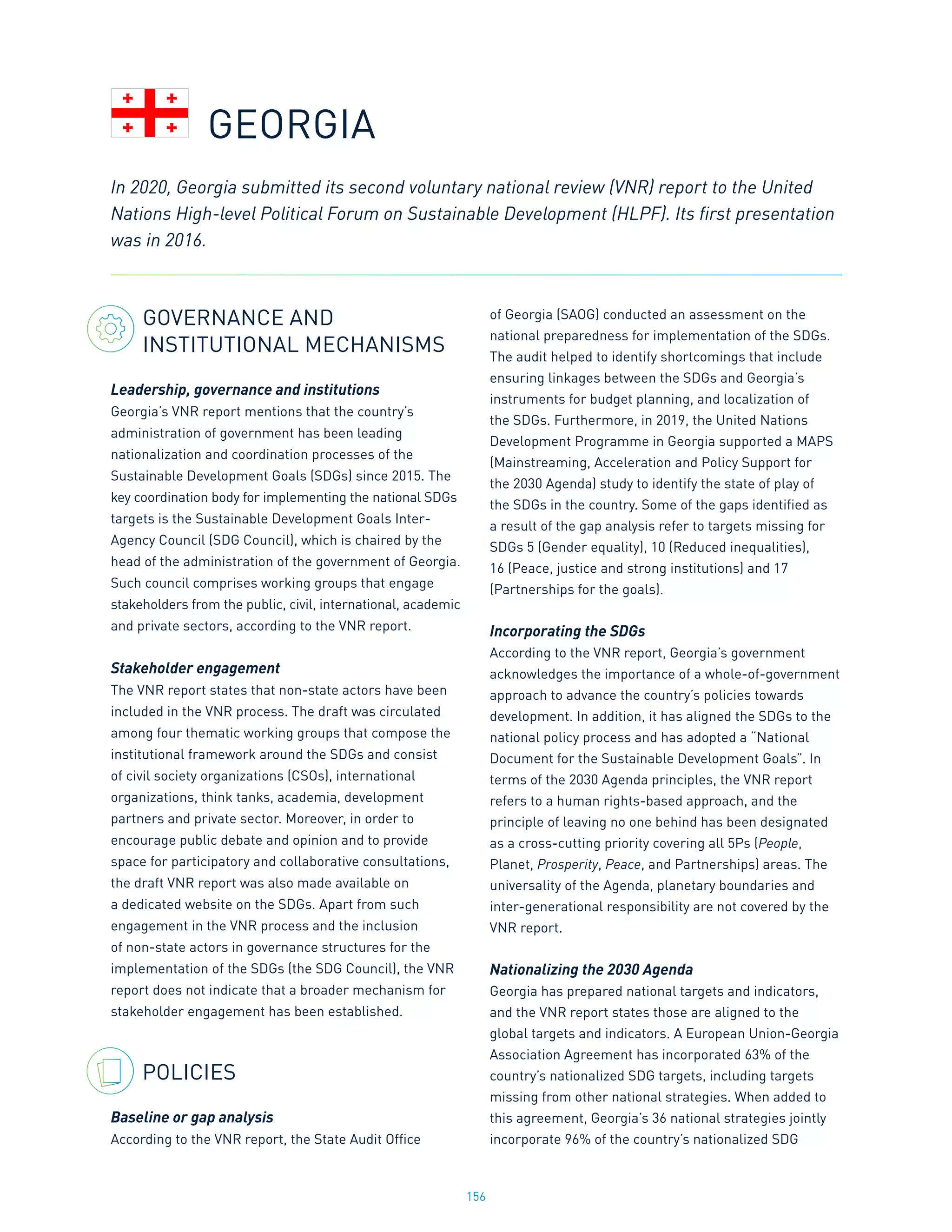 156
GOVERNANCE AND
INSTITUTIONAL MECHANISMS
Leadership, governance and institutions
Georgia’s VNR report mentions that the country’s
administration of government has been leading
nationalization and coordination processes of the
Sustainable Development Goals (SDGs) since 2015. The
key coordination body for implementing the national SDGs
targets is the Sustainable Development Goals Inter-
Agency Council (SDG Council), which is chaired by the
head of the administration of the government of Georgia.
Such council comprises working groups that engage
stakeholders from the public, civil, international, academic
and private sectors, according to the VNR report.
Stakeholder engagement
The VNR report states that non-state actors have been
included in the VNR process. The draft was circulated
among four thematic working groups that compose the
institutional framework around the SDGs and consist
of civil society organizations (CSOs), international
organizations, think tanks, academia, development
partners and private sector. Moreover, in order to
encourage public debate and opinion and to provide
space for participatory and collaborative consultations,
the draft VNR report was also made available on
a dedicated website on the SDGs. Apart from such
engagement in the VNR process and the inclusion
of non-state actors in governance structures for the
implementation of the SDGs (the SDG Council), the VNR
report does not indicate that a broader mechanism for
stakeholder engagement has been established.
POLICIES
Baseline or gap analysis
According to the VNR report, the State Audit Office
of Georgia (SAOG) conducted an assessment on the
national preparedness for implementation of the SDGs.
The audit helped to identify shortcomings that include
ensuring linkages between the SDGs and Georgia’s
instruments for budget planning, and localization of
the SDGs. Furthermore, in 2019, the United Nations
Development Programme in Georgia supported a MAPS
(Mainstreaming, Acceleration and Policy Support for
the 2030 Agenda) study to identify the state of play of
the SDGs in the country. Some of the gaps identified as
a result of the gap analysis refer to targets missing for
SDGs 5 (Gender equality), 10 (Reduced inequalities),
16 (Peace, justice and strong institutions) and 17
(Partnerships for the goals).
Incorporating the SDGs
According to the VNR report, Georgia’s government
acknowledges the importance of a whole-of-government
approach to advance the country’s policies towards
development. In addition, it has aligned the SDGs to the
national policy process and has adopted a “National
Document for the Sustainable Development Goals”. In
terms of the 2030 Agenda principles, the VNR report
refers to a human rights-based approach, and the
principle of leaving no one behind has been designated
as a cross-cutting priority covering all 5Ps (People,
Planet, Prosperity, Peace, and Partnerships) areas. The
universality of the Agenda, planetary boundaries and
inter-generational responsibility are not covered by the
VNR report.
Nationalizing the 2030 Agenda
Georgia has prepared national targets and indicators,
and the VNR report states those are aligned to the
global targets and indicators. A European Union-Georgia
Association Agreement has incorporated 63% of the
country’s nationalized SDG targets, including targets
missing from other national strategies. When added to
this agreement, Georgia’s 36 national strategies jointly
incorporate 96% of the country’s nationalized SDG
In 2020, Georgia submitted its second voluntary national review (VNR) report to the United
Nations High-level Political Forum on Sustainable Development (HLPF). Its first presentation
was in 2016.
GEORGIA
 