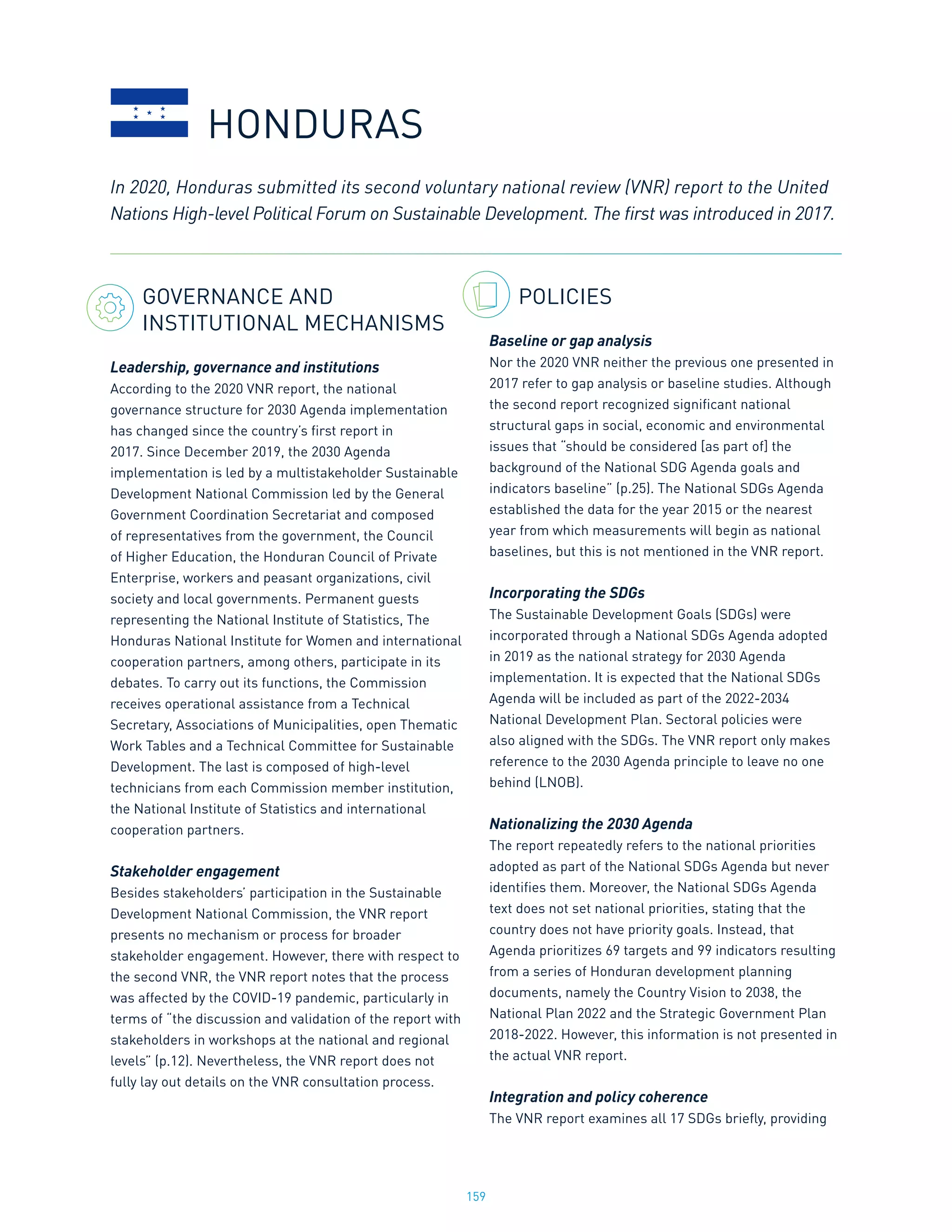 159
GOVERNANCE AND
INSTITUTIONAL MECHANISMS
Leadership, governance and institutions
According to the 2020 VNR report, the national
governance structure for 2030 Agenda implementation
has changed since the country’s first report in
2017. Since December 2019, the 2030 Agenda
implementation is led by a multistakeholder Sustainable
Development National Commission led by the General
Government Coordination Secretariat and composed
of representatives from the government, the Council
of Higher Education, the Honduran Council of Private
Enterprise, workers and peasant organizations, civil
society and local governments. Permanent guests
representing the National Institute of Statistics, The
Honduras National Institute for Women and international
cooperation partners, among others, participate in its
debates. To carry out its functions, the Commission
receives operational assistance from a Technical
Secretary, Associations of Municipalities, open Thematic
Work Tables and a Technical Committee for Sustainable
Development. The last is composed of high-level
technicians from each Commission member institution,
the National Institute of Statistics and international
cooperation partners.
Stakeholder engagement
Besides stakeholders’ participation in the Sustainable
Development National Commission, the VNR report
presents no mechanism or process for broader
stakeholder engagement. However, there with respect to
the second VNR, the VNR report notes that the process
was affected by the COVID-19 pandemic, particularly in
terms of “the discussion and validation of the report with
stakeholders in workshops at the national and regional
levels” (p.12). Nevertheless, the VNR report does not
fully lay out details on the VNR consultation process.
POLICIES
Baseline or gap analysis
Nor the 2020 VNR neither the previous one presented in
2017 refer to gap analysis or baseline studies. Although
the second report recognized significant national
structural gaps in social, economic and environmental
issues that “should be considered [as part of] the
background of the National SDG Agenda goals and
indicators baseline” (p.25). The National SDGs Agenda
established the data for the year 2015 or the nearest
year from which measurements will begin as national
baselines, but this is not mentioned in the VNR report.
Incorporating the SDGs
The Sustainable Development Goals (SDGs) were
incorporated through a National SDGs Agenda adopted
in 2019 as the national strategy for 2030 Agenda
implementation. It is expected that the National SDGs
Agenda will be included as part of the 2022-2034
National Development Plan. Sectoral policies were
also aligned with the SDGs. The VNR report only makes
reference to the 2030 Agenda principle to leave no one
behind (LNOB).
Nationalizing the 2030 Agenda
The report repeatedly refers to the national priorities
adopted as part of the National SDGs Agenda but never
identifies them. Moreover, the National SDGs Agenda
text does not set national priorities, stating that the
country does not have priority goals. Instead, that
Agenda prioritizes 69 targets and 99 indicators resulting
from a series of Honduran development planning
documents, namely the Country Vision to 2038, the
National Plan 2022 and the Strategic Government Plan
2018-2022. However, this information is not presented in
the actual VNR report.
Integration and policy coherence
The VNR report examines all 17 SDGs briefly, providing
In 2020, Honduras submitted its second voluntary national review (VNR) report to the United
Nations High-level Political Forum on Sustainable Development. The first was introduced in 2017.
HONDURAS
 
