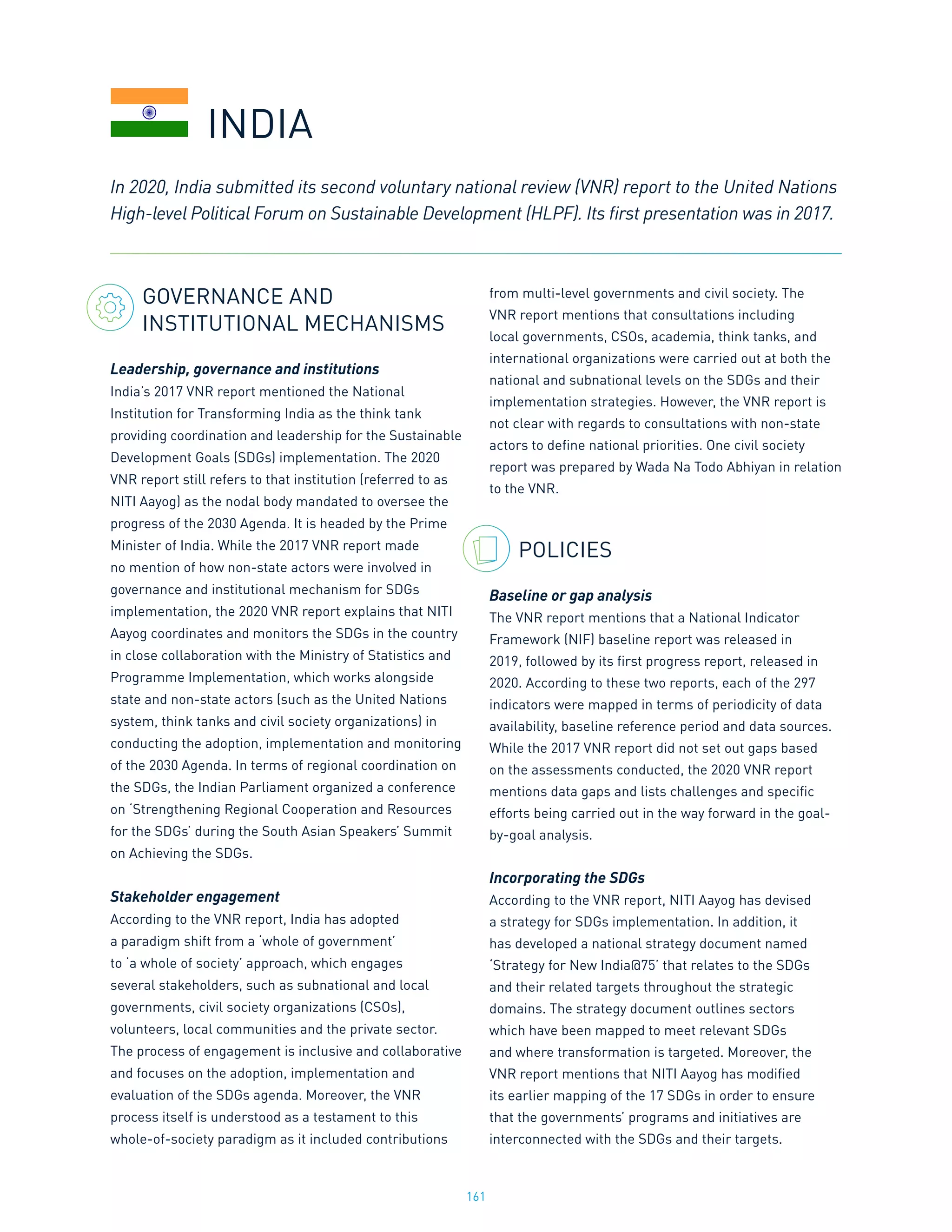 161
GOVERNANCE AND
INSTITUTIONAL MECHANISMS
Leadership, governance and institutions
India’s 2017 VNR report mentioned the National
Institution for Transforming India as the think tank
providing coordination and leadership for the Sustainable
Development Goals (SDGs) implementation. The 2020
VNR report still refers to that institution (referred to as
NITI Aayog) as the nodal body mandated to oversee the
progress of the 2030 Agenda. It is headed by the Prime
Minister of India. While the 2017 VNR report made
no mention of how non-state actors were involved in
governance and institutional mechanism for SDGs
implementation, the 2020 VNR report explains that NITI
Aayog coordinates and monitors the SDGs in the country
in close collaboration with the Ministry of Statistics and
Programme Implementation, which works alongside
state and non-state actors (such as the United Nations
system, think tanks and civil society organizations) in
conducting the adoption, implementation and monitoring
of the 2030 Agenda. In terms of regional coordination on
the SDGs, the Indian Parliament organized a conference
on ‘Strengthening Regional Cooperation and Resources
for the SDGs’ during the South Asian Speakers’ Summit
on Achieving the SDGs.
Stakeholder engagement
According to the VNR report, India has adopted
a paradigm shift from a ‘whole of government’
to ‘a whole of society’ approach, which engages
several stakeholders, such as subnational and local
governments, civil society organizations (CSOs),
volunteers, local communities and the private sector.
The process of engagement is inclusive and collaborative
and focuses on the adoption, implementation and
evaluation of the SDGs agenda. Moreover, the VNR
process itself is understood as a testament to this
whole-of-society paradigm as it included contributions
from multi-level governments and civil society. The
VNR report mentions that consultations including
local governments, CSOs, academia, think tanks, and
international organizations were carried out at both the
national and subnational levels on the SDGs and their
implementation strategies. However, the VNR report is
not clear with regards to consultations with non-state
actors to define national priorities. One civil society
report was prepared by Wada Na Todo Abhiyan in relation
to the VNR.
POLICIES
Baseline or gap analysis
The VNR report mentions that a National Indicator
Framework (NIF) baseline report was released in
2019, followed by its first progress report, released in
2020. According to these two reports, each of the 297
indicators were mapped in terms of periodicity of data
availability, baseline reference period and data sources.
While the 2017 VNR report did not set out gaps based
on the assessments conducted, the 2020 VNR report
mentions data gaps and lists challenges and specific
efforts being carried out in the way forward in the goal-
by-goal analysis.
Incorporating the SDGs
According to the VNR report, NITI Aayog has devised
a strategy for SDGs implementation. In addition, it
has developed a national strategy document named
‘Strategy for New India@75’ that relates to the SDGs
and their related targets throughout the strategic
domains. The strategy document outlines sectors
which have been mapped to meet relevant SDGs
and where transformation is targeted. Moreover, the
VNR report mentions that NITI Aayog has modified
its earlier mapping of the 17 SDGs in order to ensure
that the governments’ programs and initiatives are
interconnected with the SDGs and their targets.
In 2020, India submitted its second voluntary national review (VNR) report to the United Nations
High-level Political Forum on Sustainable Development (HLPF). Its first presentation was in 2017.
INDIA
 