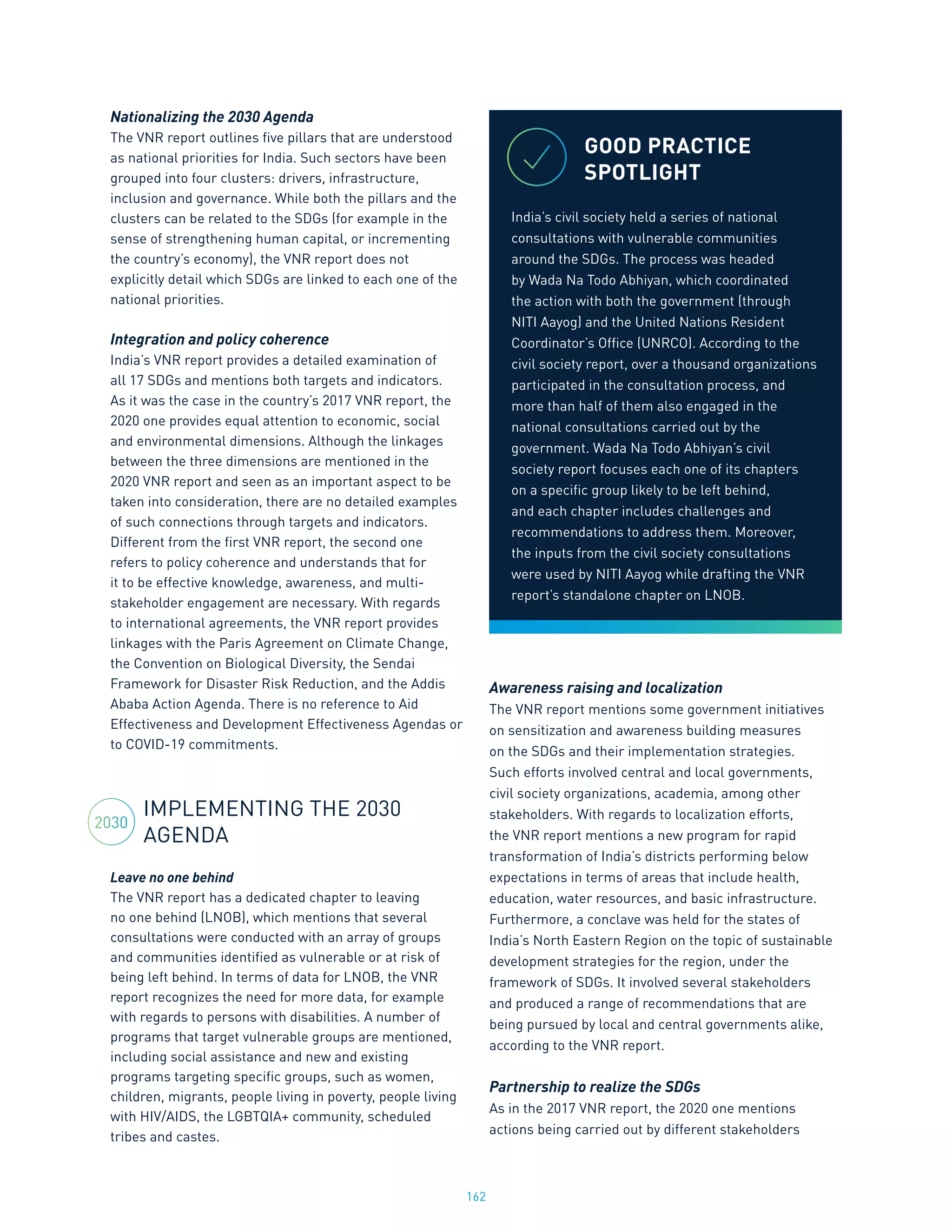 162
Nationalizing the 2030 Agenda
The VNR report outlines five pillars that are understood
as national priorities for India. Such sectors have been
grouped into four clusters: drivers, infrastructure,
inclusion and governance. While both the pillars and the
clusters can be related to the SDGs (for example in the
sense of strengthening human capital, or incrementing
the country’s economy), the VNR report does not
explicitly detail which SDGs are linked to each one of the
national priorities.
Integration and policy coherence
India’s VNR report provides a detailed examination of
all 17 SDGs and mentions both targets and indicators.
As it was the case in the country’s 2017 VNR report, the
2020 one provides equal attention to economic, social
and environmental dimensions. Although the linkages
between the three dimensions are mentioned in the
2020 VNR report and seen as an important aspect to be
taken into consideration, there are no detailed examples
of such connections through targets and indicators.
Different from the first VNR report, the second one
refers to policy coherence and understands that for
it to be effective knowledge, awareness, and multi-
stakeholder engagement are necessary. With regards
to international agreements, the VNR report provides
linkages with the Paris Agreement on Climate Change,
the Convention on Biological Diversity, the Sendai
Framework for Disaster Risk Reduction, and the Addis
Ababa Action Agenda. There is no reference to Aid
Effectiveness and Development Effectiveness Agendas or
to COVID-19 commitments.
IMPLEMENTING THE 2030
AGENDA
Leave no one behind
The VNR report has a dedicated chapter to leaving
no one behind (LNOB), which mentions that several
consultations were conducted with an array of groups
and communities identified as vulnerable or at risk of
being left behind. In terms of data for LNOB, the VNR
report recognizes the need for more data, for example
with regards to persons with disabilities. A number of
programs that target vulnerable groups are mentioned,
including social assistance and new and existing
programs targeting specific groups, such as women,
children, migrants, people living in poverty, people living
with HIV/AIDS, the LGBTQIA+ community, scheduled
tribes and castes.
Awareness raising and localization
The VNR report mentions some government initiatives
on sensitization and awareness building measures
on the SDGs and their implementation strategies.
Such efforts involved central and local governments,
civil society organizations, academia, among other
stakeholders. With regards to localization efforts,
the VNR report mentions a new program for rapid
transformation of India’s districts performing below
expectations in terms of areas that include health,
education, water resources, and basic infrastructure.
Furthermore, a conclave was held for the states of
India’s North Eastern Region on the topic of sustainable
development strategies for the region, under the
framework of SDGs. It involved several stakeholders
and produced a range of recommendations that are
being pursued by local and central governments alike,
according to the VNR report.
Partnership to realize the SDGs
As in the 2017 VNR report, the 2020 one mentions
actions being carried out by different stakeholders
GOOD PRACTICE
SPOTLIGHT
India’s civil society held a series of national
consultations with vulnerable communities
around the SDGs. The process was headed
by Wada Na Todo Abhiyan, which coordinated
the action with both the government (through
NITI Aayog) and the United Nations Resident
Coordinator’s Office (UNRCO). According to the
civil society report, over a thousand organizations
participated in the consultation process, and
more than half of them also engaged in the
national consultations carried out by the
government. Wada Na Todo Abhiyan’s civil
society report focuses each one of its chapters
on a specific group likely to be left behind,
and each chapter includes challenges and
recommendations to address them. Moreover,
the inputs from the civil society consultations
were used by NITI Aayog while drafting the VNR
report’s standalone chapter on LNOB.
2030
 