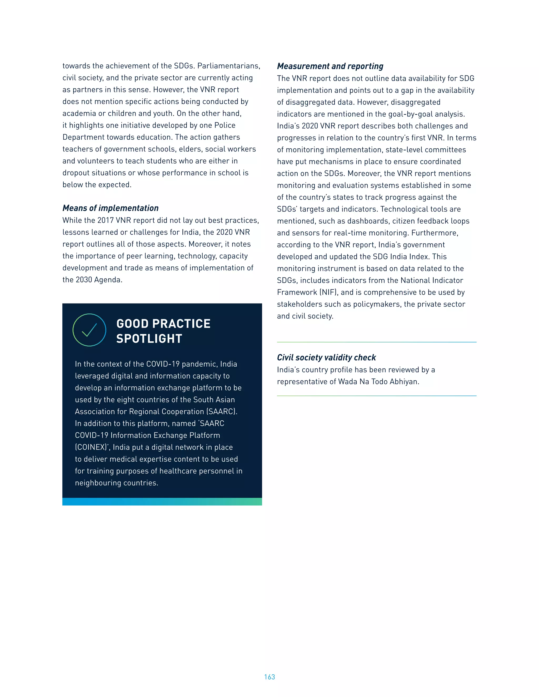 163
towards the achievement of the SDGs. Parliamentarians,
civil society, and the private sector are currently acting
as partners in this sense. However, the VNR report
does not mention specific actions being conducted by
academia or children and youth. On the other hand,
it highlights one initiative developed by one Police
Department towards education. The action gathers
teachers of government schools, elders, social workers
and volunteers to teach students who are either in
dropout situations or whose performance in school is
below the expected.
Means of implementation
While the 2017 VNR report did not lay out best practices,
lessons learned or challenges for India, the 2020 VNR
report outlines all of those aspects. Moreover, it notes
the importance of peer learning, technology, capacity
development and trade as means of implementation of
the 2030 Agenda.
Measurement and reporting
The VNR report does not outline data availability for SDG
implementation and points out to a gap in the availability
of disaggregated data. However, disaggregated
indicators are mentioned in the goal-by-goal analysis.
India’s 2020 VNR report describes both challenges and
progresses in relation to the country’s first VNR. In terms
of monitoring implementation, state-level committees
have put mechanisms in place to ensure coordinated
action on the SDGs. Moreover, the VNR report mentions
monitoring and evaluation systems established in some
of the country’s states to track progress against the
SDGs’ targets and indicators. Technological tools are
mentioned, such as dashboards, citizen feedback loops
and sensors for real-time monitoring. Furthermore,
according to the VNR report, India’s government
developed and updated the SDG India Index. This
monitoring instrument is based on data related to the
SDGs, includes indicators from the National Indicator
Framework (NIF), and is comprehensive to be used by
stakeholders such as policymakers, the private sector
and civil society.
Civil society validity check
India’s country profile has been reviewed by a
representative of Wada Na Todo Abhiyan.
GOOD PRACTICE
SPOTLIGHT
In the context of the COVID-19 pandemic, India
leveraged digital and information capacity to
develop an information exchange platform to be
used by the eight countries of the South Asian
Association for Regional Cooperation (SAARC).
In addition to this platform, named ‘SAARC
COVID-19 Information Exchange Platform
(COINEX)’, India put a digital network in place
to deliver medical expertise content to be used
for training purposes of healthcare personnel in
neighbouring countries.
 