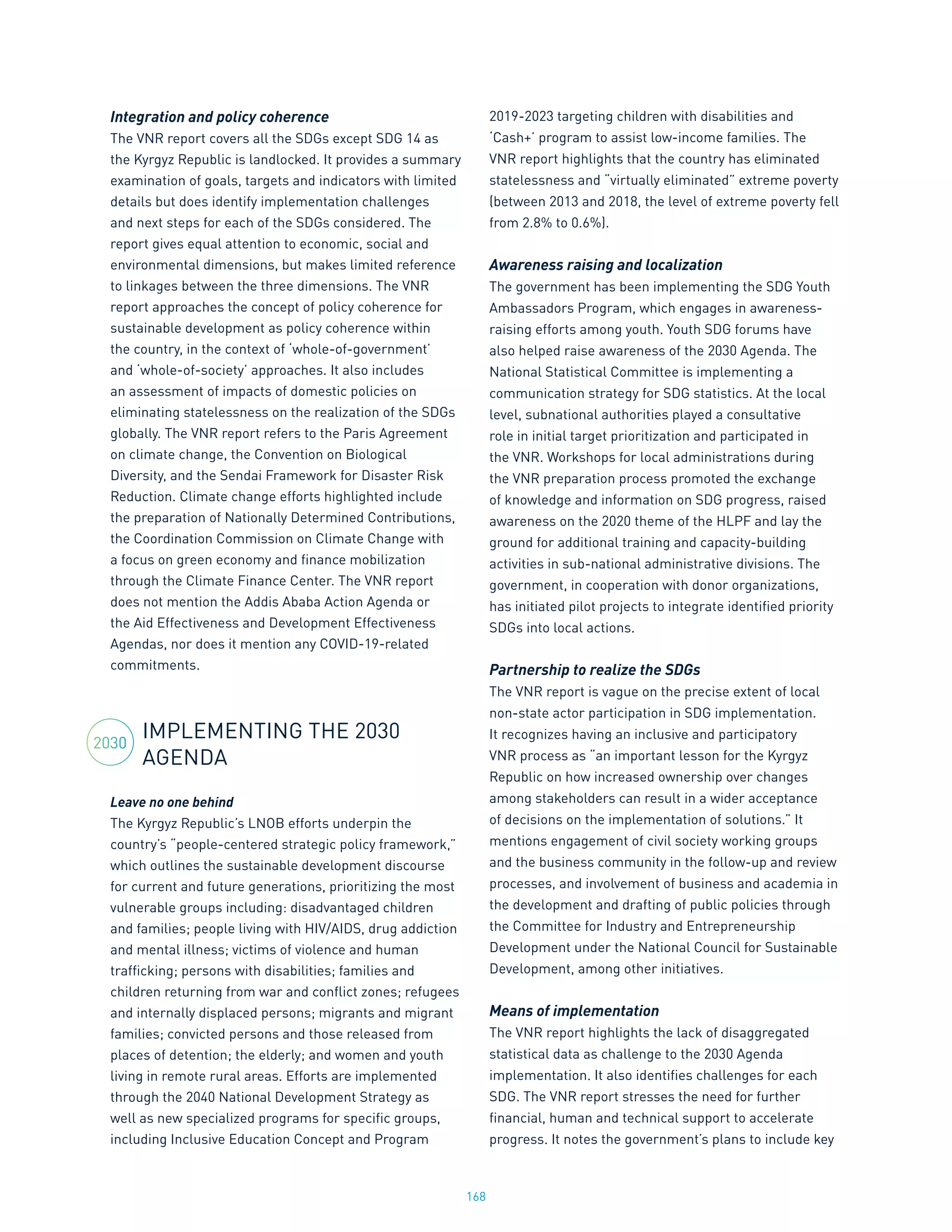 168
Integration and policy coherence
The VNR report covers all the SDGs except SDG 14 as
the Kyrgyz Republic is landlocked. It provides a summary
examination of goals, targets and indicators with limited
details but does identify implementation challenges
and next steps for each of the SDGs considered. The
report gives equal attention to economic, social and
environmental dimensions, but makes limited reference
to linkages between the three dimensions. The VNR
report approaches the concept of policy coherence for
sustainable development as policy coherence within
the country, in the context of ‘whole-of-government’
and ‘whole-of-society’ approaches. It also includes
an assessment of impacts of domestic policies on
eliminating statelessness on the realization of the SDGs
globally. The VNR report refers to the Paris Agreement
on climate change, the Convention on Biological
Diversity, and the Sendai Framework for Disaster Risk
Reduction. Climate change efforts highlighted include
the preparation of Nationally Determined Contributions,
the Coordination Commission on Climate Change with
a focus on green economy and finance mobilization
through the Climate Finance Center. The VNR report
does not mention the Addis Ababa Action Agenda or
the Aid Effectiveness and Development Effectiveness
Agendas, nor does it mention any COVID-19-related
commitments.
IMPLEMENTING THE 2030
AGENDA
Leave no one behind
The Kyrgyz Republic’s LNOB efforts underpin the
country’s “people-centered strategic policy framework,”
which outlines the sustainable development discourse
for current and future generations, prioritizing the most
vulnerable groups including: disadvantaged children
and families; people living with HIV/AIDS, drug addiction
and mental illness; victims of violence and human
trafficking; persons with disabilities; families and
children returning from war and conflict zones; refugees
and internally displaced persons; migrants and migrant
families; convicted persons and those released from
places of detention; the elderly; and women and youth
living in remote rural areas. Efforts are implemented
through the 2040 National Development Strategy as
well as new specialized programs for specific groups,
including Inclusive Education Concept and Program
2019-2023 targeting children with disabilities and
‘Cash+’ program to assist low-income families. The
VNR report highlights that the country has eliminated
statelessness and “virtually eliminated” extreme poverty
(between 2013 and 2018, the level of extreme poverty fell
from 2.8% to 0.6%).
Awareness raising and localization
The government has been implementing the SDG Youth
Ambassadors Program, which engages in awareness-
raising efforts among youth. Youth SDG forums have
also helped raise awareness of the 2030 Agenda. The
National Statistical Committee is implementing a
communication strategy for SDG statistics. At the local
level, subnational authorities played a consultative
role in initial target prioritization and participated in
the VNR. Workshops for local administrations during
the VNR preparation process promoted the exchange
of knowledge and information on SDG progress, raised
awareness on the 2020 theme of the HLPF and lay the
ground for additional training and capacity-building
activities in sub-national administrative divisions. The
government, in cooperation with donor organizations,
has initiated pilot projects to integrate identified priority
SDGs into local actions.
Partnership to realize the SDGs
The VNR report is vague on the precise extent of local
non-state actor participation in SDG implementation.
It recognizes having an inclusive and participatory
VNR process as “an important lesson for the Kyrgyz
Republic on how increased ownership over changes
among stakeholders can result in a wider acceptance
of decisions on the implementation of solutions.” It
mentions engagement of civil society working groups
and the business community in the follow-up and review
processes, and involvement of business and academia in
the development and drafting of public policies through
the Committee for Industry and Entrepreneurship
Development under the National Council for Sustainable
Development, among other initiatives.
Means of implementation
The VNR report highlights the lack of disaggregated
statistical data as challenge to the 2030 Agenda
implementation. It also identifies challenges for each
SDG. The VNR report stresses the need for further
financial, human and technical support to accelerate
progress. It notes the government’s plans to include key
2030
 