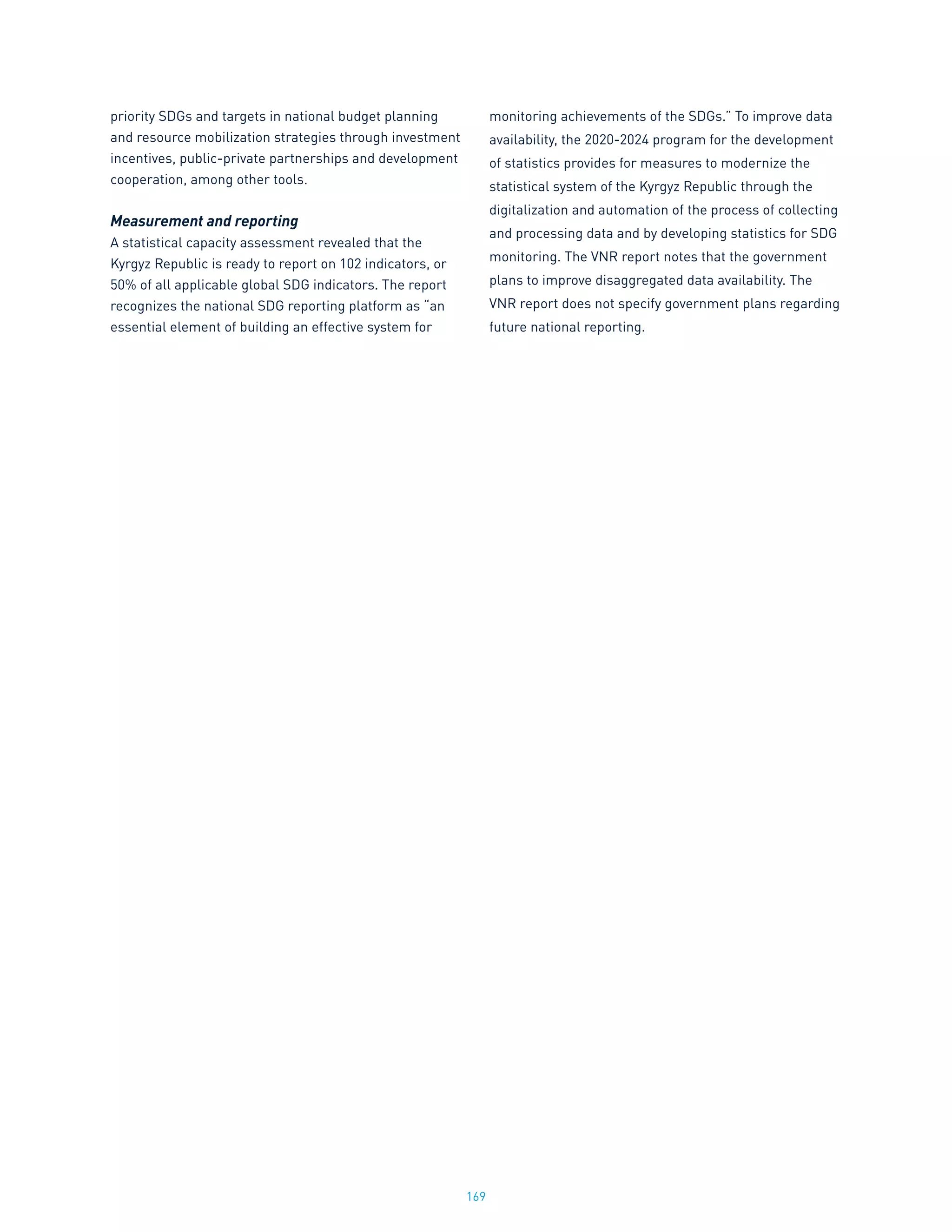 169
priority SDGs and targets in national budget planning
and resource mobilization strategies through investment
incentives, public-private partnerships and development
cooperation, among other tools.
Measurement and reporting
A statistical capacity assessment revealed that the
Kyrgyz Republic is ready to report on 102 indicators, or
50% of all applicable global SDG indicators. The report
recognizes the national SDG reporting platform as “an
essential element of building an effective system for
monitoring achievements of the SDGs.” To improve data
availability, the 2020-2024 program for the development
of statistics provides for measures to modernize the
statistical system of the Kyrgyz Republic through the
digitalization and automation of the process of collecting
and processing data and by developing statistics for SDG
monitoring. The VNR report notes that the government
plans to improve disaggregated data availability. The
VNR report does not specify government plans regarding
future national reporting.
 