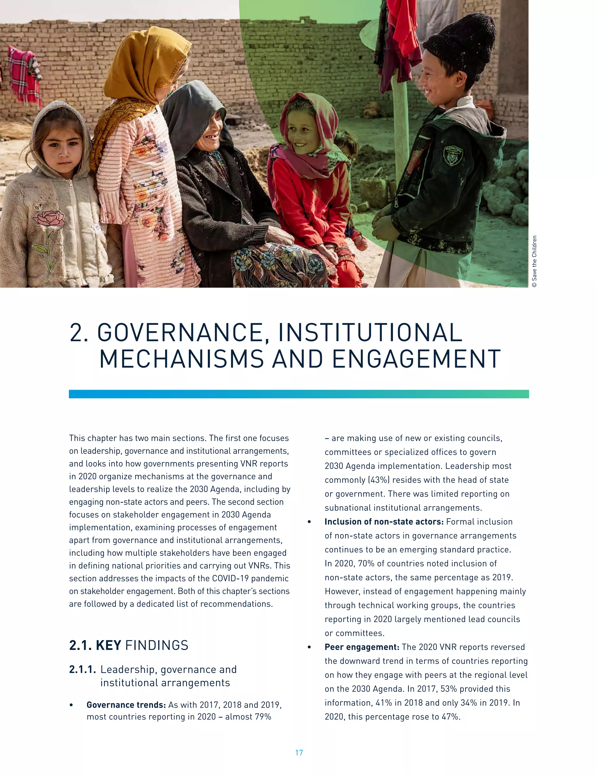 17
This chapter has two main sections. The first one focuses
on leadership, governance and institutional arrangements,
and looks into how governments presenting VNR reports
in 2020 organize mechanisms at the governance and
leadership levels to realize the 2030 Agenda, including by
engaging non-state actors and peers. The second section
focuses on stakeholder engagement in 2030 Agenda
implementation, examining processes of engagement
apart from governance and institutional arrangements,
including how multiple stakeholders have been engaged
in defining national priorities and carrying out VNRs. This
section addresses the impacts of the COVID-19 pandemic
on stakeholder engagement. Both of this chapter’s sections
are followed by a dedicated list of recommendations.
2.1. KEY FINDINGS
2.1.1.	Leadership, governance and
	 institutional arrangements
•	 Governance trends: As with 2017, 2018 and 2019,
most countries reporting in 2020 – almost 79%
– are making use of new or existing councils,
committees or specialized offices to govern
2030 Agenda implementation. Leadership most
commonly (43%) resides with the head of state
or government. There was limited reporting on
subnational institutional arrangements.
•	 Inclusion of non-state actors: Formal inclusion
of non-state actors in governance arrangements
continues to be an emerging standard practice.
In 2020, 70% of countries noted inclusion of
non-state actors, the same percentage as 2019.
However, instead of engagement happening mainly
through technical working groups, the countries
reporting in 2020 largely mentioned lead councils
or committees.
•	 Peer engagement: The 2020 VNR reports reversed
the downward trend in terms of countries reporting
on how they engage with peers at the regional level
on the 2030 Agenda. In 2017, 53% provided this
information, 41% in 2018 and only 34% in 2019. In
2020, this percentage rose to 47%.
2. GOVERNANCE, INSTITUTIONAL 			
	 MECHANISMS AND ENGAGEMENT
©
Save
the
Children
 