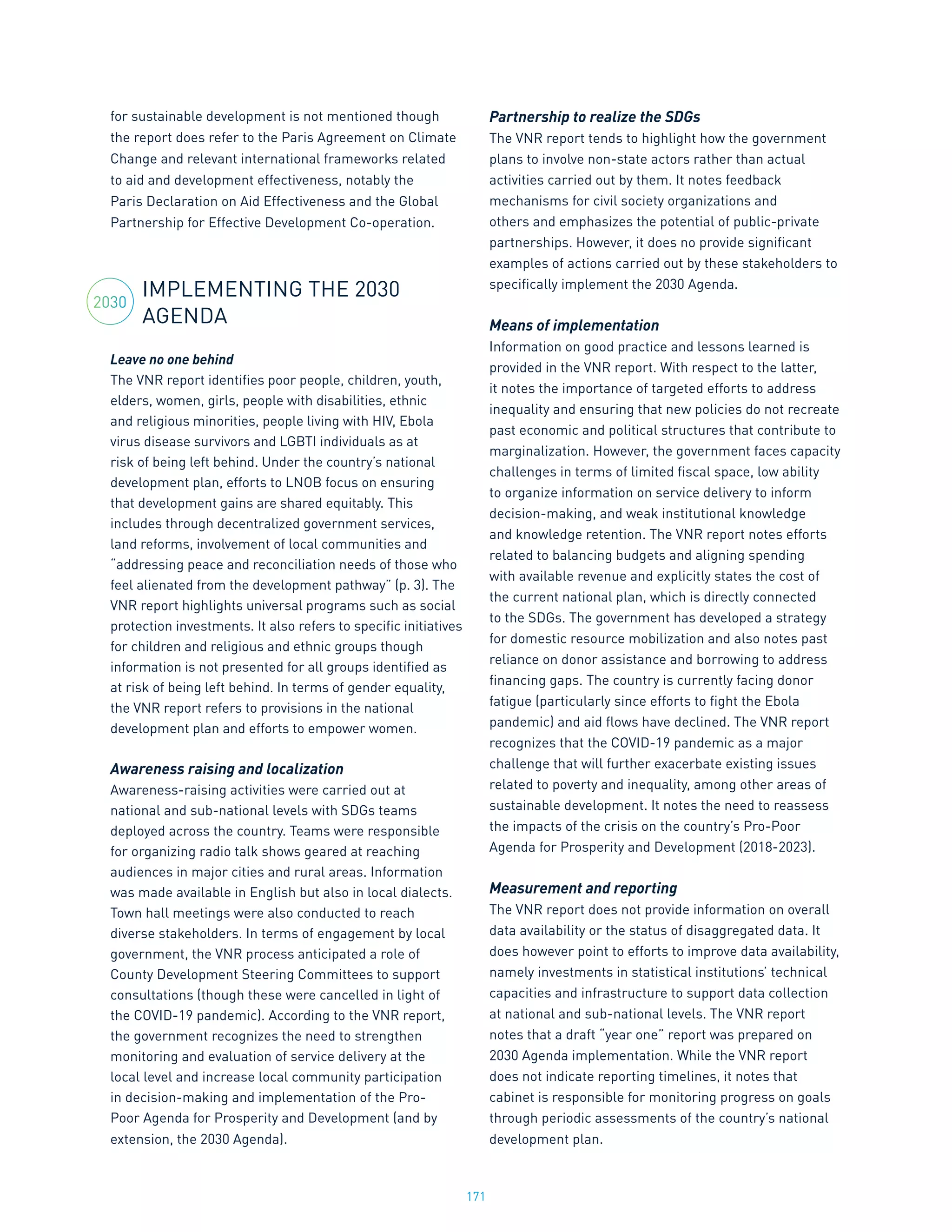 171
for sustainable development is not mentioned though
the report does refer to the Paris Agreement on Climate
Change and relevant international frameworks related
to aid and development effectiveness, notably the
Paris Declaration on Aid Effectiveness and the Global
Partnership for Effective Development Co-operation.
IMPLEMENTING THE 2030
AGENDA
Leave no one behind
The VNR report identifies poor people, children, youth,
elders, women, girls, people with disabilities, ethnic
and religious minorities, people living with HIV, Ebola
virus disease survivors and LGBTI individuals as at
risk of being left behind. Under the country’s national
development plan, efforts to LNOB focus on ensuring
that development gains are shared equitably. This
includes through decentralized government services,
land reforms, involvement of local communities and
“addressing peace and reconciliation needs of those who
feel alienated from the development pathway” (p. 3). The
VNR report highlights universal programs such as social
protection investments. It also refers to specific initiatives
for children and religious and ethnic groups though
information is not presented for all groups identified as
at risk of being left behind. In terms of gender equality,
the VNR report refers to provisions in the national
development plan and efforts to empower women.
Awareness raising and localization
Awareness-raising activities were carried out at
national and sub-national levels with SDGs teams
deployed across the country. Teams were responsible
for organizing radio talk shows geared at reaching
audiences in major cities and rural areas. Information
was made available in English but also in local dialects.
Town hall meetings were also conducted to reach
diverse stakeholders. In terms of engagement by local
government, the VNR process anticipated a role of
County Development Steering Committees to support
consultations (though these were cancelled in light of
the COVID-19 pandemic). According to the VNR report,
the government recognizes the need to strengthen
monitoring and evaluation of service delivery at the
local level and increase local community participation
in decision-making and implementation of the Pro-
Poor Agenda for Prosperity and Development (and by
extension, the 2030 Agenda).
Partnership to realize the SDGs
The VNR report tends to highlight how the government
plans to involve non-state actors rather than actual
activities carried out by them. It notes feedback
mechanisms for civil society organizations and
others and emphasizes the potential of public-private
partnerships. However, it does no provide significant
examples of actions carried out by these stakeholders to
specifically implement the 2030 Agenda.
Means of implementation
Information on good practice and lessons learned is
provided in the VNR report. With respect to the latter,
it notes the importance of targeted efforts to address
inequality and ensuring that new policies do not recreate
past economic and political structures that contribute to
marginalization. However, the government faces capacity
challenges in terms of limited fiscal space, low ability
to organize information on service delivery to inform
decision-making, and weak institutional knowledge
and knowledge retention. The VNR report notes efforts
related to balancing budgets and aligning spending
with available revenue and explicitly states the cost of
the current national plan, which is directly connected
to the SDGs. The government has developed a strategy
for domestic resource mobilization and also notes past
reliance on donor assistance and borrowing to address
financing gaps. The country is currently facing donor
fatigue (particularly since efforts to fight the Ebola
pandemic) and aid flows have declined. The VNR report
recognizes that the COVID-19 pandemic as a major
challenge that will further exacerbate existing issues
related to poverty and inequality, among other areas of
sustainable development. It notes the need to reassess
the impacts of the crisis on the country’s Pro-Poor
Agenda for Prosperity and Development (2018-2023).
Measurement and reporting
The VNR report does not provide information on overall
data availability or the status of disaggregated data. It
does however point to efforts to improve data availability,
namely investments in statistical institutions’ technical
capacities and infrastructure to support data collection
at national and sub-national levels. The VNR report
notes that a draft “year one” report was prepared on
2030 Agenda implementation. While the VNR report
does not indicate reporting timelines, it notes that
cabinet is responsible for monitoring progress on goals
through periodic assessments of the country’s national
development plan.
2030
 
