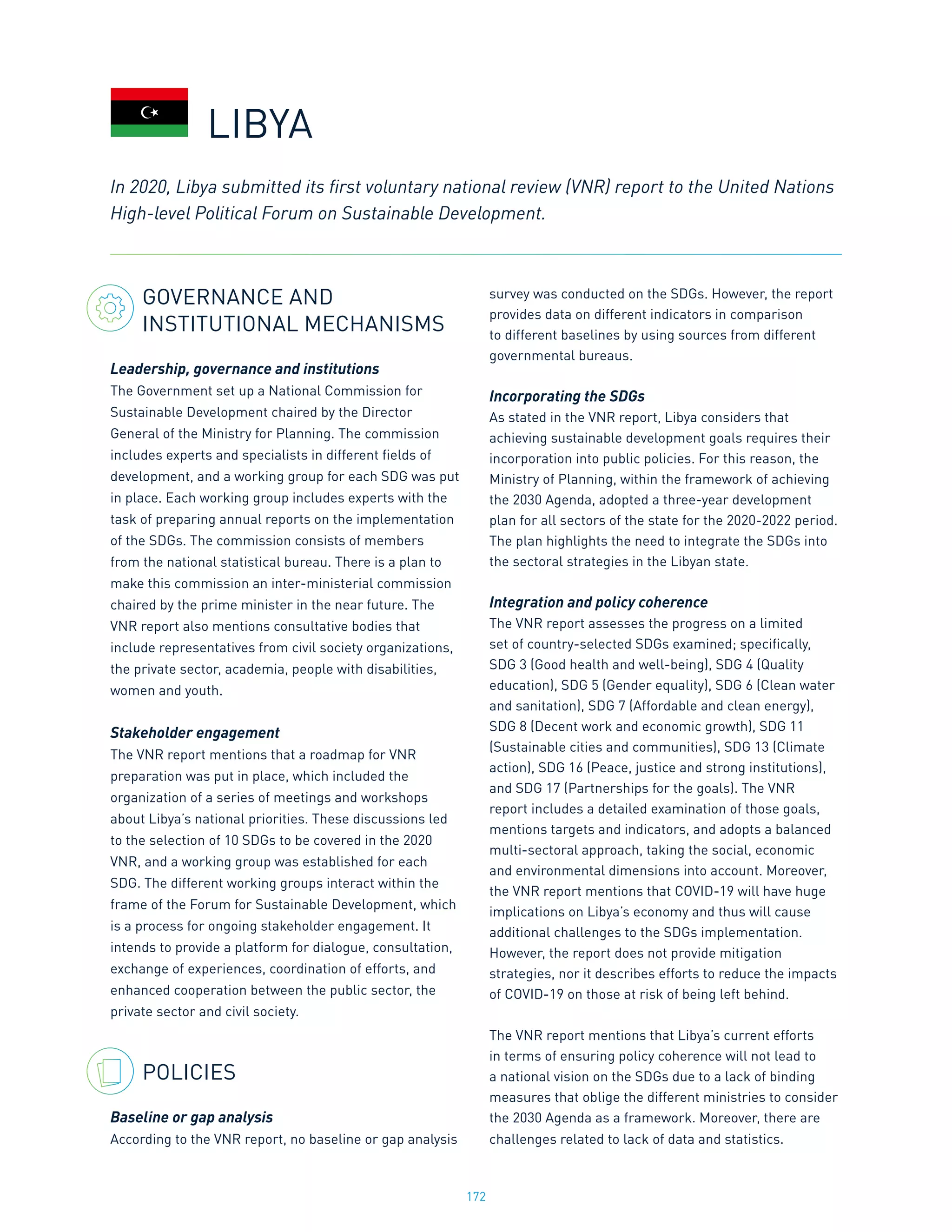 172
GOVERNANCE AND
INSTITUTIONAL MECHANISMS
Leadership, governance and institutions
The Government set up a National Commission for
Sustainable Development chaired by the Director
General of the Ministry for Planning. The commission
includes experts and specialists in different fields of
development, and a working group for each SDG was put
in place. Each working group includes experts with the
task of preparing annual reports on the implementation
of the SDGs. The commission consists of members
from the national statistical bureau. There is a plan to
make this commission an inter-ministerial commission
chaired by the prime minister in the near future. The
VNR report also mentions consultative bodies that
include representatives from civil society organizations,
the private sector, academia, people with disabilities,
women and youth.
Stakeholder engagement
The VNR report mentions that a roadmap for VNR
preparation was put in place, which included the
organization of a series of meetings and workshops
about Libya’s national priorities. These discussions led
to the selection of 10 SDGs to be covered in the 2020
VNR, and a working group was established for each
SDG. The different working groups interact within the
frame of the Forum for Sustainable Development, which
is a process for ongoing stakeholder engagement. It
intends to provide a platform for dialogue, consultation,
exchange of experiences, coordination of efforts, and
enhanced cooperation between the public sector, the
private sector and civil society.
POLICIES
Baseline or gap analysis
According to the VNR report, no baseline or gap analysis
survey was conducted on the SDGs. However, the report
provides data on different indicators in comparison
to different baselines by using sources from different
governmental bureaus.
Incorporating the SDGs
As stated in the VNR report, Libya considers that
achieving sustainable development goals requires their
incorporation into public policies. For this reason, the
Ministry of Planning, within the framework of achieving
the 2030 Agenda, adopted a three-year development
plan for all sectors of the state for the 2020-2022 period.
The plan highlights the need to integrate the SDGs into
the sectoral strategies in the Libyan state.
Integration and policy coherence
The VNR report assesses the progress on a limited
set of country-selected SDGs examined; specifically,
SDG 3 (Good health and well-being), SDG 4 (Quality
education), SDG 5 (Gender equality), SDG 6 (Clean water
and sanitation), SDG 7 (Affordable and clean energy),
SDG 8 (Decent work and economic growth), SDG 11
(Sustainable cities and communities), SDG 13 (Climate
action), SDG 16 (Peace, justice and strong institutions),
and SDG 17 (Partnerships for the goals). The VNR
report includes a detailed examination of those goals,
mentions targets and indicators, and adopts a balanced
multi-sectoral approach, taking the social, economic
and environmental dimensions into account. Moreover,
the VNR report mentions that COVID-19 will have huge
implications on Libya’s economy and thus will cause
additional challenges to the SDGs implementation.
However, the report does not provide mitigation
strategies, nor it describes efforts to reduce the impacts
of COVID-19 on those at risk of being left behind.
The VNR report mentions that Libya’s current efforts
in terms of ensuring policy coherence will not lead to
a national vision on the SDGs due to a lack of binding
measures that oblige the different ministries to consider
the 2030 Agenda as a framework. Moreover, there are
challenges related to lack of data and statistics.
In 2020, Libya submitted its first voluntary national review (VNR) report to the United Nations
High-level Political Forum on Sustainable Development.
LIBYA
 