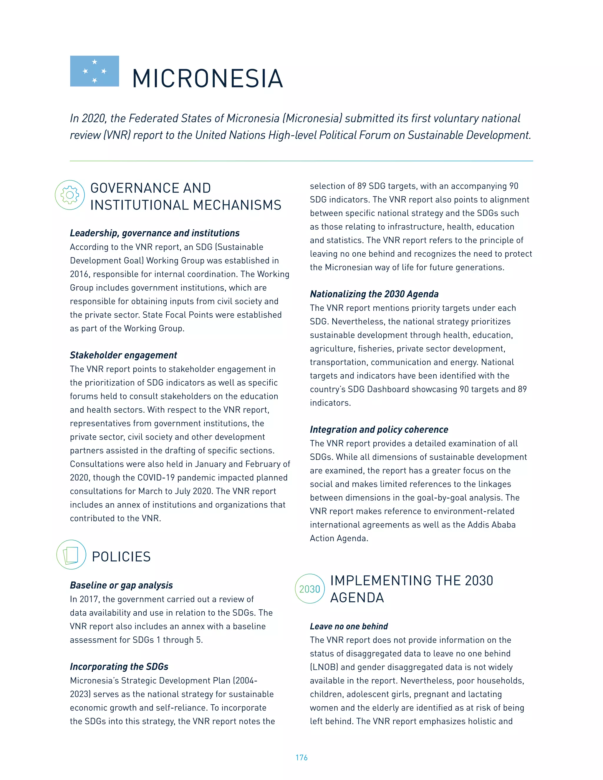 176
GOVERNANCE AND
INSTITUTIONAL MECHANISMS
Leadership, governance and institutions
According to the VNR report, an SDG (Sustainable
Development Goal) Working Group was established in
2016, responsible for internal coordination. The Working
Group includes government institutions, which are
responsible for obtaining inputs from civil society and
the private sector. State Focal Points were established
as part of the Working Group.
Stakeholder engagement
The VNR report points to stakeholder engagement in
the prioritization of SDG indicators as well as specific
forums held to consult stakeholders on the education
and health sectors. With respect to the VNR report,
representatives from government institutions, the
private sector, civil society and other development
partners assisted in the drafting of specific sections.
Consultations were also held in January and February of
2020, though the COVID-19 pandemic impacted planned
consultations for March to July 2020. The VNR report
includes an annex of institutions and organizations that
contributed to the VNR.
POLICIES
Baseline or gap analysis
In 2017, the government carried out a review of
data availability and use in relation to the SDGs. The
VNR report also includes an annex with a baseline
assessment for SDGs 1 through 5.
Incorporating the SDGs
Micronesia’s Strategic Development Plan (2004-
2023) serves as the national strategy for sustainable
economic growth and self-reliance. To incorporate
the SDGs into this strategy, the VNR report notes the
selection of 89 SDG targets, with an accompanying 90
SDG indicators. The VNR report also points to alignment
between specific national strategy and the SDGs such
as those relating to infrastructure, health, education
and statistics. The VNR report refers to the principle of
leaving no one behind and recognizes the need to protect
the Micronesian way of life for future generations.
Nationalizing the 2030 Agenda
The VNR report mentions priority targets under each
SDG. Nevertheless, the national strategy prioritizes
sustainable development through health, education,
agriculture, fisheries, private sector development,
transportation, communication and energy. National
targets and indicators have been identified with the
country’s SDG Dashboard showcasing 90 targets and 89
indicators.
Integration and policy coherence
The VNR report provides a detailed examination of all
SDGs. While all dimensions of sustainable development
are examined, the report has a greater focus on the
social and makes limited references to the linkages
between dimensions in the goal-by-goal analysis. The
VNR report makes reference to environment-related
international agreements as well as the Addis Ababa
Action Agenda.
IMPLEMENTING THE 2030
AGENDA
Leave no one behind
The VNR report does not provide information on the
status of disaggregated data to leave no one behind
(LNOB) and gender disaggregated data is not widely
available in the report. Nevertheless, poor households,
children, adolescent girls, pregnant and lactating
women and the elderly are identified as at risk of being
left behind. The VNR report emphasizes holistic and
In 2020, the Federated States of Micronesia (Micronesia) submitted its first voluntary national
review (VNR) report to the United Nations High-level Political Forum on Sustainable Development.
MICRONESIA
2030
 