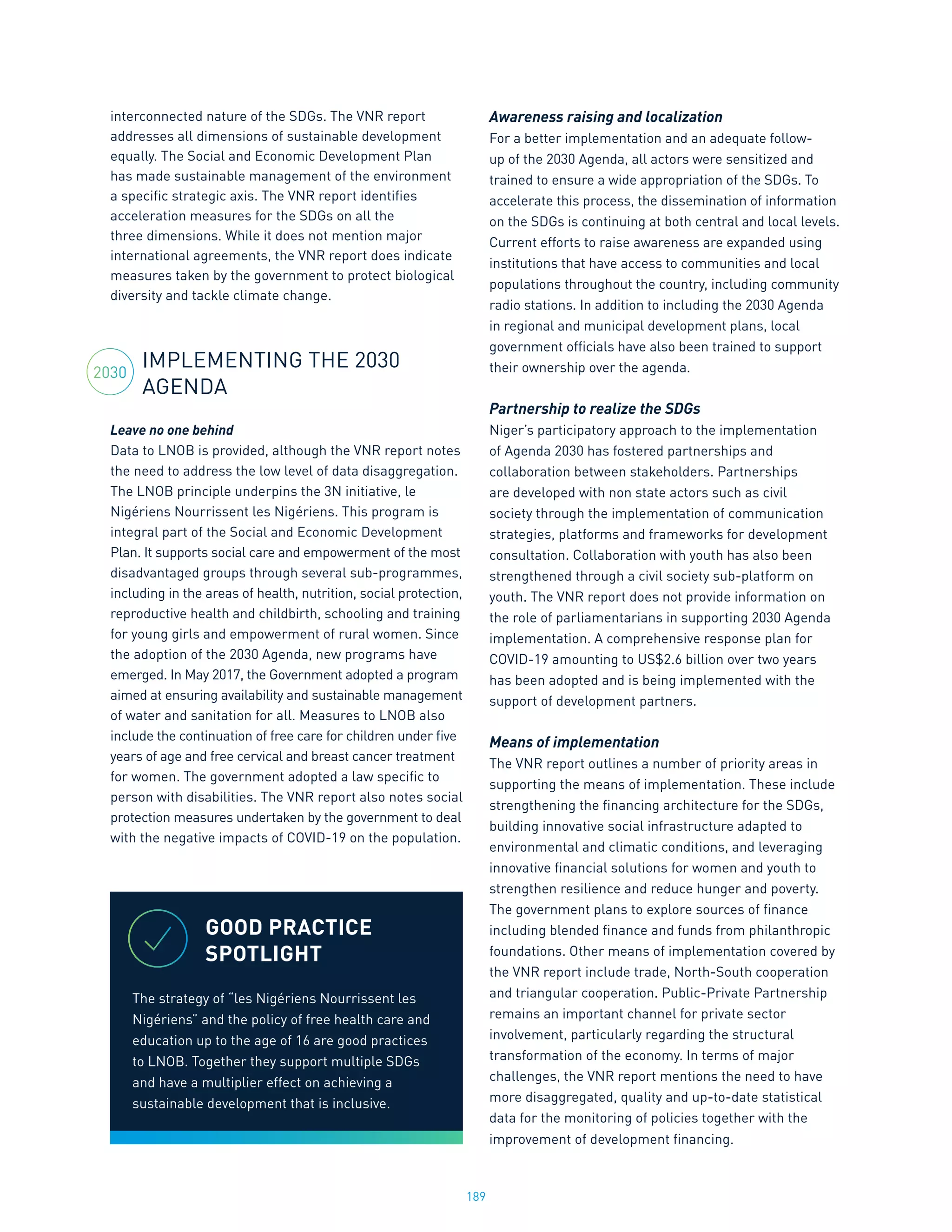 189
interconnected nature of the SDGs. The VNR report
addresses all dimensions of sustainable development
equally. The Social and Economic Development Plan
has made sustainable management of the environment
a specific strategic axis. The VNR report identifies
acceleration measures for the SDGs on all the
three dimensions. While it does not mention major
international agreements, the VNR report does indicate
measures taken by the government to protect biological
diversity and tackle climate change.
IMPLEMENTING THE 2030
AGENDA
Leave no one behind
Data to LNOB is provided, although the VNR report notes
the need to address the low level of data disaggregation.
The LNOB principle underpins the 3N initiative, le
Nigériens Nourrissent les Nigériens. This program is
integral part of the Social and Economic Development
Plan. It supports social care and empowerment of the most
disadvantaged groups through several sub-programmes,
including in the areas of health, nutrition, social protection,
reproductive health and childbirth, schooling and training
for young girls and empowerment of rural women. Since
the adoption of the 2030 Agenda, new programs have
emerged. In May 2017, the Government adopted a program
aimed at ensuring availability and sustainable management
of water and sanitation for all. Measures to LNOB also
include the continuation of free care for children under five
years of age and free cervical and breast cancer treatment
for women. The government adopted a law specific to
person with disabilities. The VNR report also notes social
protection measures undertaken by the government to deal
with the negative impacts of COVID-19 on the population.
Awareness raising and localization
For a better implementation and an adequate follow-
up of the 2030 Agenda, all actors were sensitized and
trained to ensure a wide appropriation of the SDGs. To
accelerate this process, the dissemination of information
on the SDGs is continuing at both central and local levels.
Current efforts to raise awareness are expanded using
institutions that have access to communities and local
populations throughout the country, including community
radio stations. In addition to including the 2030 Agenda
in regional and municipal development plans, local
government officials have also been trained to support
their ownership over the agenda.
Partnership to realize the SDGs
Niger’s participatory approach to the implementation
of Agenda 2030 has fostered partnerships and
collaboration between stakeholders. Partnerships
are developed with non state actors such as civil
society through the implementation of communication
strategies, platforms and frameworks for development
consultation. Collaboration with youth has also been
strengthened through a civil society sub-platform on
youth. The VNR report does not provide information on
the role of parliamentarians in supporting 2030 Agenda
implementation. A comprehensive response plan for
COVID-19 amounting to US$2.6 billion over two years
has been adopted and is being implemented with the
support of development partners.
Means of implementation
The VNR report outlines a number of priority areas in
supporting the means of implementation. These include
strengthening the financing architecture for the SDGs,
building innovative social infrastructure adapted to
environmental and climatic conditions, and leveraging
innovative financial solutions for women and youth to
strengthen resilience and reduce hunger and poverty.
The government plans to explore sources of finance
including blended finance and funds from philanthropic
foundations. Other means of implementation covered by
the VNR report include trade, North-South cooperation
and triangular cooperation. Public-Private Partnership
remains an important channel for private sector
involvement, particularly regarding the structural
transformation of the economy. In terms of major
challenges, the VNR report mentions the need to have
more disaggregated, quality and up-to-date statistical
data for the monitoring of policies together with the
improvement of development financing.
2030
GOOD PRACTICE
SPOTLIGHT
The strategy of “les Nigériens Nourrissent les
Nigériens” and the policy of free health care and
education up to the age of 16 are good practices
to LNOB. Together they support multiple SDGs
and have a multiplier effect on achieving a
sustainable development that is inclusive.
 