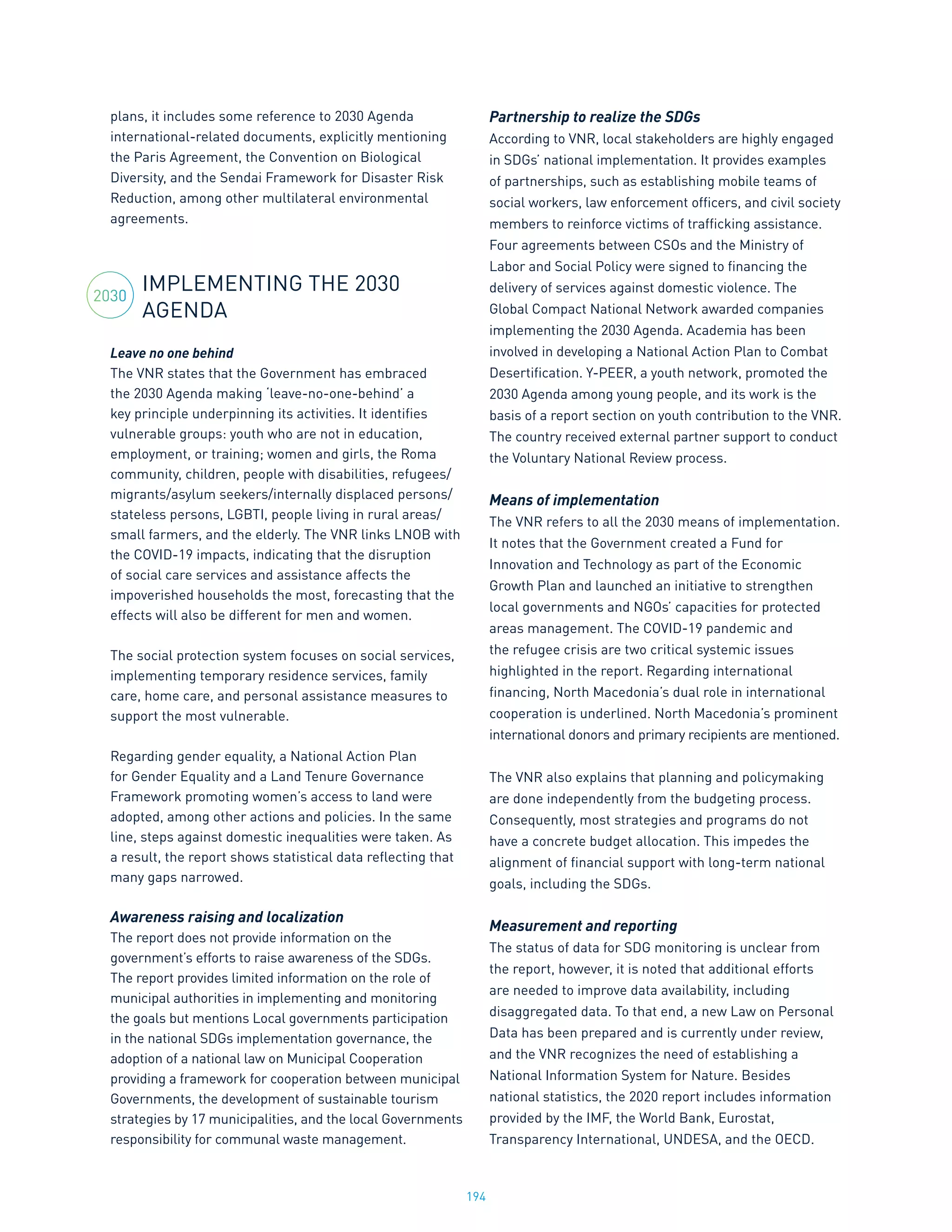 194
plans, it includes some reference to 2030 Agenda
international-related documents, explicitly mentioning
the Paris Agreement, the Convention on Biological
Diversity, and the Sendai Framework for Disaster Risk
Reduction, among other multilateral environmental
agreements.
IMPLEMENTING THE 2030
AGENDA
Leave no one behind
The VNR states that the Government has embraced
the 2030 Agenda making ‘leave-no-one-behind’ a
key principle underpinning its activities. It identifies
vulnerable groups: youth who are not in education,
employment, or training; women and girls, the Roma
community, children, people with disabilities, refugees/
migrants/asylum seekers/internally displaced persons/
stateless persons, LGBTI, people living in rural areas/
small farmers, and the elderly. The VNR links LNOB with
the COVID-19 impacts, indicating that the disruption
of social care services and assistance affects the
impoverished households the most, forecasting that the
effects will also be different for men and women.
The social protection system focuses on social services,
implementing temporary residence services, family
care, home care, and personal assistance measures to
support the most vulnerable.
Regarding gender equality, a National Action Plan
for Gender Equality and a Land Tenure Governance
Framework promoting women’s access to land were
adopted, among other actions and policies. In the same
line, steps against domestic inequalities were taken. As
a result, the report shows statistical data reflecting that
many gaps narrowed.
Awareness raising and localization
The report does not provide information on the
government’s efforts to raise awareness of the SDGs.
The report provides limited information on the role of
municipal authorities in implementing and monitoring
the goals but mentions Local governments participation
in the national SDGs implementation governance, the
adoption of a national law on Municipal Cooperation
providing a framework for cooperation between municipal
Governments, the development of sustainable tourism
strategies by 17 municipalities, and the local Governments
responsibility for communal waste management.
Partnership to realize the SDGs
According to VNR, local stakeholders are highly engaged
in SDGs’ national implementation. It provides examples
of partnerships, such as establishing mobile teams of
social workers, law enforcement officers, and civil society
members to reinforce victims of trafficking assistance.
Four agreements between CSOs and the Ministry of
Labor and Social Policy were signed to financing the
delivery of services against domestic violence. The
Global Compact National Network awarded companies
implementing the 2030 Agenda. Academia has been
involved in developing a National Action Plan to Combat
Desertification. Y-PEER, a youth network, promoted the
2030 Agenda among young people, and its work is the
basis of a report section on youth contribution to the VNR.
The country received external partner support to conduct
the Voluntary National Review process.
Means of implementation
The VNR refers to all the 2030 means of implementation.
It notes that the Government created a Fund for
Innovation and Technology as part of the Economic
Growth Plan and launched an initiative to strengthen
local governments and NGOs’ capacities for protected
areas management. The COVID-19 pandemic and
the refugee crisis are two critical systemic issues
highlighted in the report. Regarding international
financing, North Macedonia’s dual role in international
cooperation is underlined. North Macedonia’s prominent
international donors and primary recipients are mentioned.
The VNR also explains that planning and policymaking
are done independently from the budgeting process.
Consequently, most strategies and programs do not
have a concrete budget allocation. This impedes the
alignment of financial support with long-term national
goals, including the SDGs.
Measurement and reporting
The status of data for SDG monitoring is unclear from
the report, however, it is noted that additional efforts
are needed to improve data availability, including
disaggregated data. To that end, a new Law on Personal
Data has been prepared and is currently under review,
and the VNR recognizes the need of establishing a
National Information System for Nature. Besides
national statistics, the 2020 report includes information
provided by the IMF, the World Bank, Eurostat,
Transparency International, UNDESA, and the OECD.
2030
 