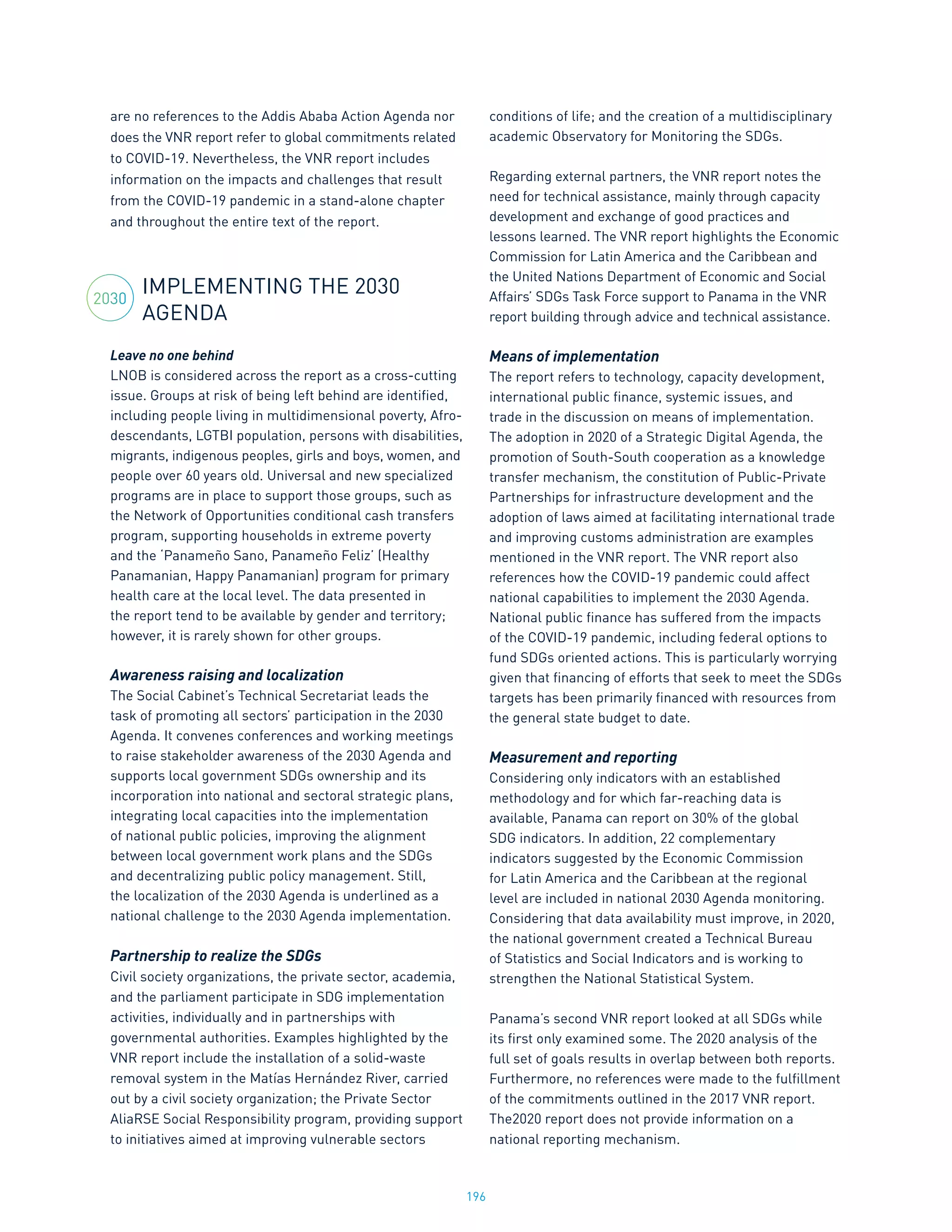 196
are no references to the Addis Ababa Action Agenda nor
does the VNR report refer to global commitments related
to COVID-19. Nevertheless, the VNR report includes
information on the impacts and challenges that result
from the COVID-19 pandemic in a stand-alone chapter
and throughout the entire text of the report.
IMPLEMENTING THE 2030
AGENDA
Leave no one behind
LNOB is considered across the report as a cross-cutting
issue. Groups at risk of being left behind are identified,
including people living in multidimensional poverty, Afro-
descendants, LGTBI population, persons with disabilities,
migrants, indigenous peoples, girls and boys, women, and
people over 60 years old. Universal and new specialized
programs are in place to support those groups, such as
the Network of Opportunities conditional cash transfers
program, supporting households in extreme poverty
and the ‘Panameño Sano, Panameño Feliz’ (Healthy
Panamanian, Happy Panamanian) program for primary
health care at the local level. The data presented in
the report tend to be available by gender and territory;
however, it is rarely shown for other groups.
Awareness raising and localization
The Social Cabinet’s Technical Secretariat leads the
task of promoting all sectors’ participation in the 2030
Agenda. It convenes conferences and working meetings
to raise stakeholder awareness of the 2030 Agenda and
supports local government SDGs ownership and its
incorporation into national and sectoral strategic plans,
integrating local capacities into the implementation
of national public policies, improving the alignment
between local government work plans and the SDGs
and decentralizing public policy management. Still,
the localization of the 2030 Agenda is underlined as a
national challenge to the 2030 Agenda implementation.
Partnership to realize the SDGs
Civil society organizations, the private sector, academia,
and the parliament participate in SDG implementation
activities, individually and in partnerships with
governmental authorities. Examples highlighted by the
VNR report include the installation of a solid-waste
removal system in the Matías Hernández River, carried
out by a civil society organization; the Private Sector
AliaRSE Social Responsibility program, providing support
to initiatives aimed at improving vulnerable sectors
conditions of life; and the creation of a multidisciplinary
academic Observatory for Monitoring the SDGs.
Regarding external partners, the VNR report notes the
need for technical assistance, mainly through capacity
development and exchange of good practices and
lessons learned. The VNR report highlights the Economic
Commission for Latin America and the Caribbean and
the United Nations Department of Economic and Social
Affairs’ SDGs Task Force support to Panama in the VNR
report building through advice and technical assistance.
Means of implementation
The report refers to technology, capacity development,
international public finance, systemic issues, and
trade in the discussion on means of implementation.
The adoption in 2020 of a Strategic Digital Agenda, the
promotion of South-South cooperation as a knowledge
transfer mechanism, the constitution of Public-Private
Partnerships for infrastructure development and the
adoption of laws aimed at facilitating international trade
and improving customs administration are examples
mentioned in the VNR report. The VNR report also
references how the COVID-19 pandemic could affect
national capabilities to implement the 2030 Agenda.
National public finance has suffered from the impacts
of the COVID-19 pandemic, including federal options to
fund SDGs oriented actions. This is particularly worrying
given that financing of efforts that seek to meet the SDGs
targets has been primarily financed with resources from
the general state budget to date.
Measurement and reporting
Considering only indicators with an established
methodology and for which far-reaching data is
available, Panama can report on 30% of the global
SDG indicators. In addition, 22 complementary
indicators suggested by the Economic Commission
for Latin America and the Caribbean at the regional
level are included in national 2030 Agenda monitoring.
Considering that data availability must improve, in 2020,
the national government created a Technical Bureau
of Statistics and Social Indicators and is working to
strengthen the National Statistical System.
Panama’s second VNR report looked at all SDGs while
its first only examined some. The 2020 analysis of the
full set of goals results in overlap between both reports.
Furthermore, no references were made to the fulfillment
of the commitments outlined in the 2017 VNR report.
The2020 report does not provide information on a
national reporting mechanism.
2030
 