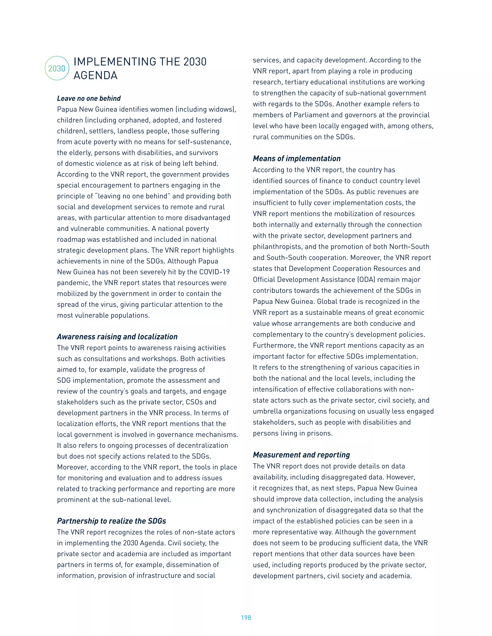 198
IMPLEMENTING THE 2030
AGENDA
Leave no one behind
Papua New Guinea identifies women (including widows),
children (including orphaned, adopted, and fostered
children), settlers, landless people, those suffering
from acute poverty with no means for self-sustenance,
the elderly, persons with disabilities, and survivors
of domestic violence as at risk of being left behind.
According to the VNR report, the government provides
special encouragement to partners engaging in the
principle of “leaving no one behind” and providing both
social and development services to remote and rural
areas, with particular attention to more disadvantaged
and vulnerable communities. A national poverty
roadmap was established and included in national
strategic development plans. The VNR report highlights
achievements in nine of the SDGs. Although Papua
New Guinea has not been severely hit by the COVID-19
pandemic, the VNR report states that resources were
mobilized by the government in order to contain the
spread of the virus, giving particular attention to the
most vulnerable populations.
Awareness raising and localization
The VNR report points to awareness raising activities
such as consultations and workshops. Both activities
aimed to, for example, validate the progress of
SDG implementation, promote the assessment and
review of the country’s goals and targets, and engage
stakeholders such as the private sector, CSOs and
development partners in the VNR process. In terms of
localization efforts, the VNR report mentions that the
local government is involved in governance mechanisms.
It also refers to ongoing processes of decentralization
but does not specify actions related to the SDGs.
Moreover, according to the VNR report, the tools in place
for monitoring and evaluation and to address issues
related to tracking performance and reporting are more
prominent at the sub-national level.
Partnership to realize the SDGs
The VNR report recognizes the roles of non-state actors
in implementing the 2030 Agenda. Civil society, the
private sector and academia are included as important
partners in terms of, for example, dissemination of
information, provision of infrastructure and social
services, and capacity development. According to the
VNR report, apart from playing a role in producing
research, tertiary educational institutions are working
to strengthen the capacity of sub-national government
with regards to the SDGs. Another example refers to
members of Parliament and governors at the provincial
level who have been locally engaged with, among others,
rural communities on the SDGs.
Means of implementation
According to the VNR report, the country has
identified sources of finance to conduct country level
implementation of the SDGs. As public revenues are
insufficient to fully cover implementation costs, the
VNR report mentions the mobilization of resources
both internally and externally through the connection
with the private sector, development partners and
philanthropists, and the promotion of both North-South
and South-South cooperation. Moreover, the VNR report
states that Development Cooperation Resources and
Official Development Assistance (ODA) remain major
contributors towards the achievement of the SDGs in
Papua New Guinea. Global trade is recognized in the
VNR report as a sustainable means of great economic
value whose arrangements are both conducive and
complementary to the country’s development policies.
Furthermore, the VNR report mentions capacity as an
important factor for effective SDGs implementation.
It refers to the strengthening of various capacities in
both the national and the local levels, including the
intensification of effective collaborations with non-
state actors such as the private sector, civil society, and
umbrella organizations focusing on usually less engaged
stakeholders, such as people with disabilities and
persons living in prisons.
Measurement and reporting
The VNR report does not provide details on data
availability, including disaggregated data. However,
it recognizes that, as next steps, Papua New Guinea
should improve data collection, including the analysis
and synchronization of disaggregated data so that the
impact of the established policies can be seen in a
more representative way. Although the government
does not seem to be producing sufficient data, the VNR
report mentions that other data sources have been
used, including reports produced by the private sector,
development partners, civil society and academia.
2030
 
