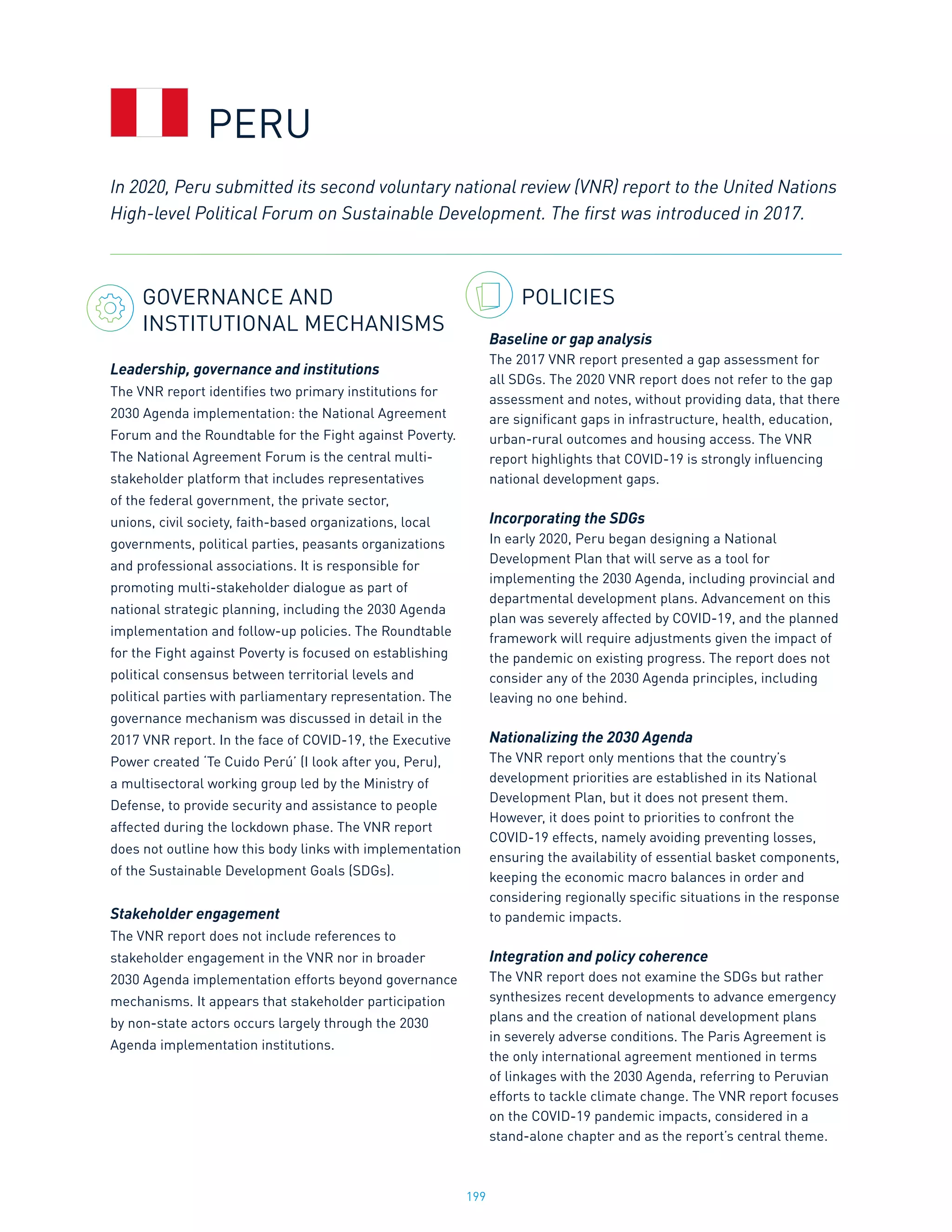 199
GOVERNANCE AND
INSTITUTIONAL MECHANISMS
Leadership, governance and institutions
The VNR report identifies two primary institutions for
2030 Agenda implementation: the National Agreement
Forum and the Roundtable for the Fight against Poverty.
The National Agreement Forum is the central multi-
stakeholder platform that includes representatives
of the federal government, the private sector,
unions, civil society, faith-based organizations, local
governments, political parties, peasants organizations
and professional associations. It is responsible for
promoting multi-stakeholder dialogue as part of
national strategic planning, including the 2030 Agenda
implementation and follow-up policies. The Roundtable
for the Fight against Poverty is focused on establishing
political consensus between territorial levels and
political parties with parliamentary representation. The
governance mechanism was discussed in detail in the
2017 VNR report. In the face of COVID-19, the Executive
Power created ‘Te Cuido Perú’ (I look after you, Peru),
a multisectoral working group led by the Ministry of
Defense, to provide security and assistance to people
affected during the lockdown phase. The VNR report
does not outline how this body links with implementation
of the Sustainable Development Goals (SDGs).
Stakeholder engagement
The VNR report does not include references to
stakeholder engagement in the VNR nor in broader
2030 Agenda implementation efforts beyond governance
mechanisms. It appears that stakeholder participation
by non-state actors occurs largely through the 2030
Agenda implementation institutions.
POLICIES
Baseline or gap analysis
The 2017 VNR report presented a gap assessment for
all SDGs. The 2020 VNR report does not refer to the gap
assessment and notes, without providing data, that there
are significant gaps in infrastructure, health, education,
urban-rural outcomes and housing access. The VNR
report highlights that COVID-19 is strongly influencing
national development gaps.
Incorporating the SDGs
In early 2020, Peru began designing a National
Development Plan that will serve as a tool for
implementing the 2030 Agenda, including provincial and
departmental development plans. Advancement on this
plan was severely affected by COVID-19, and the planned
framework will require adjustments given the impact of
the pandemic on existing progress. The report does not
consider any of the 2030 Agenda principles, including
leaving no one behind.
Nationalizing the 2030 Agenda
The VNR report only mentions that the country’s
development priorities are established in its National
Development Plan, but it does not present them.
However, it does point to priorities to confront the
COVID-19 effects, namely avoiding preventing losses,
ensuring the availability of essential basket components,
keeping the economic macro balances in order and
considering regionally specific situations in the response
to pandemic impacts.
Integration and policy coherence
The VNR report does not examine the SDGs but rather
synthesizes recent developments to advance emergency
plans and the creation of national development plans
in severely adverse conditions. The Paris Agreement is
the only international agreement mentioned in terms
of linkages with the 2030 Agenda, referring to Peruvian
efforts to tackle climate change. The VNR report focuses
on the COVID-19 pandemic impacts, considered in a
stand-alone chapter and as the report’s central theme.
In 2020, Peru submitted its second voluntary national review (VNR) report to the United Nations
High-level Political Forum on Sustainable Development. The first was introduced in 2017.
PERU
 