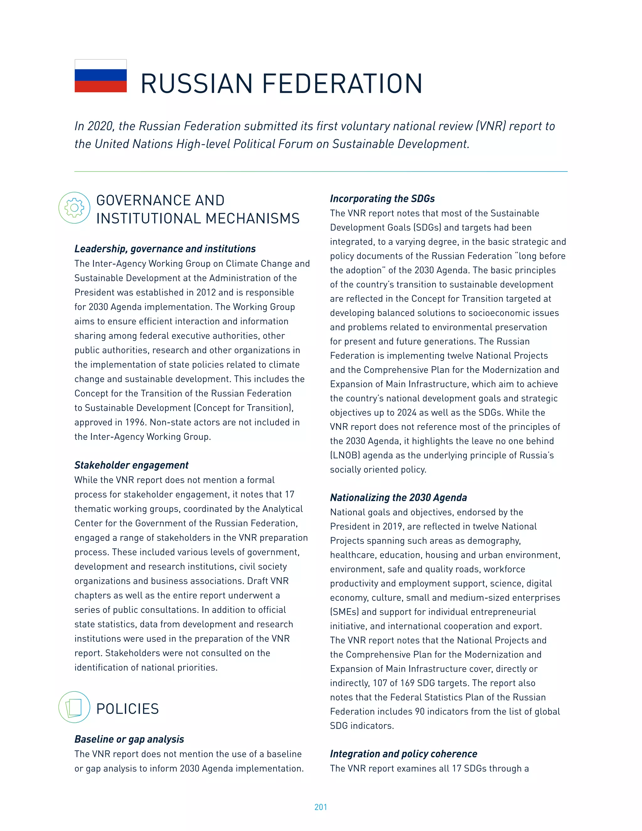 201
GOVERNANCE AND
INSTITUTIONAL MECHANISMS
Leadership, governance and institutions
The Inter-Agency Working Group on Climate Change and
Sustainable Development at the Administration of the
President was established in 2012 and is responsible
for 2030 Agenda implementation. The Working Group
aims to ensure efficient interaction and information
sharing among federal executive authorities, other
public authorities, research and other organizations in
the implementation of state policies related to climate
change and sustainable development. This includes the
Concept for the Transition of the Russian Federation
to Sustainable Development (Concept for Transition),
approved in 1996. Non-state actors are not included in
the Inter-Agency Working Group.
Stakeholder engagement
While the VNR report does not mention a formal
process for stakeholder engagement, it notes that 17
thematic working groups, coordinated by the Analytical
Center for the Government of the Russian Federation,
engaged a range of stakeholders in the VNR preparation
process. These included various levels of government,
development and research institutions, civil society
organizations and business associations. Draft VNR
chapters as well as the entire report underwent a
series of public consultations. In addition to official
state statistics, data from development and research
institutions were used in the preparation of the VNR
report. Stakeholders were not consulted on the
identification of national priorities.
POLICIES
Baseline or gap analysis
The VNR report does not mention the use of a baseline
or gap analysis to inform 2030 Agenda implementation.
Incorporating the SDGs
The VNR report notes that most of the Sustainable
Development Goals (SDGs) and targets had been
integrated, to a varying degree, in the basic strategic and
policy documents of the Russian Federation “long before
the adoption” of the 2030 Agenda. The basic principles
of the country’s transition to sustainable development
are reflected in the Concept for Transition targeted at
developing balanced solutions to socioeconomic issues
and problems related to environmental preservation
for present and future generations. The Russian
Federation is implementing twelve National Projects
and the Comprehensive Plan for the Modernization and
Expansion of Main Infrastructure, which aim to achieve
the country’s national development goals and strategic
objectives up to 2024 as well as the SDGs. While the
VNR report does not reference most of the principles of
the 2030 Agenda, it highlights the leave no one behind
(LNOB) agenda as the underlying principle of Russia’s
socially oriented policy.
Nationalizing the 2030 Agenda
National goals and objectives, endorsed by the
President in 2019, are reflected in twelve National
Projects spanning such areas as demography,
healthcare, education, housing and urban environment,
environment, safe and quality roads, workforce
productivity and employment support, science, digital
economy, culture, small and medium-sized enterprises
(SMEs) and support for individual entrepreneurial
initiative, and international cooperation and export.
The VNR report notes that the National Projects and
the Comprehensive Plan for the Modernization and
Expansion of Main Infrastructure cover, directly or
indirectly, 107 of 169 SDG targets. The report also
notes that the Federal Statistics Plan of the Russian
Federation includes 90 indicators from the list of global
SDG indicators.
Integration and policy coherence
The VNR report examines all 17 SDGs through a
In 2020, the Russian Federation submitted its first voluntary national review (VNR) report to
the United Nations High-level Political Forum on Sustainable Development.
RUSSIAN FEDERATION
 