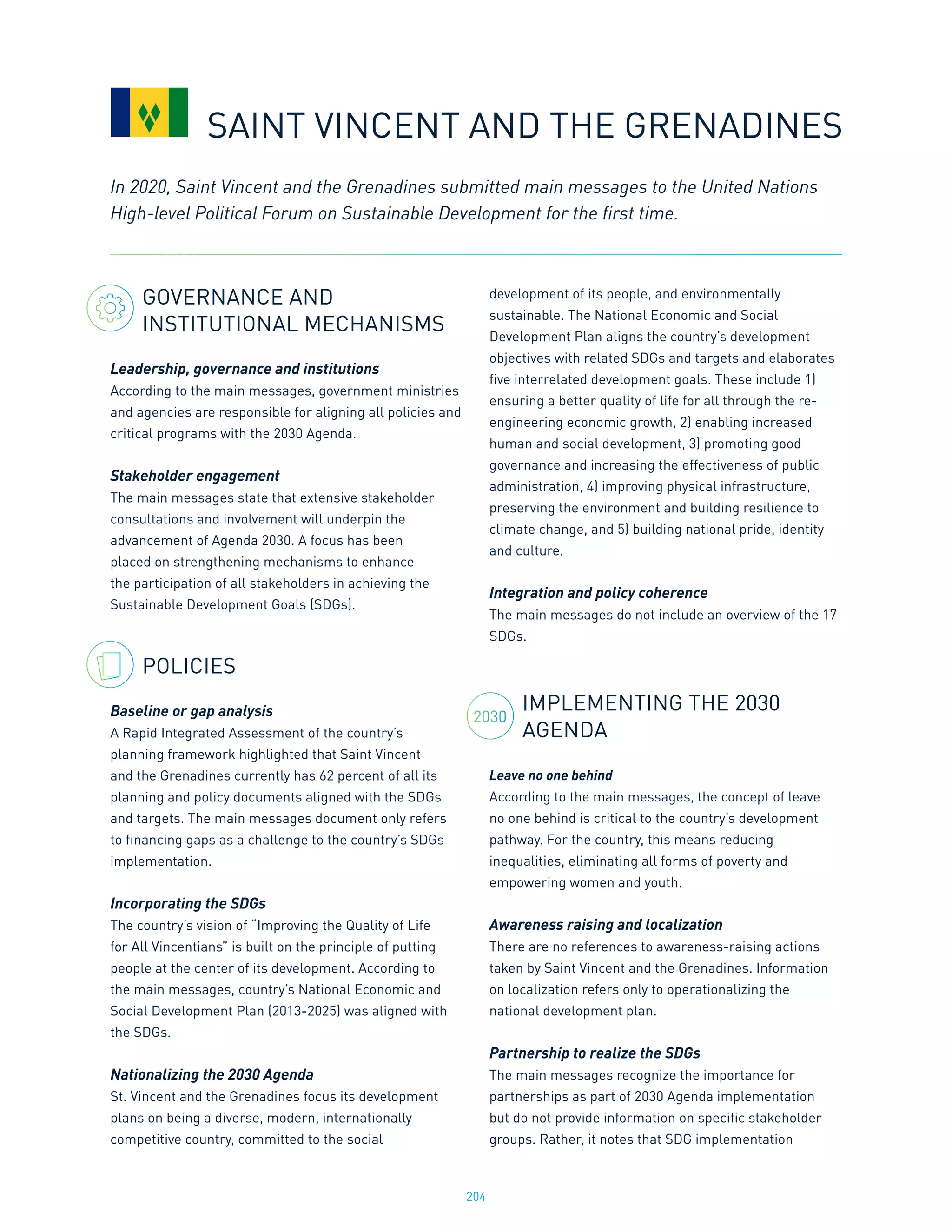 204
GOVERNANCE AND
INSTITUTIONAL MECHANISMS
Leadership, governance and institutions
According to the main messages, government ministries
and agencies are responsible for aligning all policies and
critical programs with the 2030 Agenda.
Stakeholder engagement
The main messages state that extensive stakeholder
consultations and involvement will underpin the
advancement of Agenda 2030. A focus has been
placed on strengthening mechanisms to enhance
the participation of all stakeholders in achieving the
Sustainable Development Goals (SDGs).
POLICIES
Baseline or gap analysis
A Rapid Integrated Assessment of the country’s
planning framework highlighted that Saint Vincent
and the Grenadines currently has 62 percent of all its
planning and policy documents aligned with the SDGs
and targets. The main messages document only refers
to financing gaps as a challenge to the country’s SDGs
implementation.
Incorporating the SDGs
The country’s vision of “Improving the Quality of Life
for All Vincentians” is built on the principle of putting
people at the center of its development. According to
the main messages, country’s National Economic and
Social Development Plan (2013-2025) was aligned with
the SDGs.
Nationalizing the 2030 Agenda
St. Vincent and the Grenadines focus its development
plans on being a diverse, modern, internationally
competitive country, committed to the social
development of its people, and environmentally
sustainable. The National Economic and Social
Development Plan aligns the country’s development
objectives with related SDGs and targets and elaborates
five interrelated development goals. These include 1)
ensuring a better quality of life for all through the re-
engineering economic growth, 2) enabling increased
human and social development, 3) promoting good
governance and increasing the effectiveness of public
administration, 4) improving physical infrastructure,
preserving the environment and building resilience to
climate change, and 5) building national pride, identity
and culture.
Integration and policy coherence
The main messages do not include an overview of the 17
SDGs.
IMPLEMENTING THE 2030
AGENDA
Leave no one behind
According to the main messages, the concept of leave
no one behind is critical to the country’s development
pathway. For the country, this means reducing
inequalities, eliminating all forms of poverty and
empowering women and youth.
Awareness raising and localization
There are no references to awareness-raising actions
taken by Saint Vincent and the Grenadines. Information
on localization refers only to operationalizing the
national development plan.
Partnership to realize the SDGs
The main messages recognize the importance for
partnerships as part of 2030 Agenda implementation
but do not provide information on specific stakeholder
groups. Rather, it notes that SDG implementation
In 2020, Saint Vincent and the Grenadines submitted main messages to the United Nations
High-level Political Forum on Sustainable Development for the first time.
SAINT VINCENT AND THE GRENADINES
2030
 