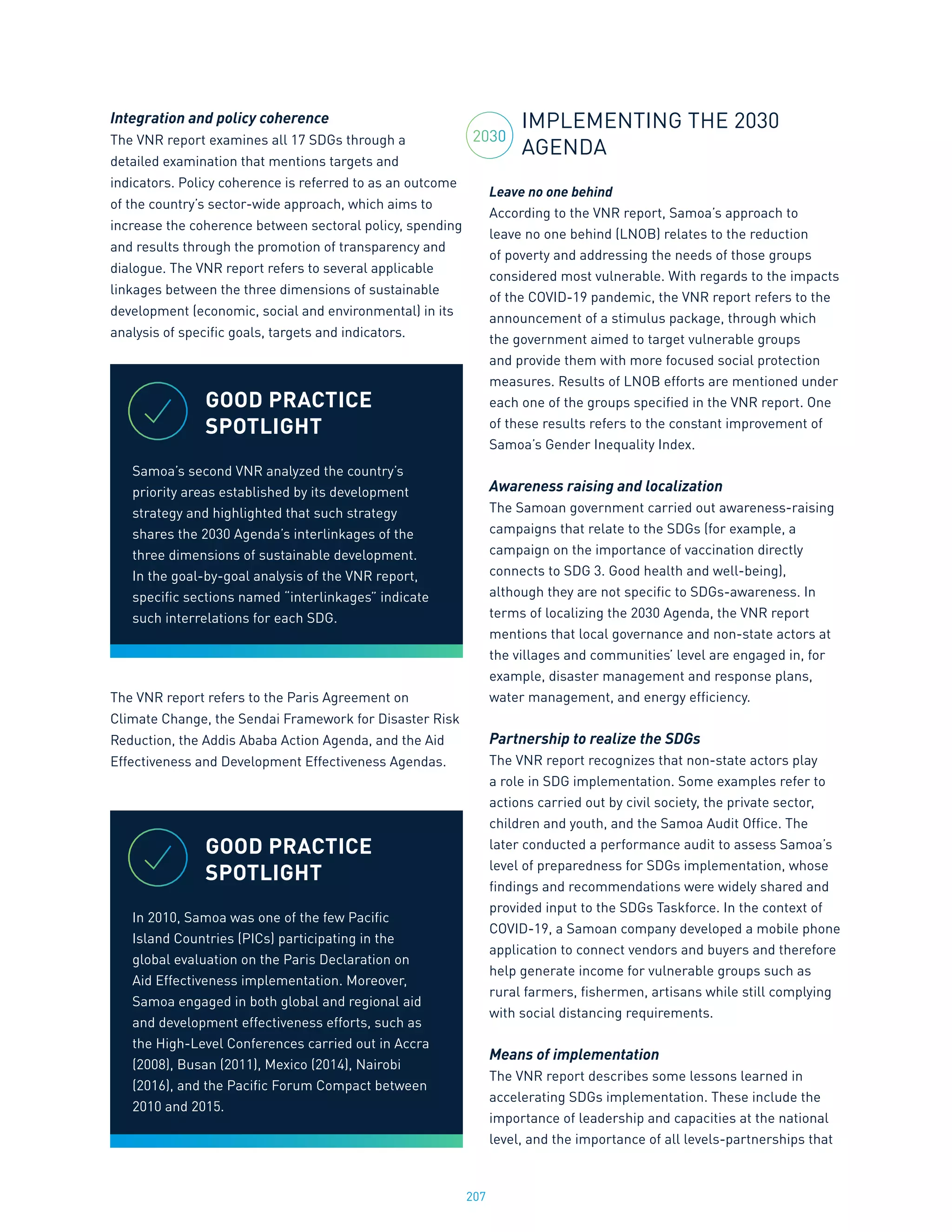 207
Integration and policy coherence
The VNR report examines all 17 SDGs through a
detailed examination that mentions targets and
indicators. Policy coherence is referred to as an outcome
of the country’s sector-wide approach, which aims to
increase the coherence between sectoral policy, spending
and results through the promotion of transparency and
dialogue. The VNR report refers to several applicable
linkages between the three dimensions of sustainable
development (economic, social and environmental) in its
analysis of specific goals, targets and indicators.
The VNR report refers to the Paris Agreement on
Climate Change, the Sendai Framework for Disaster Risk
Reduction, the Addis Ababa Action Agenda, and the Aid
Effectiveness and Development Effectiveness Agendas.
IMPLEMENTING THE 2030
AGENDA
Leave no one behind
According to the VNR report, Samoa’s approach to
leave no one behind (LNOB) relates to the reduction
of poverty and addressing the needs of those groups
considered most vulnerable. With regards to the impacts
of the COVID-19 pandemic, the VNR report refers to the
announcement of a stimulus package, through which
the government aimed to target vulnerable groups
and provide them with more focused social protection
measures. Results of LNOB efforts are mentioned under
each one of the groups specified in the VNR report. One
of these results refers to the constant improvement of
Samoa’s Gender Inequality Index.
Awareness raising and localization
The Samoan government carried out awareness-raising
campaigns that relate to the SDGs (for example, a
campaign on the importance of vaccination directly
connects to SDG 3. Good health and well-being),
although they are not specific to SDGs-awareness. In
terms of localizing the 2030 Agenda, the VNR report
mentions that local governance and non-state actors at
the villages and communities’ level are engaged in, for
example, disaster management and response plans,
water management, and energy efficiency.
Partnership to realize the SDGs
The VNR report recognizes that non-state actors play
a role in SDG implementation. Some examples refer to
actions carried out by civil society, the private sector,
children and youth, and the Samoa Audit Office. The
later conducted a performance audit to assess Samoa’s
level of preparedness for SDGs implementation, whose
findings and recommendations were widely shared and
provided input to the SDGs Taskforce. In the context of
COVID-19, a Samoan company developed a mobile phone
application to connect vendors and buyers and therefore
help generate income for vulnerable groups such as
rural farmers, fishermen, artisans while still complying
with social distancing requirements.
Means of implementation
The VNR report describes some lessons learned in
accelerating SDGs implementation. These include the
importance of leadership and capacities at the national
level, and the importance of all levels-partnerships that
GOOD PRACTICE
SPOTLIGHT
Samoa’s second VNR analyzed the country’s
priority areas established by its development
strategy and highlighted that such strategy
shares the 2030 Agenda’s interlinkages of the
three dimensions of sustainable development.
In the goal-by-goal analysis of the VNR report,
specific sections named “interlinkages” indicate
such interrelations for each SDG.
GOOD PRACTICE
SPOTLIGHT
In 2010, Samoa was one of the few Pacific
Island Countries (PICs) participating in the
global evaluation on the Paris Declaration on
Aid Effectiveness implementation. Moreover,
Samoa engaged in both global and regional aid
and development effectiveness efforts, such as
the High-Level Conferences carried out in Accra
(2008), Busan (2011), Mexico (2014), Nairobi
(2016), and the Pacific Forum Compact between
2010 and 2015.
2030
 