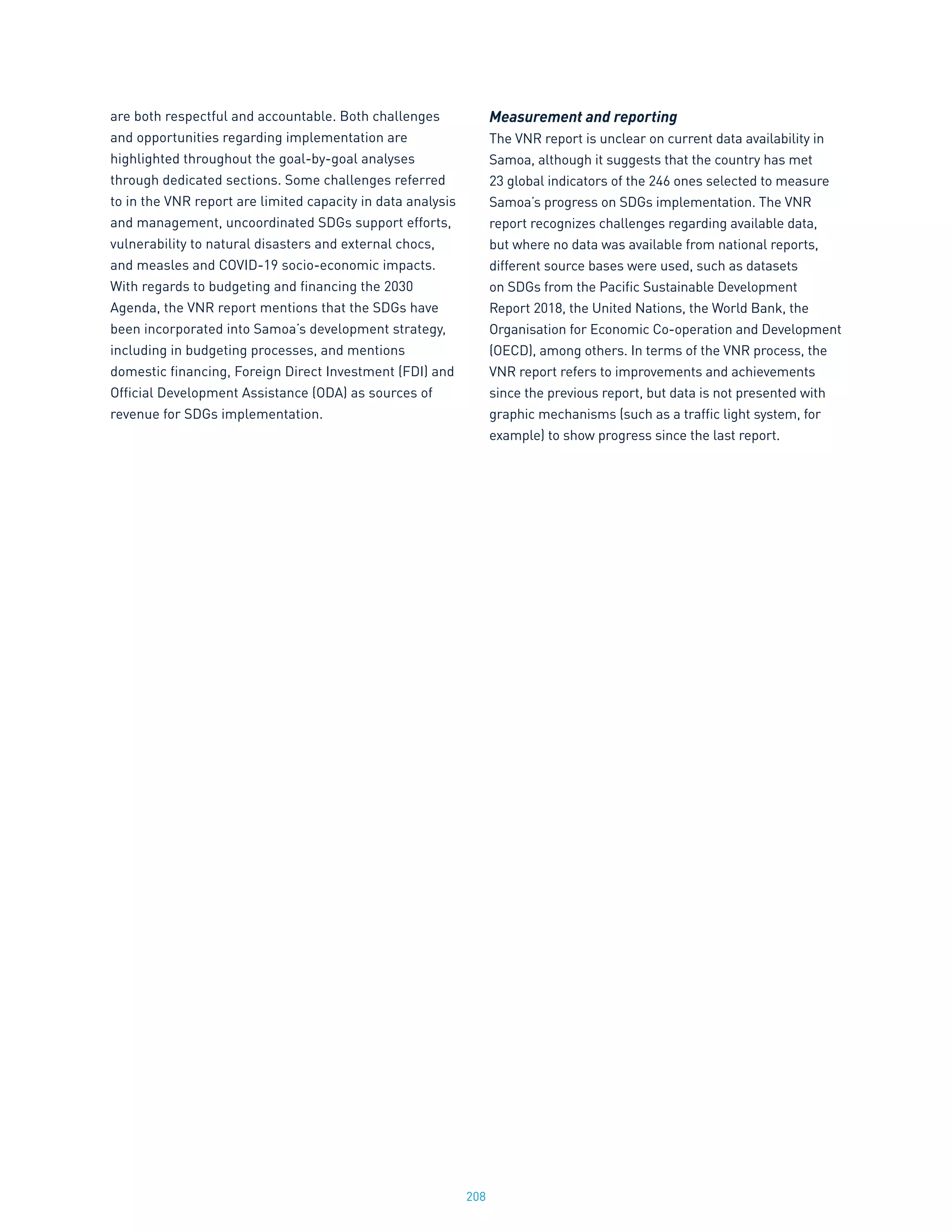 208
are both respectful and accountable. Both challenges
and opportunities regarding implementation are
highlighted throughout the goal-by-goal analyses
through dedicated sections. Some challenges referred
to in the VNR report are limited capacity in data analysis
and management, uncoordinated SDGs support efforts,
vulnerability to natural disasters and external chocs,
and measles and COVID-19 socio-economic impacts.
With regards to budgeting and financing the 2030
Agenda, the VNR report mentions that the SDGs have
been incorporated into Samoa’s development strategy,
including in budgeting processes, and mentions
domestic financing, Foreign Direct Investment (FDI) and
Official Development Assistance (ODA) as sources of
revenue for SDGs implementation.
Measurement and reporting
The VNR report is unclear on current data availability in
Samoa, although it suggests that the country has met
23 global indicators of the 246 ones selected to measure
Samoa’s progress on SDGs implementation. The VNR
report recognizes challenges regarding available data,
but where no data was available from national reports,
different source bases were used, such as datasets
on SDGs from the Pacific Sustainable Development
Report 2018, the United Nations, the World Bank, the
Organisation for Economic Co-operation and Development
(OECD), among others. In terms of the VNR process, the
VNR report refers to improvements and achievements
since the previous report, but data is not presented with
graphic mechanisms (such as a traffic light system, for
example) to show progress since the last report.
 