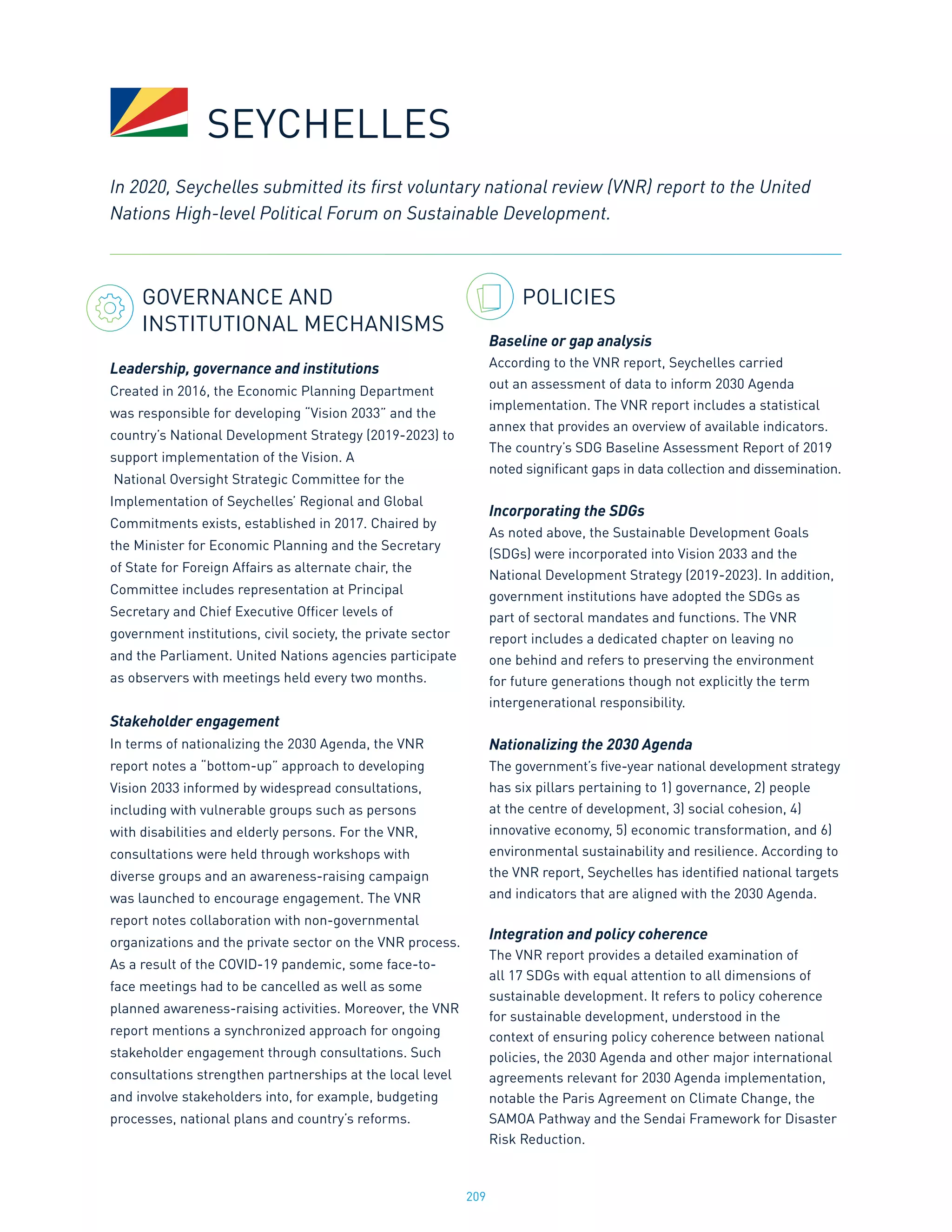 209
GOVERNANCE AND
INSTITUTIONAL MECHANISMS
Leadership, governance and institutions
Created in 2016, the Economic Planning Department
was responsible for developing “Vision 2033” and the
country’s National Development Strategy (2019-2023) to
support implementation of the Vision. A
National Oversight Strategic Committee for the
Implementation of Seychelles’ Regional and Global
Commitments exists, established in 2017. Chaired by
the Minister for Economic Planning and the Secretary
of State for Foreign Affairs as alternate chair, the
Committee includes representation at Principal
Secretary and Chief Executive Officer levels of
government institutions, civil society, the private sector
and the Parliament. United Nations agencies participate
as observers with meetings held every two months.
Stakeholder engagement
In terms of nationalizing the 2030 Agenda, the VNR
report notes a “bottom-up” approach to developing
Vision 2033 informed by widespread consultations,
including with vulnerable groups such as persons
with disabilities and elderly persons. For the VNR,
consultations were held through workshops with
diverse groups and an awareness-raising campaign
was launched to encourage engagement. The VNR
report notes collaboration with non-governmental
organizations and the private sector on the VNR process.
As a result of the COVID-19 pandemic, some face-to-
face meetings had to be cancelled as well as some
planned awareness-raising activities. Moreover, the VNR
report mentions a synchronized approach for ongoing
stakeholder engagement through consultations. Such
consultations strengthen partnerships at the local level
and involve stakeholders into, for example, budgeting
processes, national plans and country’s reforms.
POLICIES
Baseline or gap analysis
According to the VNR report, Seychelles carried
out an assessment of data to inform 2030 Agenda
implementation. The VNR report includes a statistical
annex that provides an overview of available indicators.
The country’s SDG Baseline Assessment Report of 2019
noted significant gaps in data collection and dissemination.
Incorporating the SDGs
As noted above, the Sustainable Development Goals
(SDGs) were incorporated into Vision 2033 and the
National Development Strategy (2019-2023). In addition,
government institutions have adopted the SDGs as
part of sectoral mandates and functions. The VNR
report includes a dedicated chapter on leaving no
one behind and refers to preserving the environment
for future generations though not explicitly the term
intergenerational responsibility.
Nationalizing the 2030 Agenda
The government’s five-year national development strategy
has six pillars pertaining to 1) governance, 2) people
at the centre of development, 3) social cohesion, 4)
innovative economy, 5) economic transformation, and 6)
environmental sustainability and resilience. According to
the VNR report, Seychelles has identified national targets
and indicators that are aligned with the 2030 Agenda.
Integration and policy coherence
The VNR report provides a detailed examination of
all 17 SDGs with equal attention to all dimensions of
sustainable development. It refers to policy coherence
for sustainable development, understood in the
context of ensuring policy coherence between national
policies, the 2030 Agenda and other major international
agreements relevant for 2030 Agenda implementation,
notable the Paris Agreement on Climate Change, the
SAMOA Pathway and the Sendai Framework for Disaster
Risk Reduction.
In 2020, Seychelles submitted its first voluntary national review (VNR) report to the United
Nations High-level Political Forum on Sustainable Development.
SEYCHELLES
 
