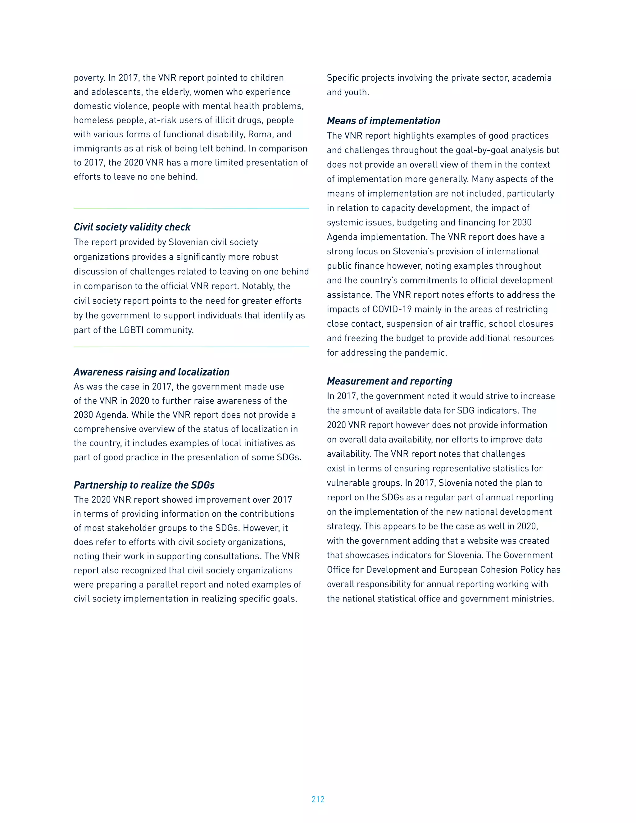 212
poverty. In 2017, the VNR report pointed to children
and adolescents, the elderly, women who experience
domestic violence, people with mental health problems,
homeless people, at-risk users of illicit drugs, people
with various forms of functional disability, Roma, and
immigrants as at risk of being left behind. In comparison
to 2017, the 2020 VNR has a more limited presentation of
efforts to leave no one behind.
Civil society validity check
The report provided by Slovenian civil society
organizations provides a significantly more robust
discussion of challenges related to leaving on one behind
in comparison to the official VNR report. Notably, the
civil society report points to the need for greater efforts
by the government to support individuals that identify as
part of the LGBTI community.
Awareness raising and localization
As was the case in 2017, the government made use
of the VNR in 2020 to further raise awareness of the
2030 Agenda. While the VNR report does not provide a
comprehensive overview of the status of localization in
the country, it includes examples of local initiatives as
part of good practice in the presentation of some SDGs.
Partnership to realize the SDGs
The 2020 VNR report showed improvement over 2017
in terms of providing information on the contributions
of most stakeholder groups to the SDGs. However, it
does refer to efforts with civil society organizations,
noting their work in supporting consultations. The VNR
report also recognized that civil society organizations
were preparing a parallel report and noted examples of
civil society implementation in realizing specific goals.
Specific projects involving the private sector, academia
and youth.
Means of implementation
The VNR report highlights examples of good practices
and challenges throughout the goal-by-goal analysis but
does not provide an overall view of them in the context
of implementation more generally. Many aspects of the
means of implementation are not included, particularly
in relation to capacity development, the impact of
systemic issues, budgeting and financing for 2030
Agenda implementation. The VNR report does have a
strong focus on Slovenia’s provision of international
public finance however, noting examples throughout
and the country’s commitments to official development
assistance. The VNR report notes efforts to address the
impacts of COVID-19 mainly in the areas of restricting
close contact, suspension of air traffic, school closures
and freezing the budget to provide additional resources
for addressing the pandemic.
Measurement and reporting
In 2017, the government noted it would strive to increase
the amount of available data for SDG indicators. The
2020 VNR report however does not provide information
on overall data availability, nor efforts to improve data
availability. The VNR report notes that challenges
exist in terms of ensuring representative statistics for
vulnerable groups. In 2017, Slovenia noted the plan to
report on the SDGs as a regular part of annual reporting
on the implementation of the new national development
strategy. This appears to be the case as well in 2020,
with the government adding that a website was created
that showcases indicators for Slovenia. The Government
Office for Development and European Cohesion Policy has
overall responsibility for annual reporting working with
the national statistical office and government ministries.
 