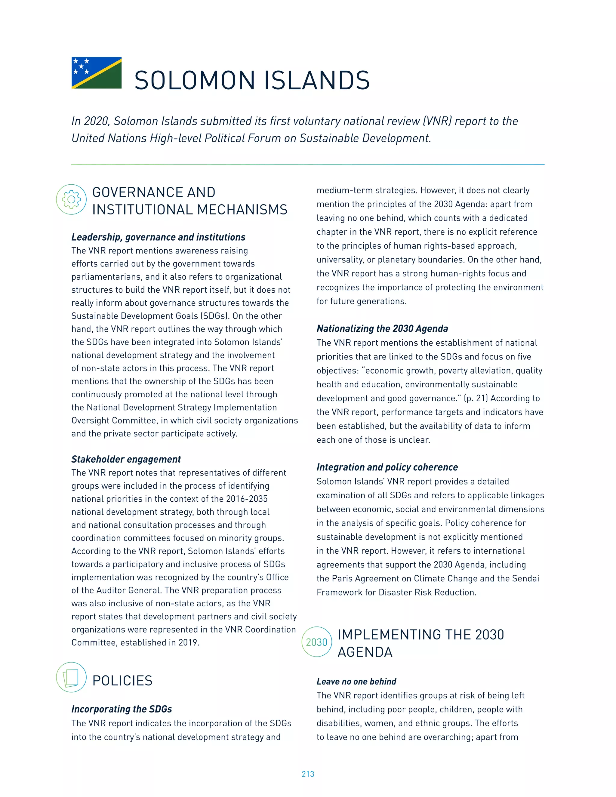 213
2030
GOVERNANCE AND
INSTITUTIONAL MECHANISMS
Leadership, governance and institutions
The VNR report mentions awareness raising
efforts carried out by the government towards
parliamentarians, and it also refers to organizational
structures to build the VNR report itself, but it does not
really inform about governance structures towards the
Sustainable Development Goals (SDGs). On the other
hand, the VNR report outlines the way through which
the SDGs have been integrated into Solomon Islands’
national development strategy and the involvement
of non-state actors in this process. The VNR report
mentions that the ownership of the SDGs has been
continuously promoted at the national level through
the National Development Strategy Implementation
Oversight Committee, in which civil society organizations
and the private sector participate actively.
Stakeholder engagement
The VNR report notes that representatives of different
groups were included in the process of identifying
national priorities in the context of the 2016-2035
national development strategy, both through local
and national consultation processes and through
coordination committees focused on minority groups.
According to the VNR report, Solomon Islands’ efforts
towards a participatory and inclusive process of SDGs
implementation was recognized by the country’s Office
of the Auditor General. The VNR preparation process
was also inclusive of non-state actors, as the VNR
report states that development partners and civil society
organizations were represented in the VNR Coordination
Committee, established in 2019.
POLICIES
Incorporating the SDGs
The VNR report indicates the incorporation of the SDGs
into the country’s national development strategy and
medium-term strategies. However, it does not clearly
mention the principles of the 2030 Agenda: apart from
leaving no one behind, which counts with a dedicated
chapter in the VNR report, there is no explicit reference
to the principles of human rights-based approach,
universality, or planetary boundaries. On the other hand,
the VNR report has a strong human-rights focus and
recognizes the importance of protecting the environment
for future generations.
Nationalizing the 2030 Agenda
The VNR report mentions the establishment of national
priorities that are linked to the SDGs and focus on five
objectives: “economic growth, poverty alleviation, quality
health and education, environmentally sustainable
development and good governance.” (p. 21) According to
the VNR report, performance targets and indicators have
been established, but the availability of data to inform
each one of those is unclear.
Integration and policy coherence
Solomon Islands’ VNR report provides a detailed
examination of all SDGs and refers to applicable linkages
between economic, social and environmental dimensions
in the analysis of specific goals. Policy coherence for
sustainable development is not explicitly mentioned
in the VNR report. However, it refers to international
agreements that support the 2030 Agenda, including
the Paris Agreement on Climate Change and the Sendai
Framework for Disaster Risk Reduction.
IMPLEMENTING THE 2030
AGENDA
Leave no one behind
The VNR report identifies groups at risk of being left
behind, including poor people, children, people with
disabilities, women, and ethnic groups. The efforts
to leave no one behind are overarching; apart from
In 2020, Solomon Islands submitted its first voluntary national review (VNR) report to the
United Nations High-level Political Forum on Sustainable Development.
SOLOMON ISLANDS
 