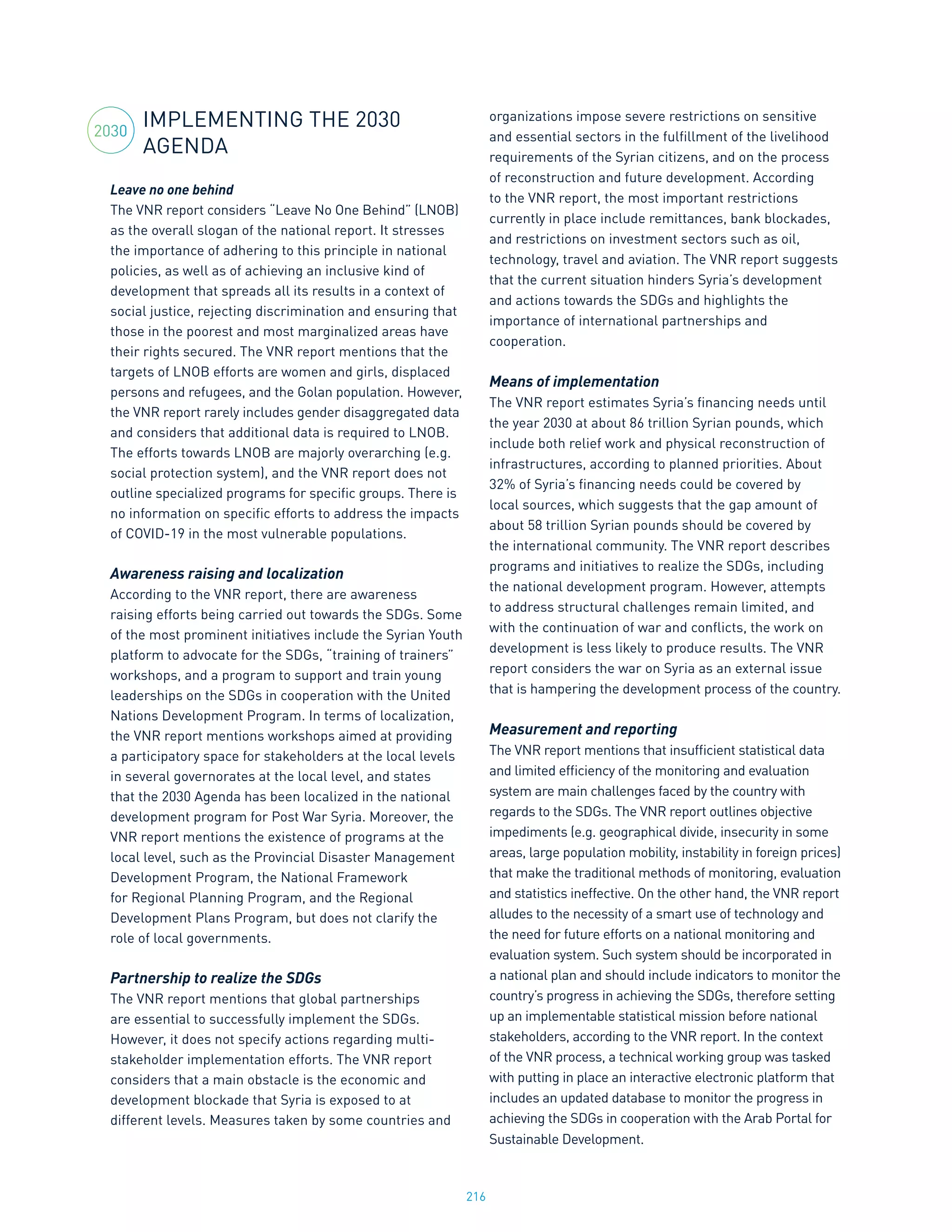 216
IMPLEMENTING THE 2030
AGENDA
Leave no one behind
The VNR report considers “Leave No One Behind” (LNOB)
as the overall slogan of the national report. It stresses
the importance of adhering to this principle in national
policies, as well as of achieving an inclusive kind of
development that spreads all its results in a context of
social justice, rejecting discrimination and ensuring that
those in the poorest and most marginalized areas have
their rights secured. The VNR report mentions that the
targets of LNOB efforts are women and girls, displaced
persons and refugees, and the Golan population. However,
the VNR report rarely includes gender disaggregated data
and considers that additional data is required to LNOB.
The efforts towards LNOB are majorly overarching (e.g.
social protection system), and the VNR report does not
outline specialized programs for specific groups. There is
no information on specific efforts to address the impacts
of COVID-19 in the most vulnerable populations.
Awareness raising and localization
According to the VNR report, there are awareness
raising efforts being carried out towards the SDGs. Some
of the most prominent initiatives include the Syrian Youth
platform to advocate for the SDGs, “training of trainers”
workshops, and a program to support and train young
leaderships on the SDGs in cooperation with the United
Nations Development Program. In terms of localization,
the VNR report mentions workshops aimed at providing
a participatory space for stakeholders at the local levels
in several governorates at the local level, and states
that the 2030 Agenda has been localized in the national
development program for Post War Syria. Moreover, the
VNR report mentions the existence of programs at the
local level, such as the Provincial Disaster Management
Development Program, the National Framework
for Regional Planning Program, and the Regional
Development Plans Program, but does not clarify the
role of local governments.
Partnership to realize the SDGs
The VNR report mentions that global partnerships
are essential to successfully implement the SDGs.
However, it does not specify actions regarding multi-
stakeholder implementation efforts. The VNR report
considers that a main obstacle is the economic and
development blockade that Syria is exposed to at
different levels. Measures taken by some countries and
organizations impose severe restrictions on sensitive
and essential sectors in the fulfillment of the livelihood
requirements of the Syrian citizens, and on the process
of reconstruction and future development. According
to the VNR report, the most important restrictions
currently in place include remittances, bank blockades,
and restrictions on investment sectors such as oil,
technology, travel and aviation. The VNR report suggests
that the current situation hinders Syria’s development
and actions towards the SDGs and highlights the
importance of international partnerships and
cooperation.
Means of implementation
The VNR report estimates Syria’s financing needs until
the year 2030 at about 86 trillion Syrian pounds, which
include both relief work and physical reconstruction of
infrastructures, according to planned priorities. About
32% of Syria’s financing needs could be covered by
local sources, which suggests that the gap amount of
about 58 trillion Syrian pounds should be covered by
the international community. The VNR report describes
programs and initiatives to realize the SDGs, including
the national development program. However, attempts
to address structural challenges remain limited, and
with the continuation of war and conflicts, the work on
development is less likely to produce results. The VNR
report considers the war on Syria as an external issue
that is hampering the development process of the country.
Measurement and reporting
The VNR report mentions that insufficient statistical data
and limited efficiency of the monitoring and evaluation
system are main challenges faced by the country with
regards to the SDGs. The VNR report outlines objective
impediments (e.g. geographical divide, insecurity in some
areas, large population mobility, instability in foreign prices)
that make the traditional methods of monitoring, evaluation
and statistics ineffective. On the other hand, the VNR report
alludes to the necessity of a smart use of technology and
the need for future efforts on a national monitoring and
evaluation system. Such system should be incorporated in
a national plan and should include indicators to monitor the
country’s progress in achieving the SDGs, therefore setting
up an implementable statistical mission before national
stakeholders, according to the VNR report. In the context
of the VNR process, a technical working group was tasked
with putting in place an interactive electronic platform that
includes an updated database to monitor the progress in
achieving the SDGs in cooperation with the Arab Portal for
Sustainable Development.
2030
 