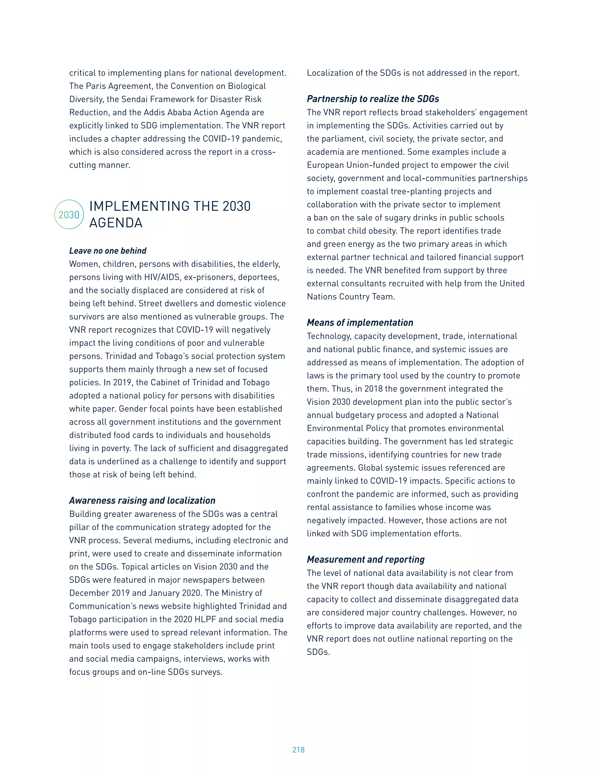 218
critical to implementing plans for national development.
The Paris Agreement, the Convention on Biological
Diversity, the Sendai Framework for Disaster Risk
Reduction, and the Addis Ababa Action Agenda are
explicitly linked to SDG implementation. The VNR report
includes a chapter addressing the COVID-19 pandemic,
which is also considered across the report in a cross-
cutting manner.
IMPLEMENTING THE 2030
AGENDA
Leave no one behind
Women, children, persons with disabilities, the elderly,
persons living with HIV/AIDS, ex-prisoners, deportees,
and the socially displaced are considered at risk of
being left behind. Street dwellers and domestic violence
survivors are also mentioned as vulnerable groups. The
VNR report recognizes that COVID-19 will negatively
impact the living conditions of poor and vulnerable
persons. Trinidad and Tobago’s social protection system
supports them mainly through a new set of focused
policies. In 2019, the Cabinet of Trinidad and Tobago
adopted a national policy for persons with disabilities
white paper. Gender focal points have been established
across all government institutions and the government
distributed food cards to individuals and households
living in poverty. The lack of sufficient and disaggregated
data is underlined as a challenge to identify and support
those at risk of being left behind.
Awareness raising and localization
Building greater awareness of the SDGs was a central
pillar of the communication strategy adopted for the
VNR process. Several mediums, including electronic and
print, were used to create and disseminate information
on the SDGs. Topical articles on Vision 2030 and the
SDGs were featured in major newspapers between
December 2019 and January 2020. The Ministry of
Communication’s news website highlighted Trinidad and
Tobago participation in the 2020 HLPF and social media
platforms were used to spread relevant information. The
main tools used to engage stakeholders include print
and social media campaigns, interviews, works with
focus groups and on-line SDGs surveys.
Localization of the SDGs is not addressed in the report.
Partnership to realize the SDGs
The VNR report reflects broad stakeholders’ engagement
in implementing the SDGs. Activities carried out by
the parliament, civil society, the private sector, and
academia are mentioned. Some examples include a
European Union-funded project to empower the civil
society, government and local-communities partnerships
to implement coastal tree-planting projects and
collaboration with the private sector to implement
a ban on the sale of sugary drinks in public schools
to combat child obesity. The report identifies trade
and green energy as the two primary areas in which
external partner technical and tailored financial support
is needed. The VNR benefited from support by three
external consultants recruited with help from the United
Nations Country Team.
Means of implementation
Technology, capacity development, trade, international
and national public finance, and systemic issues are
addressed as means of implementation. The adoption of
laws is the primary tool used by the country to promote
them. Thus, in 2018 the government integrated the
Vision 2030 development plan into the public sector’s
annual budgetary process and adopted a National
Environmental Policy that promotes environmental
capacities building. The government has led strategic
trade missions, identifying countries for new trade
agreements. Global systemic issues referenced are
mainly linked to COVID-19 impacts. Specific actions to
confront the pandemic are informed, such as providing
rental assistance to families whose income was
negatively impacted. However, those actions are not
linked with SDG implementation efforts.
Measurement and reporting
The level of national data availability is not clear from
the VNR report though data availability and national
capacity to collect and disseminate disaggregated data
are considered major country challenges. However, no
efforts to improve data availability are reported, and the
VNR report does not outline national reporting on the
SDGs.
2030
 