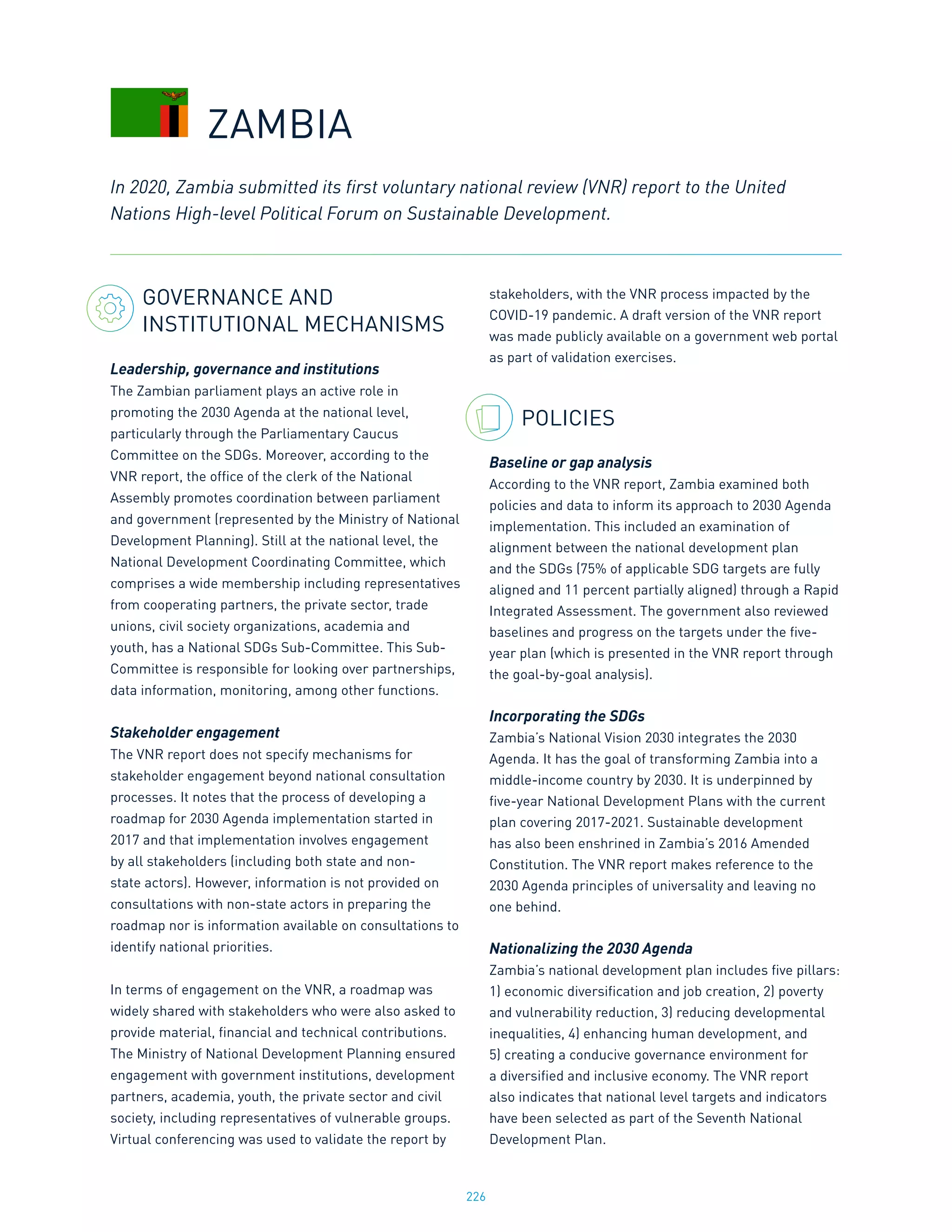 226
GOVERNANCE AND
INSTITUTIONAL MECHANISMS
Leadership, governance and institutions
The Zambian parliament plays an active role in
promoting the 2030 Agenda at the national level,
particularly through the Parliamentary Caucus
Committee on the SDGs. Moreover, according to the
VNR report, the office of the clerk of the National
Assembly promotes coordination between parliament
and government (represented by the Ministry of National
Development Planning). Still at the national level, the
National Development Coordinating Committee, which
comprises a wide membership including representatives
from cooperating partners, the private sector, trade
unions, civil society organizations, academia and
youth, has a National SDGs Sub-Committee. This Sub-
Committee is responsible for looking over partnerships,
data information, monitoring, among other functions.
Stakeholder engagement
The VNR report does not specify mechanisms for
stakeholder engagement beyond national consultation
processes. It notes that the process of developing a
roadmap for 2030 Agenda implementation started in
2017 and that implementation involves engagement
by all stakeholders (including both state and non-
state actors). However, information is not provided on
consultations with non-state actors in preparing the
roadmap nor is information available on consultations to
identify national priorities.
In terms of engagement on the VNR, a roadmap was
widely shared with stakeholders who were also asked to
provide material, financial and technical contributions.
The Ministry of National Development Planning ensured
engagement with government institutions, development
partners, academia, youth, the private sector and civil
society, including representatives of vulnerable groups.
Virtual conferencing was used to validate the report by
stakeholders, with the VNR process impacted by the
COVID-19 pandemic. A draft version of the VNR report
was made publicly available on a government web portal
as part of validation exercises.
POLICIES
Baseline or gap analysis
According to the VNR report, Zambia examined both
policies and data to inform its approach to 2030 Agenda
implementation. This included an examination of
alignment between the national development plan
and the SDGs (75% of applicable SDG targets are fully
aligned and 11 percent partially aligned) through a Rapid
Integrated Assessment. The government also reviewed
baselines and progress on the targets under the five-
year plan (which is presented in the VNR report through
the goal-by-goal analysis).
Incorporating the SDGs
Zambia’s National Vision 2030 integrates the 2030
Agenda. It has the goal of transforming Zambia into a
middle-income country by 2030. It is underpinned by
five-year National Development Plans with the current
plan covering 2017-2021. Sustainable development
has also been enshrined in Zambia’s 2016 Amended
Constitution. The VNR report makes reference to the
2030 Agenda principles of universality and leaving no
one behind.
Nationalizing the 2030 Agenda
Zambia’s national development plan includes five pillars:
1) economic diversification and job creation, 2) poverty
and vulnerability reduction, 3) reducing developmental
inequalities, 4) enhancing human development, and
5) creating a conducive governance environment for
a diversified and inclusive economy. The VNR report
also indicates that national level targets and indicators
have been selected as part of the Seventh National
Development Plan.
In 2020, Zambia submitted its first voluntary national review (VNR) report to the United
Nations High-level Political Forum on Sustainable Development.
ZAMBIA
 