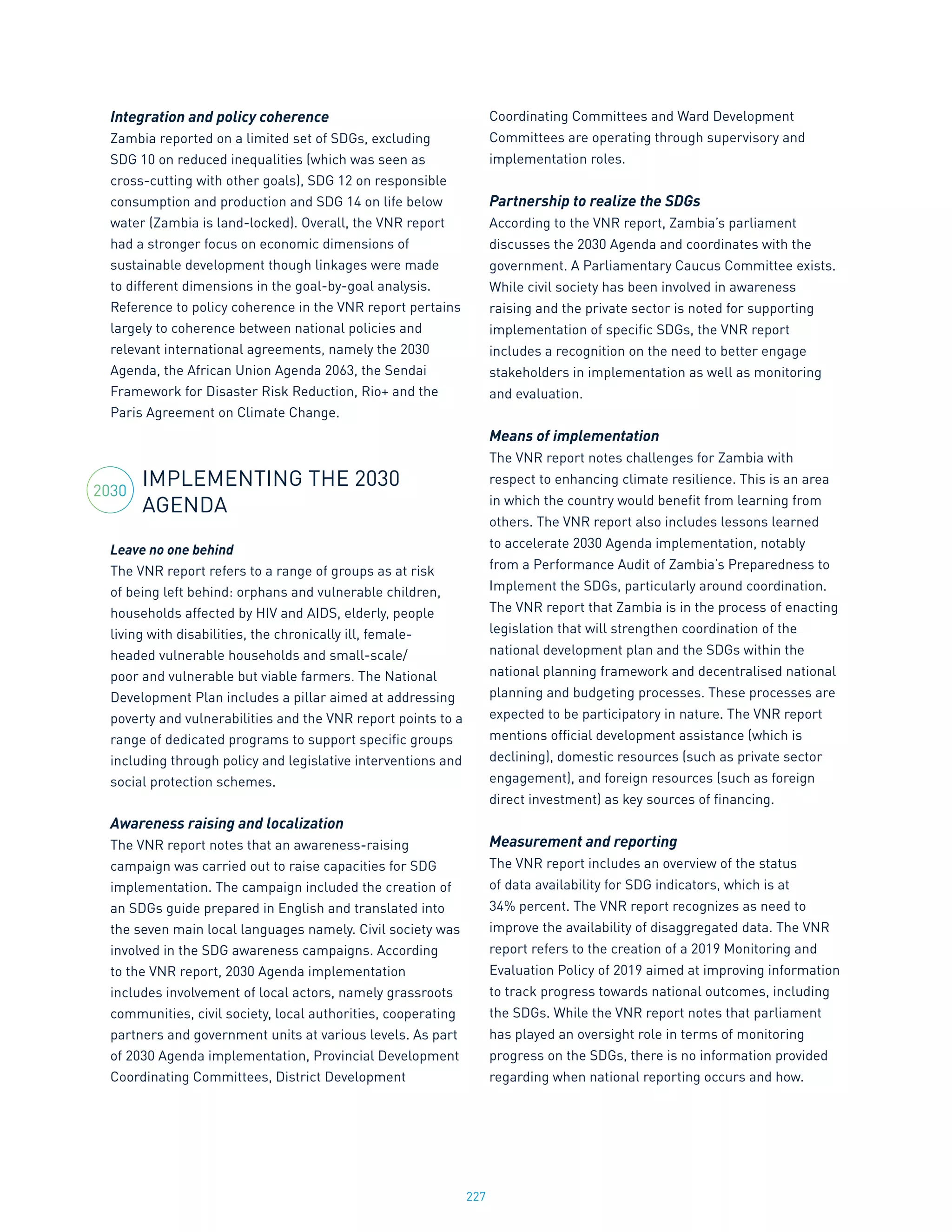 227
Integration and policy coherence
Zambia reported on a limited set of SDGs, excluding
SDG 10 on reduced inequalities (which was seen as
cross-cutting with other goals), SDG 12 on responsible
consumption and production and SDG 14 on life below
water (Zambia is land-locked). Overall, the VNR report
had a stronger focus on economic dimensions of
sustainable development though linkages were made
to different dimensions in the goal-by-goal analysis.
Reference to policy coherence in the VNR report pertains
largely to coherence between national policies and
relevant international agreements, namely the 2030
Agenda, the African Union Agenda 2063, the Sendai
Framework for Disaster Risk Reduction, Rio+ and the
Paris Agreement on Climate Change.
IMPLEMENTING THE 2030
AGENDA
Leave no one behind
The VNR report refers to a range of groups as at risk
of being left behind: orphans and vulnerable children,
households affected by HIV and AIDS, elderly, people
living with disabilities, the chronically ill, female-
headed vulnerable households and small-scale/
poor and vulnerable but viable farmers. The National
Development Plan includes a pillar aimed at addressing
poverty and vulnerabilities and the VNR report points to a
range of dedicated programs to support specific groups
including through policy and legislative interventions and
social protection schemes.
Awareness raising and localization
The VNR report notes that an awareness-raising
campaign was carried out to raise capacities for SDG
implementation. The campaign included the creation of
an SDGs guide prepared in English and translated into
the seven main local languages namely. Civil society was
involved in the SDG awareness campaigns. According
to the VNR report, 2030 Agenda implementation
includes involvement of local actors, namely grassroots
communities, civil society, local authorities, cooperating
partners and government units at various levels. As part
of 2030 Agenda implementation, Provincial Development
Coordinating Committees, District Development
Coordinating Committees and Ward Development
Committees are operating through supervisory and
implementation roles.
Partnership to realize the SDGs
According to the VNR report, Zambia’s parliament
discusses the 2030 Agenda and coordinates with the
government. A Parliamentary Caucus Committee exists.
While civil society has been involved in awareness
raising and the private sector is noted for supporting
implementation of specific SDGs, the VNR report
includes a recognition on the need to better engage
stakeholders in implementation as well as monitoring
and evaluation.
Means of implementation
The VNR report notes challenges for Zambia with
respect to enhancing climate resilience. This is an area
in which the country would benefit from learning from
others. The VNR report also includes lessons learned
to accelerate 2030 Agenda implementation, notably
from a Performance Audit of Zambia’s Preparedness to
Implement the SDGs, particularly around coordination.
The VNR report that Zambia is in the process of enacting
legislation that will strengthen coordination of the
national development plan and the SDGs within the
national planning framework and decentralised national
planning and budgeting processes. These processes are
expected to be participatory in nature. The VNR report
mentions official development assistance (which is
declining), domestic resources (such as private sector
engagement), and foreign resources (such as foreign
direct investment) as key sources of financing.
Measurement and reporting
The VNR report includes an overview of the status
of data availability for SDG indicators, which is at
34% percent. The VNR report recognizes as need to
improve the availability of disaggregated data. The VNR
report refers to the creation of a 2019 Monitoring and
Evaluation Policy of 2019 aimed at improving information
to track progress towards national outcomes, including
the SDGs. While the VNR report notes that parliament
has played an oversight role in terms of monitoring
progress on the SDGs, there is no information provided
regarding when national reporting occurs and how.
2030
 