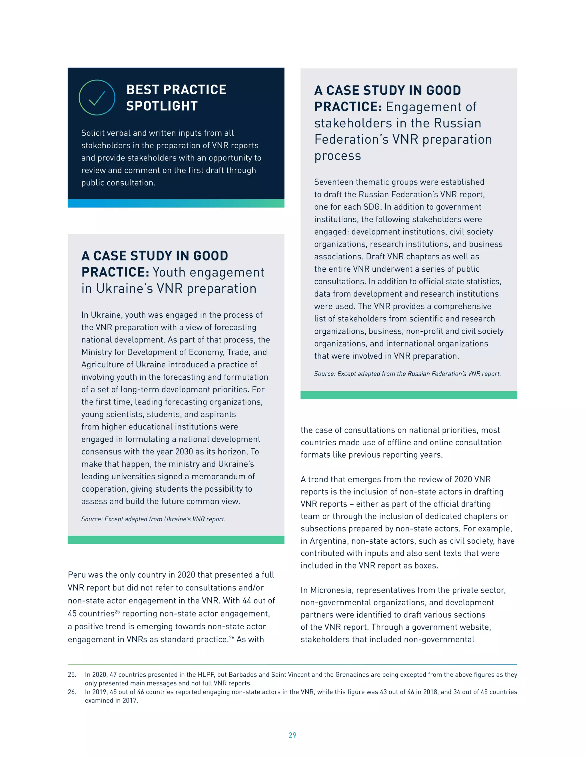 29
Peru was the only country in 2020 that presented a full
VNR report but did not refer to consultations and/or
non-state actor engagement in the VNR. With 44 out of
45 countries25
reporting non-state actor engagement,
a positive trend is emerging towards non-state actor
engagement in VNRs as standard practice.26
As with
the case of consultations on national priorities, most
countries made use of offline and online consultation
formats like previous reporting years.
A trend that emerges from the review of 2020 VNR
reports is the inclusion of non-state actors in drafting
VNR reports – either as part of the official drafting
team or through the inclusion of dedicated chapters or
subsections prepared by non-state actors. For example,
in Argentina, non-state actors, such as civil society, have
contributed with inputs and also sent texts that were
included in the VNR report as boxes.
In Micronesia, representatives from the private sector,
non-governmental organizations, and development
partners were identified to draft various sections
of the VNR report. Through a government website,
stakeholders that included non-governmental
25.	 In 2020, 47 countries presented in the HLPF, but Barbados and Saint Vincent and the Grenadines are being excepted from the above figures as they
only presented main messages and not full VNR reports.
26.	 In 2019, 45 out of 46 countries reported engaging non-state actors in the VNR, while this figure was 43 out of 46 in 2018, and 34 out of 45 countries
examined in 2017.
BEST PRACTICE
SPOTLIGHT
Solicit verbal and written inputs from all
stakeholders in the preparation of VNR reports
and provide stakeholders with an opportunity to
review and comment on the first draft through
public consultation.
A CASE STUDY IN GOOD
PRACTICE: Youth engagement
in Ukraine’s VNR preparation
In Ukraine, youth was engaged in the process of
the VNR preparation with a view of forecasting
national development. As part of that process, the
Ministry for Development of Economy, Trade, and
Agriculture of Ukraine introduced a practice of
involving youth in the forecasting and formulation
of a set of long-term development priorities. For
the first time, leading forecasting organizations,
young scientists, students, and aspirants
from higher educational institutions were
engaged in formulating a national development
consensus with the year 2030 as its horizon. To
make that happen, the ministry and Ukraine’s
leading universities signed a memorandum of
cooperation, giving students the possibility to
assess and build the future common view.
Source: Except adapted from Ukraine’s VNR report.
A CASE STUDY IN GOOD
PRACTICE: Engagement of
stakeholders in the Russian
Federation’s VNR preparation
process
Seventeen thematic groups were established
to draft the Russian Federation’s VNR report,
one for each SDG. In addition to government
institutions, the following stakeholders were
engaged: development institutions, civil society
organizations, research institutions, and business
associations. Draft VNR chapters as well as
the entire VNR underwent a series of public
consultations. In addition to official state statistics,
data from development and research institutions
were used. The VNR provides a comprehensive
list of stakeholders from scientific and research
organizations, business, non-profit and civil society
organizations, and international organizations
that were involved in VNR preparation.
Source: Except adapted from the Russian Federation’s VNR report.
 