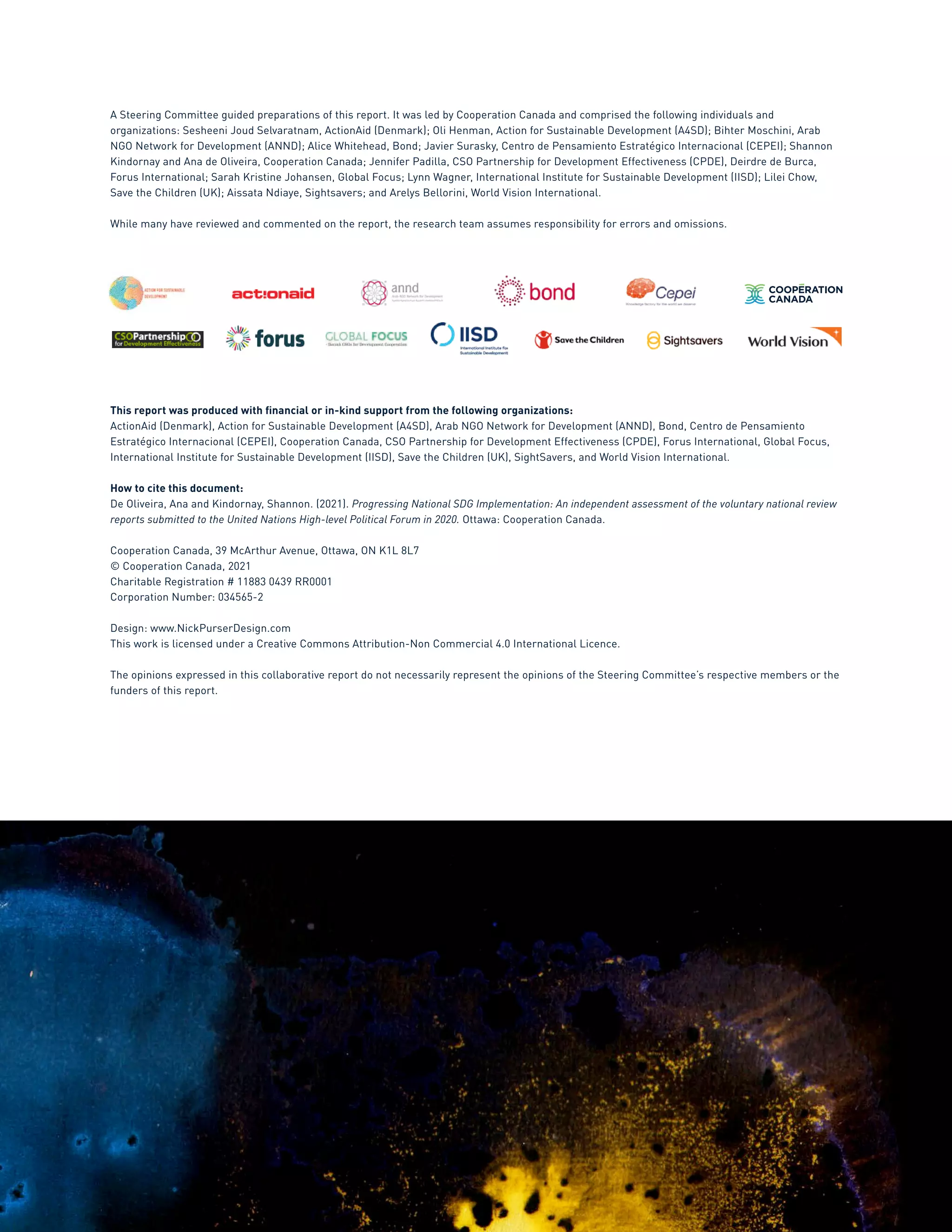 3
A Steering Committee guided preparations of this report. It was led by Cooperation Canada and comprised the following individuals and
organizations: Sesheeni Joud Selvaratnam, ActionAid (Denmark); Oli Henman, Action for Sustainable Development (A4SD); Bihter Moschini, Arab
NGO Network for Development (ANND); Alice Whitehead, Bond; Javier Surasky, Centro de Pensamiento Estratégico Internacional (CEPEI); Shannon
Kindornay and Ana de Oliveira, Cooperation Canada; Jennifer Padilla, CSO Partnership for Development Effectiveness (CPDE), Deirdre de Burca,
Forus International; Sarah Kristine Johansen, Global Focus; Lynn Wagner, International Institute for Sustainable Development (IISD); Lilei Chow,
Save the Children (UK); Aissata Ndiaye, Sightsavers; and Arelys Bellorini, World Vision International.
While many have reviewed and commented on the report, the research team assumes responsibility for errors and omissions.
This report was produced with financial or in-kind support from the following organizations:
ActionAid (Denmark), Action for Sustainable Development (A4SD), Arab NGO Network for Development (ANND), Bond, Centro de Pensamiento
Estratégico Internacional (CEPEI), Cooperation Canada, CSO Partnership for Development Effectiveness (CPDE), Forus International, Global Focus,
International Institute for Sustainable Development (IISD), Save the Children (UK), SightSavers, and World Vision International.
How to cite this document:
De Oliveira, Ana and Kindornay, Shannon. (2021). Progressing National SDG Implementation: An independent assessment of the voluntary national review
reports submitted to the United Nations High-level Political Forum in 2020. Ottawa: Cooperation Canada.
Cooperation Canada, 39 McArthur Avenue, Ottawa, ON K1L 8L7
© Cooperation Canada, 2021
Charitable Registration # 11883 0439 RR0001
Corporation Number: 034565-2
Design: www.NickPurserDesign.com
This work is licensed under a Creative Commons Attribution-Non Commercial 4.0 International Licence.
The opinions expressed in this collaborative report do not necessarily represent the opinions of the Steering Committee’s respective members or the
funders of this report.
 