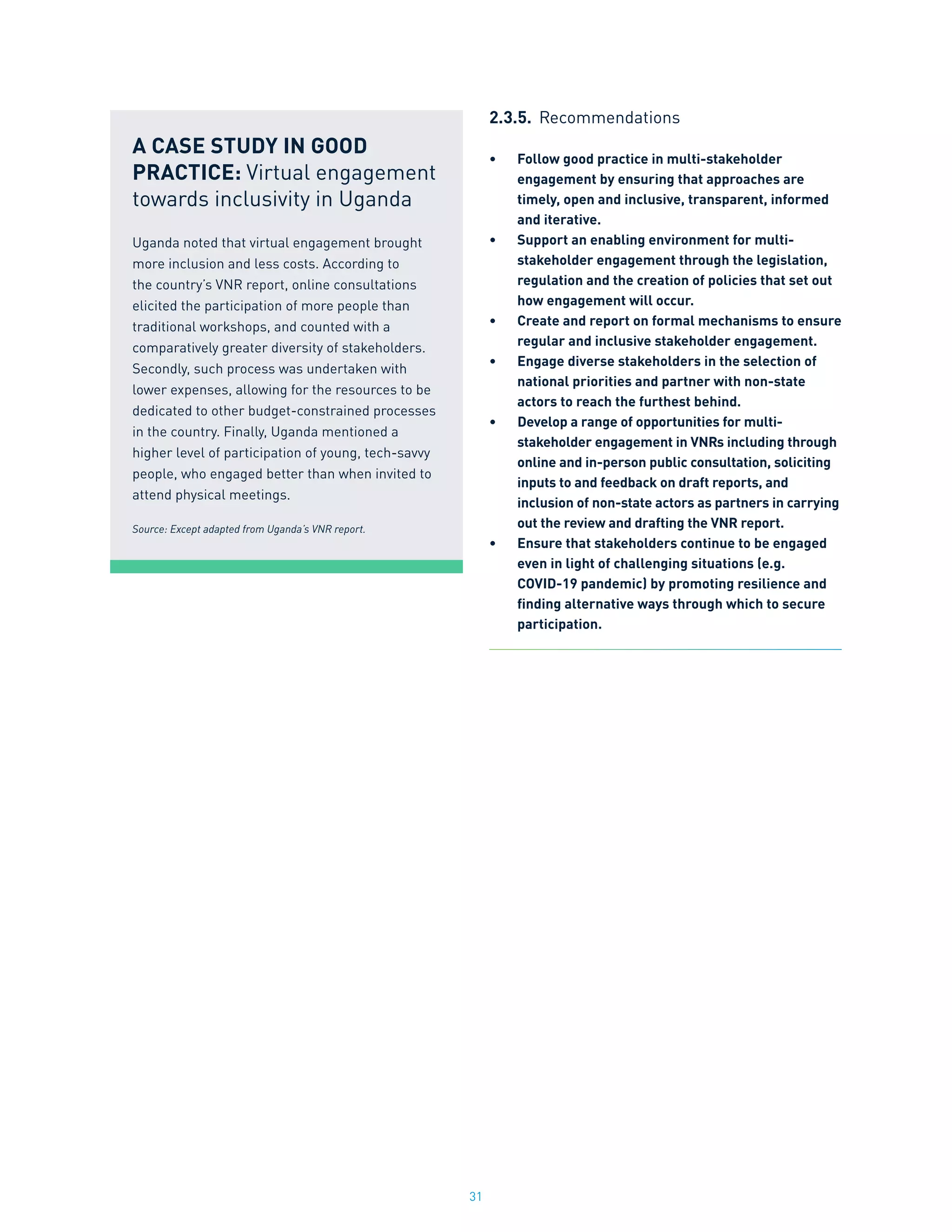 31
2.3.5.	 Recommendations
•	 Follow good practice in multi-stakeholder
engagement by ensuring that approaches are
timely, open and inclusive, transparent, informed
and iterative.
•	 Support an enabling environment for multi-
stakeholder engagement through the legislation,
regulation and the creation of policies that set out
how engagement will occur.
•	 Create and report on formal mechanisms to ensure
regular and inclusive stakeholder engagement.
•	 Engage diverse stakeholders in the selection of
national priorities and partner with non-state
actors to reach the furthest behind.
•	 Develop a range of opportunities for multi-
stakeholder engagement in VNRs including through
online and in-person public consultation, soliciting
inputs to and feedback on draft reports, and
inclusion of non-state actors as partners in carrying
out the review and drafting the VNR report.
•	 Ensure that stakeholders continue to be engaged
even in light of challenging situations (e.g.
COVID-19 pandemic) by promoting resilience and
finding alternative ways through which to secure
participation.
A CASE STUDY IN GOOD
PRACTICE: Virtual engagement
towards inclusivity in Uganda
Uganda noted that virtual engagement brought
more inclusion and less costs. According to
the country’s VNR report, online consultations
elicited the participation of more people than
traditional workshops, and counted with a
comparatively greater diversity of stakeholders.
Secondly, such process was undertaken with
lower expenses, allowing for the resources to be
dedicated to other budget-constrained processes
in the country. Finally, Uganda mentioned a
higher level of participation of young, tech-savvy
people, who engaged better than when invited to
attend physical meetings.
Source: Except adapted from Uganda’s VNR report.
 