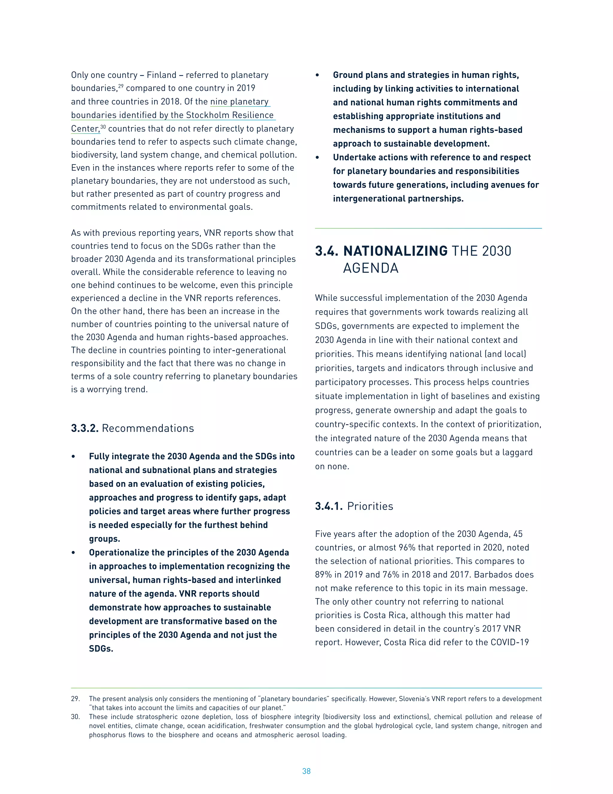 38
Only one country – Finland – referred to planetary
boundaries,29
compared to one country in 2019
and three countries in 2018. Of the nine planetary
boundaries identified by the Stockholm Resilience
Center,30
countries that do not refer directly to planetary
boundaries tend to refer to aspects such climate change,
biodiversity, land system change, and chemical pollution.
Even in the instances where reports refer to some of the
planetary boundaries, they are not understood as such,
but rather presented as part of country progress and
commitments related to environmental goals.
As with previous reporting years, VNR reports show that
countries tend to focus on the SDGs rather than the
broader 2030 Agenda and its transformational principles
overall. While the considerable reference to leaving no
one behind continues to be welcome, even this principle
experienced a decline in the VNR reports references.
On the other hand, there has been an increase in the
number of countries pointing to the universal nature of
the 2030 Agenda and human rights-based approaches.
The decline in countries pointing to inter-generational
responsibility and the fact that there was no change in
terms of a sole country referring to planetary boundaries
is a worrying trend.
3.3.2. Recommendations
•	 Fully integrate the 2030 Agenda and the SDGs into
national and subnational plans and strategies
based on an evaluation of existing policies,
approaches and progress to identify gaps, adapt
policies and target areas where further progress
is needed especially for the furthest behind
groups.
•	 Operationalize the principles of the 2030 Agenda
in approaches to implementation recognizing the
universal, human rights-based and interlinked
nature of the agenda. VNR reports should
demonstrate how approaches to sustainable
development are transformative based on the
principles of the 2030 Agenda and not just the
SDGs.
•	 Ground plans and strategies in human rights,
including by linking activities to international
and national human rights commitments and
establishing appropriate institutions and
mechanisms to support a human rights-based
approach to sustainable development.
•	 Undertake actions with reference to and respect
for planetary boundaries and responsibilities
towards future generations, including avenues for
intergenerational partnerships.
3.4.	NATIONALIZING THE 2030
	 AGENDA
While successful implementation of the 2030 Agenda
requires that governments work towards realizing all
SDGs, governments are expected to implement the
2030 Agenda in line with their national context and
priorities. This means identifying national (and local)
priorities, targets and indicators through inclusive and
participatory processes. This process helps countries
situate implementation in light of baselines and existing
progress, generate ownership and adapt the goals to
country-specific contexts. In the context of prioritization,
the integrated nature of the 2030 Agenda means that
countries can be a leader on some goals but a laggard
on none.
3.4.1.	Priorities
Five years after the adoption of the 2030 Agenda, 45
countries, or almost 96% that reported in 2020, noted
the selection of national priorities. This compares to
89% in 2019 and 76% in 2018 and 2017. Barbados does
not make reference to this topic in its main message.
The only other country not referring to national
priorities is Costa Rica, although this matter had
been considered in detail in the country’s 2017 VNR
report. However, Costa Rica did refer to the COVID-19
29.	 The present analysis only considers the mentioning of “planetary boundaries” specifically. However, Slovenia’s VNR report refers to a development
“that takes into account the limits and capacities of our planet.”
30.	 These include stratospheric ozone depletion, loss of biosphere integrity (biodiversity loss and extinctions), chemical pollution and release of
novel entities, climate change, ocean acidification, freshwater consumption and the global hydrological cycle, land system change, nitrogen and
phosphorus flows to the biosphere and oceans and atmospheric aerosol loading.
 
