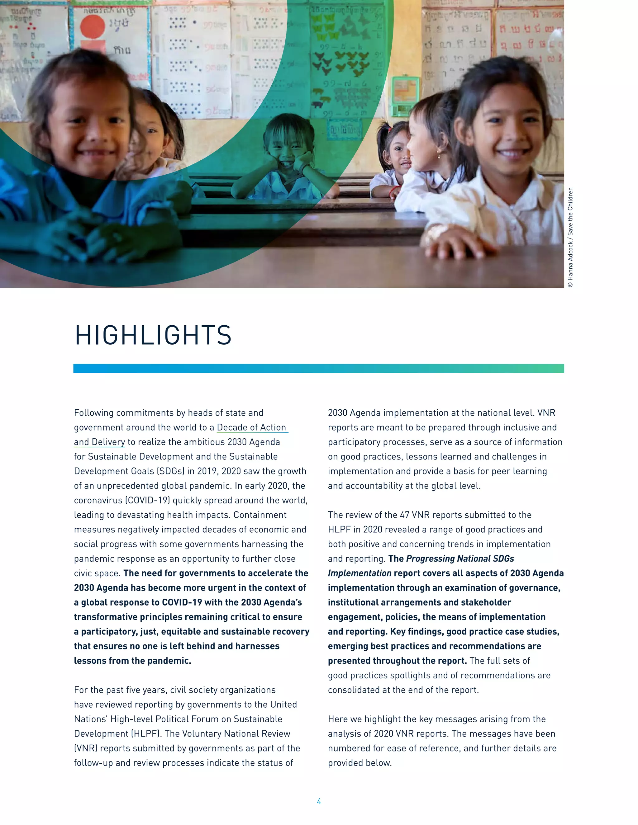 4
Following commitments by heads of state and
government around the world to a Decade of Action
and Delivery to realize the ambitious 2030 Agenda
for Sustainable Development and the Sustainable
Development Goals (SDGs) in 2019, 2020 saw the growth
of an unprecedented global pandemic. In early 2020, the
coronavirus (COVID-19) quickly spread around the world,
leading to devastating health impacts. Containment
measures negatively impacted decades of economic and
social progress with some governments harnessing the
pandemic response as an opportunity to further close
civic space. The need for governments to accelerate the
2030 Agenda has become more urgent in the context of
a global response to COVID-19 with the 2030 Agenda’s
transformative principles remaining critical to ensure
a participatory, just, equitable and sustainable recovery
that ensures no one is left behind and harnesses
lessons from the pandemic.
For the past five years, civil society organizations
have reviewed reporting by governments to the United
Nations’ High-level Political Forum on Sustainable
Development (HLPF). The Voluntary National Review
(VNR) reports submitted by governments as part of the
follow-up and review processes indicate the status of
2030 Agenda implementation at the national level. VNR
reports are meant to be prepared through inclusive and
participatory processes, serve as a source of information
on good practices, lessons learned and challenges in
implementation and provide a basis for peer learning
and accountability at the global level.
The review of the 47 VNR reports submitted to the
HLPF in 2020 revealed a range of good practices and
both positive and concerning trends in implementation
and reporting. The Progressing National SDGs
Implementation report covers all aspects of 2030 Agenda
implementation through an examination of governance,
institutional arrangements and stakeholder
engagement, policies, the means of implementation
and reporting. Key findings, good practice case studies,
emerging best practices and recommendations are
presented throughout the report. The full sets of
good practices spotlights and of recommendations are
consolidated at the end of the report.
Here we highlight the key messages arising from the
analysis of 2020 VNR reports. The messages have been
numbered for ease of reference, and further details are
provided below.
HIGHLIGHTS
©
Hanna
Adcock
/
Save
the
Children
 