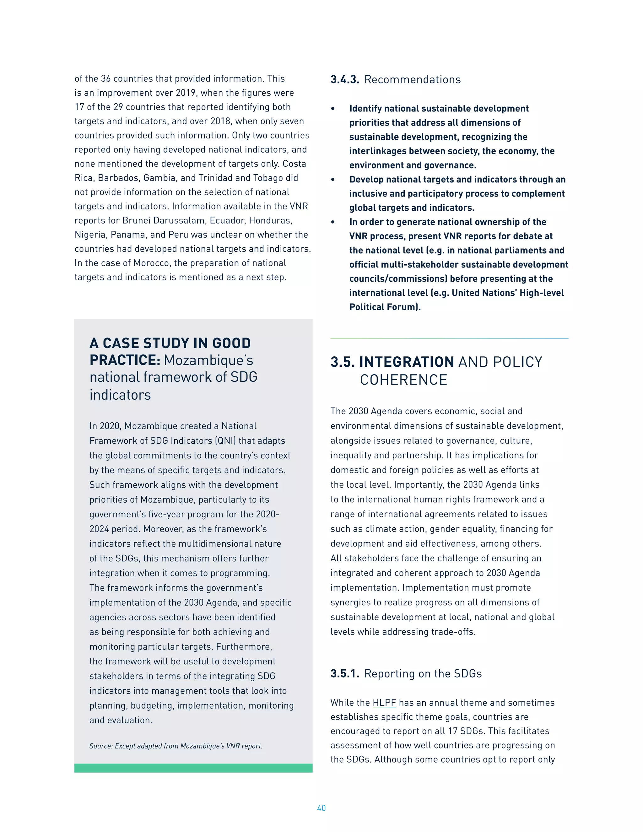 40
of the 36 countries that provided information. This
is an improvement over 2019, when the figures were
17 of the 29 countries that reported identifying both
targets and indicators, and over 2018, when only seven
countries provided such information. Only two countries
reported only having developed national indicators, and
none mentioned the development of targets only. Costa
Rica, Barbados, Gambia, and Trinidad and Tobago did
not provide information on the selection of national
targets and indicators. Information available in the VNR
reports for Brunei Darussalam, Ecuador, Honduras,
Nigeria, Panama, and Peru was unclear on whether the
countries had developed national targets and indicators.
In the case of Morocco, the preparation of national
targets and indicators is mentioned as a next step.
3.4.3.	Recommendations
•	 Identify national sustainable development
priorities that address all dimensions of
sustainable development, recognizing the
interlinkages between society, the economy, the
environment and governance.
•	 Develop national targets and indicators through an
inclusive and participatory process to complement
global targets and indicators.
•	 In order to generate national ownership of the
VNR process, present VNR reports for debate at
the national level (e.g. in national parliaments and
official multi-stakeholder sustainable development
councils/commissions) before presenting at the
international level (e.g. United Nations’ High-level
Political Forum).
3.5. INTEGRATION AND POLICY
	COHERENCE
The 2030 Agenda covers economic, social and
environmental dimensions of sustainable development,
alongside issues related to governance, culture,
inequality and partnership. It has implications for
domestic and foreign policies as well as efforts at
the local level. Importantly, the 2030 Agenda links
to the international human rights framework and a
range of international agreements related to issues
such as climate action, gender equality, financing for
development and aid effectiveness, among others.
All stakeholders face the challenge of ensuring an
integrated and coherent approach to 2030 Agenda
implementation. Implementation must promote
synergies to realize progress on all dimensions of
sustainable development at local, national and global
levels while addressing trade-offs.
3.5.1.	Reporting on the SDGs
While the HLPF has an annual theme and sometimes
establishes specific theme goals, countries are
encouraged to report on all 17 SDGs. This facilitates
assessment of how well countries are progressing on
the SDGs. Although some countries opt to report only
A CASE STUDY IN GOOD
PRACTICE: Mozambique’s
national framework of SDG
indicators
In 2020, Mozambique created a National
Framework of SDG Indicators (QNI) that adapts
the global commitments to the country’s context
by the means of specific targets and indicators.
Such framework aligns with the development
priorities of Mozambique, particularly to its
government’s five-year program for the 2020-
2024 period. Moreover, as the framework’s
indicators reflect the multidimensional nature
of the SDGs, this mechanism offers further
integration when it comes to programming.
The framework informs the government’s
implementation of the 2030 Agenda, and specific
agencies across sectors have been identified
as being responsible for both achieving and
monitoring particular targets. Furthermore,
the framework will be useful to development
stakeholders in terms of the integrating SDG
indicators into management tools that look into
planning, budgeting, implementation, monitoring
and evaluation.
Source: Except adapted from Mozambique’s VNR report.
 