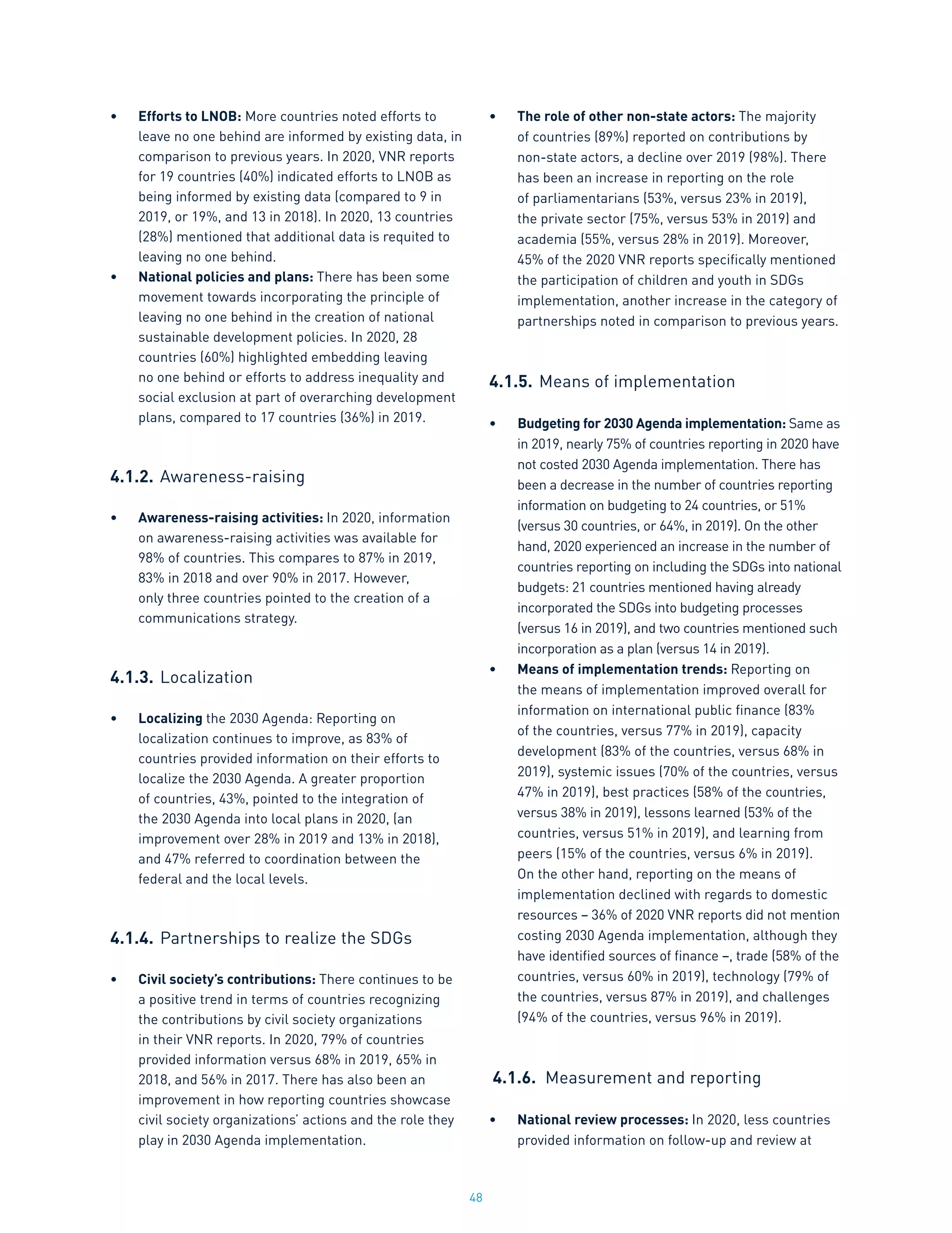 48
•	 Efforts to LNOB: More countries noted efforts to
leave no one behind are informed by existing data, in
comparison to previous years. In 2020, VNR reports
for 19 countries (40%) indicated efforts to LNOB as
being informed by existing data (compared to 9 in
2019, or 19%, and 13 in 2018). In 2020, 13 countries
(28%) mentioned that additional data is requited to
leaving no one behind.
•	 National policies and plans: There has been some
movement towards incorporating the principle of
leaving no one behind in the creation of national
sustainable development policies. In 2020, 28
countries (60%) highlighted embedding leaving
no one behind or efforts to address inequality and
social exclusion at part of overarching development
plans, compared to 17 countries (36%) in 2019.
4.1.2.	Awareness-raising
•	 Awareness-raising activities: In 2020, information
on awareness-raising activities was available for
98% of countries. This compares to 87% in 2019,
83% in 2018 and over 90% in 2017. However,
only three countries pointed to the creation of a
communications strategy.
4.1.3.	Localization
•	 Localizing the 2030 Agenda: Reporting on
localization continues to improve, as 83% of
countries provided information on their efforts to
localize the 2030 Agenda. A greater proportion
of countries, 43%, pointed to the integration of
the 2030 Agenda into local plans in 2020, (an
improvement over 28% in 2019 and 13% in 2018),
and 47% referred to coordination between the
federal and the local levels.
4.1.4.	Partnerships to realize the SDGs
•	 Civil society’s contributions: There continues to be
a positive trend in terms of countries recognizing
the contributions by civil society organizations
in their VNR reports. In 2020, 79% of countries
provided information versus 68% in 2019, 65% in
2018, and 56% in 2017. There has also been an
improvement in how reporting countries showcase
civil society organizations’ actions and the role they
play in 2030 Agenda implementation.
•	 The role of other non-state actors: The majority
of countries (89%) reported on contributions by
non-state actors, a decline over 2019 (98%). There
has been an increase in reporting on the role
of parliamentarians (53%, versus 23% in 2019),
the private sector (75%, versus 53% in 2019) and
academia (55%, versus 28% in 2019). Moreover,
45% of the 2020 VNR reports specifically mentioned
the participation of children and youth in SDGs
implementation, another increase in the category of
partnerships noted in comparison to previous years.
4.1.5.	Means of implementation
•	 Budgeting for 2030 Agenda implementation: Same as
in 2019, nearly 75% of countries reporting in 2020 have
not costed 2030 Agenda implementation. There has
been a decrease in the number of countries reporting
information on budgeting to 24 countries, or 51%
(versus 30 countries, or 64%, in 2019). On the other
hand, 2020 experienced an increase in the number of
countries reporting on including the SDGs into national
budgets: 21 countries mentioned having already
incorporated the SDGs into budgeting processes
(versus 16 in 2019), and two countries mentioned such
incorporation as a plan (versus 14 in 2019).
•	 Means of implementation trends: Reporting on
the means of implementation improved overall for
information on international public finance (83%
of the countries, versus 77% in 2019), capacity
development (83% of the countries, versus 68% in
2019), systemic issues (70% of the countries, versus
47% in 2019), best practices (58% of the countries,
versus 38% in 2019), lessons learned (53% of the
countries, versus 51% in 2019), and learning from
peers (15% of the countries, versus 6% in 2019).
On the other hand, reporting on the means of
implementation declined with regards to domestic
resources – 36% of 2020 VNR reports did not mention
costing 2030 Agenda implementation, although they
have identified sources of finance –, trade (58% of the
countries, versus 60% in 2019), technology (79% of
the countries, versus 87% in 2019), and challenges
(94% of the countries, versus 96% in 2019).
4.1.6.	 Measurement and reporting
•	 National review processes: In 2020, less countries
provided information on follow-up and review at
 