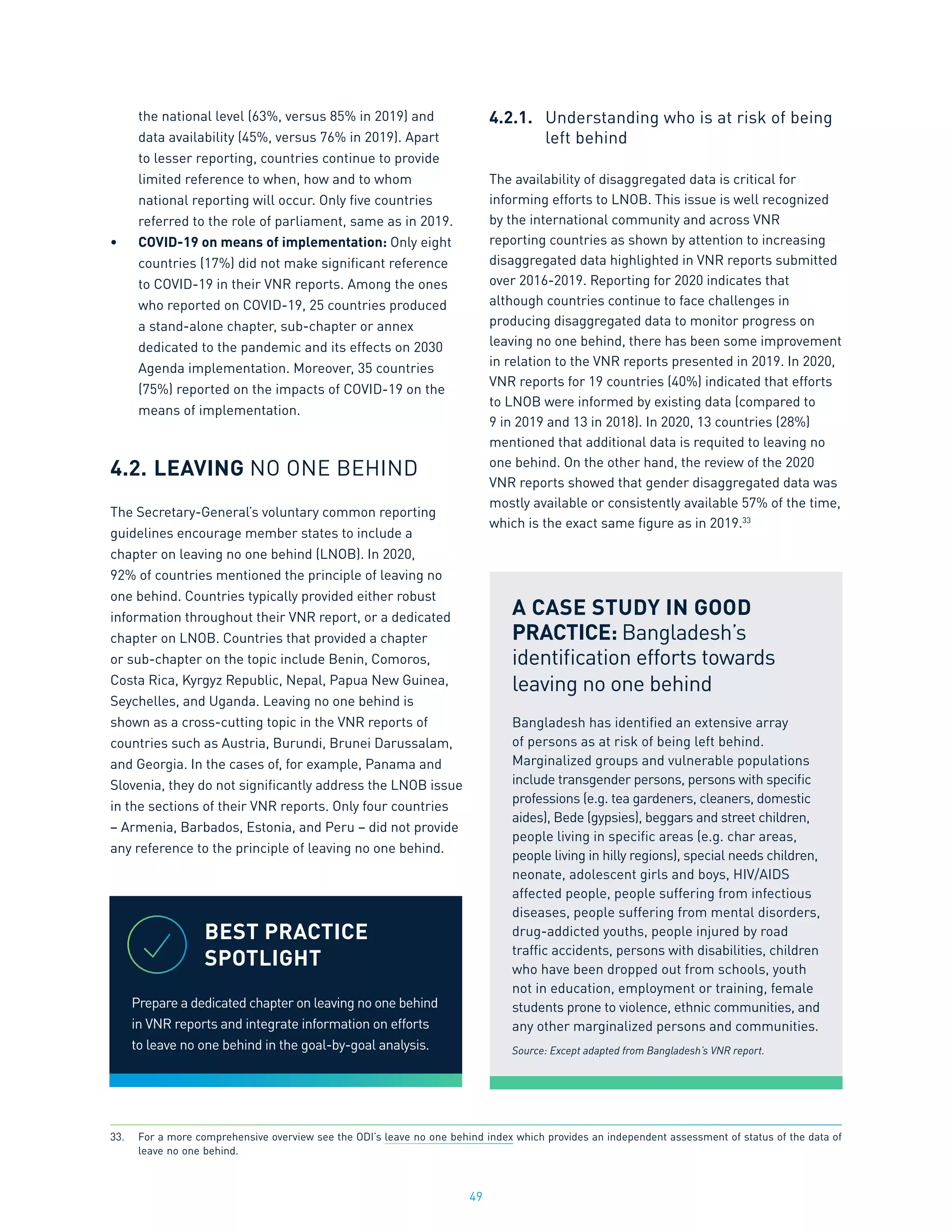 49
the national level (63%, versus 85% in 2019) and
data availability (45%, versus 76% in 2019). Apart
to lesser reporting, countries continue to provide
limited reference to when, how and to whom
national reporting will occur. Only five countries
referred to the role of parliament, same as in 2019.
•	 COVID-19 on means of implementation: Only eight
countries (17%) did not make significant reference
to COVID-19 in their VNR reports. Among the ones
who reported on COVID-19, 25 countries produced
a stand-alone chapter, sub-chapter or annex
dedicated to the pandemic and its effects on 2030
Agenda implementation. Moreover, 35 countries
(75%) reported on the impacts of COVID-19 on the
means of implementation.
4.2.	LEAVING NO ONE BEHIND
The Secretary-General’s voluntary common reporting
guidelines encourage member states to include a
chapter on leaving no one behind (LNOB). In 2020,
92% of countries mentioned the principle of leaving no
one behind. Countries typically provided either robust
information throughout their VNR report, or a dedicated
chapter on LNOB. Countries that provided a chapter
or sub-chapter on the topic include Benin, Comoros,
Costa Rica, Kyrgyz Republic, Nepal, Papua New Guinea,
Seychelles, and Uganda. Leaving no one behind is
shown as a cross-cutting topic in the VNR reports of
countries such as Austria, Burundi, Brunei Darussalam,
and Georgia. In the cases of, for example, Panama and
Slovenia, they do not significantly address the LNOB issue
in the sections of their VNR reports. Only four countries
– Armenia, Barbados, Estonia, and Peru – did not provide
any reference to the principle of leaving no one behind.
4.2.1.	 Understanding who is at risk of being
	 left behind
The availability of disaggregated data is critical for
informing efforts to LNOB. This issue is well recognized
by the international community and across VNR
reporting countries as shown by attention to increasing
disaggregated data highlighted in VNR reports submitted
over 2016-2019. Reporting for 2020 indicates that
although countries continue to face challenges in
producing disaggregated data to monitor progress on
leaving no one behind, there has been some improvement
in relation to the VNR reports presented in 2019. In 2020,
VNR reports for 19 countries (40%) indicated that efforts
to LNOB were informed by existing data (compared to
9 in 2019 and 13 in 2018). In 2020, 13 countries (28%)
mentioned that additional data is requited to leaving no
one behind. On the other hand, the review of the 2020
VNR reports showed that gender disaggregated data was
mostly available or consistently available 57% of the time,
which is the exact same figure as in 2019.33
BEST PRACTICE
SPOTLIGHT
Prepare a dedicated chapter on leaving no one behind
in VNR reports and integrate information on efforts
to leave no one behind in the goal-by-goal analysis.
A CASE STUDY IN GOOD
PRACTICE: Bangladesh’s
identification efforts towards
leaving no one behind
Bangladesh has identified an extensive array
of persons as at risk of being left behind.
Marginalized groups and vulnerable populations
include transgender persons, persons with specific
professions (e.g. tea gardeners, cleaners, domestic
aides), Bede (gypsies), beggars and street children,
people living in specific areas (e.g. char areas,
people living in hilly regions), special needs children,
neonate, adolescent girls and boys, HIV/AIDS
affected people, people suffering from infectious
diseases, people suffering from mental disorders,
drug-addicted youths, people injured by road
traffic accidents, persons with disabilities, children
who have been dropped out from schools, youth
not in education, employment or training, female
students prone to violence, ethnic communities, and
any other marginalized persons and communities.
Source: Except adapted from Bangladesh’s VNR report.
33.	 For a more comprehensive overview see the ODI’s leave no one behind index which provides an independent assessment of status of the data of
leave no one behind.
 
