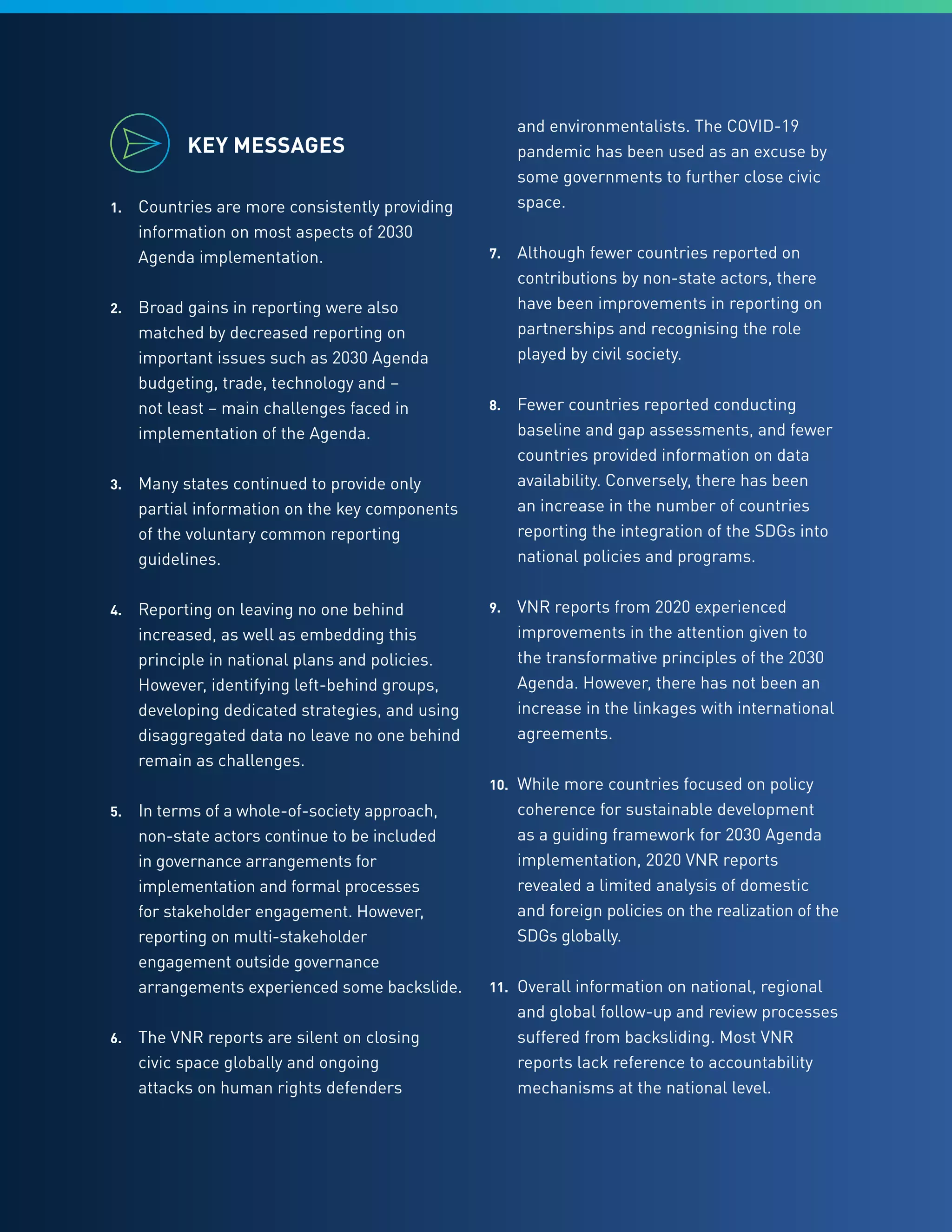 5
KEY MESSAGES
1.	 Countries are more consistently providing
information on most aspects of 2030
Agenda implementation.
2.	 Broad gains in reporting were also
matched by decreased reporting on
important issues such as 2030 Agenda
budgeting, trade, technology and –
not least – main challenges faced in
implementation of the Agenda.
3.	 Many states continued to provide only
partial information on the key components
of the voluntary common reporting
guidelines.
4.	 Reporting on leaving no one behind
increased, as well as embedding this
principle in national plans and policies.
However, identifying left-behind groups,
developing dedicated strategies, and using
disaggregated data no leave no one behind
remain as challenges.
5.	 In terms of a whole-of-society approach,
non-state actors continue to be included
in governance arrangements for
implementation and formal processes
for stakeholder engagement. However,
reporting on multi-stakeholder
engagement outside governance
arrangements experienced some backslide.
6.	 The VNR reports are silent on closing
civic space globally and ongoing
attacks on human rights defenders
and environmentalists. The COVID-19
pandemic has been used as an excuse by
some governments to further close civic
space.
7.	 Although fewer countries reported on
contributions by non-state actors, there
have been improvements in reporting on
partnerships and recognising the role
played by civil society.
8.	 Fewer countries reported conducting
baseline and gap assessments, and fewer
countries provided information on data
availability. Conversely, there has been
an increase in the number of countries
reporting the integration of the SDGs into
national policies and programs.
9.	 VNR reports from 2020 experienced
improvements in the attention given to
the transformative principles of the 2030
Agenda. However, there has not been an
increase in the linkages with international
agreements.
10.	 While more countries focused on policy
coherence for sustainable development
as a guiding framework for 2030 Agenda
implementation, 2020 VNR reports
revealed a limited analysis of domestic
and foreign policies on the realization of the
SDGs globally.
11.	 Overall information on national, regional
and global follow-up and review processes
suffered from backsliding. Most VNR
reports lack reference to accountability
mechanisms at the national level.
 