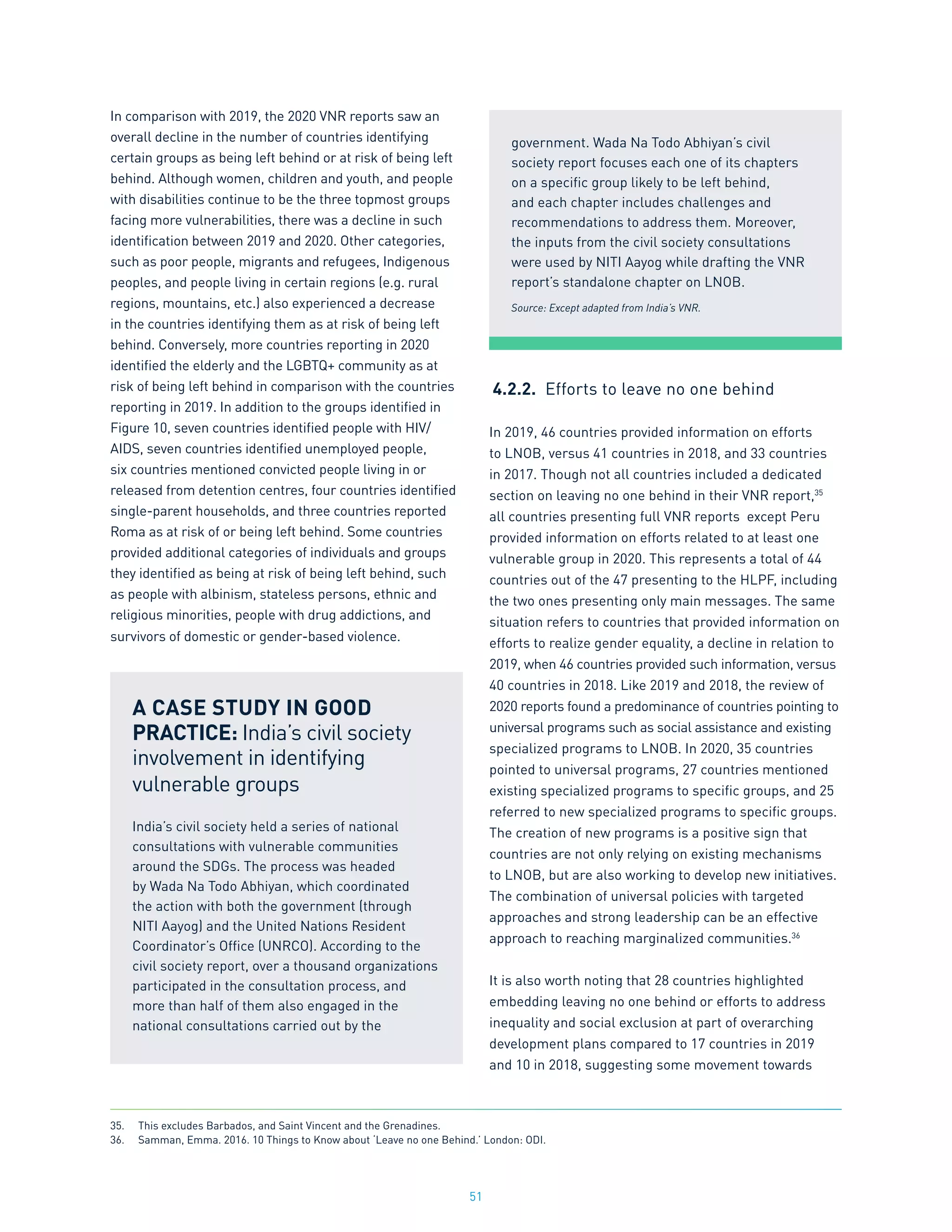 51
In comparison with 2019, the 2020 VNR reports saw an
overall decline in the number of countries identifying
certain groups as being left behind or at risk of being left
behind. Although women, children and youth, and people
with disabilities continue to be the three topmost groups
facing more vulnerabilities, there was a decline in such
identification between 2019 and 2020. Other categories,
such as poor people, migrants and refugees, Indigenous
peoples, and people living in certain regions (e.g. rural
regions, mountains, etc.) also experienced a decrease
in the countries identifying them as at risk of being left
behind. Conversely, more countries reporting in 2020
identified the elderly and the LGBTQ+ community as at
risk of being left behind in comparison with the countries
reporting in 2019. In addition to the groups identified in
Figure 10, seven countries identified people with HIV/
AIDS, seven countries identified unemployed people,
six countries mentioned convicted people living in or
released from detention centres, four countries identified
single-parent households, and three countries reported
Roma as at risk of or being left behind. Some countries
provided additional categories of individuals and groups
they identified as being at risk of being left behind, such
as people with albinism, stateless persons, ethnic and
religious minorities, people with drug addictions, and
survivors of domestic or gender-based violence.
4.2.2.	 Efforts to leave no one behind
In 2019, 46 countries provided information on efforts
to LNOB, versus 41 countries in 2018, and 33 countries
in 2017. Though not all countries included a dedicated
section on leaving no one behind in their VNR report,35
all countries presenting full VNR reports except Peru
provided information on efforts related to at least one
vulnerable group in 2020. This represents a total of 44
countries out of the 47 presenting to the HLPF, including
the two ones presenting only main messages. The same
situation refers to countries that provided information on
efforts to realize gender equality, a decline in relation to
2019, when 46 countries provided such information, versus
40 countries in 2018. Like 2019 and 2018, the review of
2020 reports found a predominance of countries pointing to
universal programs such as social assistance and existing
specialized programs to LNOB. In 2020, 35 countries
pointed to universal programs, 27 countries mentioned
existing specialized programs to specific groups, and 25
referred to new specialized programs to specific groups.
The creation of new programs is a positive sign that
countries are not only relying on existing mechanisms
to LNOB, but are also working to develop new initiatives.
The combination of universal policies with targeted
approaches and strong leadership can be an effective
approach to reaching marginalized communities.36
It is also worth noting that 28 countries highlighted
embedding leaving no one behind or efforts to address
inequality and social exclusion at part of overarching
development plans compared to 17 countries in 2019
and 10 in 2018, suggesting some movement towards
A CASE STUDY IN GOOD
PRACTICE: India’s civil society
involvement in identifying
vulnerable groups
India’s civil society held a series of national
consultations with vulnerable communities
around the SDGs. The process was headed
by Wada Na Todo Abhiyan, which coordinated
the action with both the government (through
NITI Aayog) and the United Nations Resident
Coordinator’s Office (UNRCO). According to the
civil society report, over a thousand organizations
participated in the consultation process, and
more than half of them also engaged in the
national consultations carried out by the
35.	 This excludes Barbados, and Saint Vincent and the Grenadines.
36.	 Samman, Emma. 2016. 10 Things to Know about ‘Leave no one Behind.’ London: ODI.
government. Wada Na Todo Abhiyan’s civil
society report focuses each one of its chapters
on a specific group likely to be left behind,
and each chapter includes challenges and
recommendations to address them. Moreover,
the inputs from the civil society consultations
were used by NITI Aayog while drafting the VNR
report’s standalone chapter on LNOB.
Source: Except adapted from India’s VNR.
 