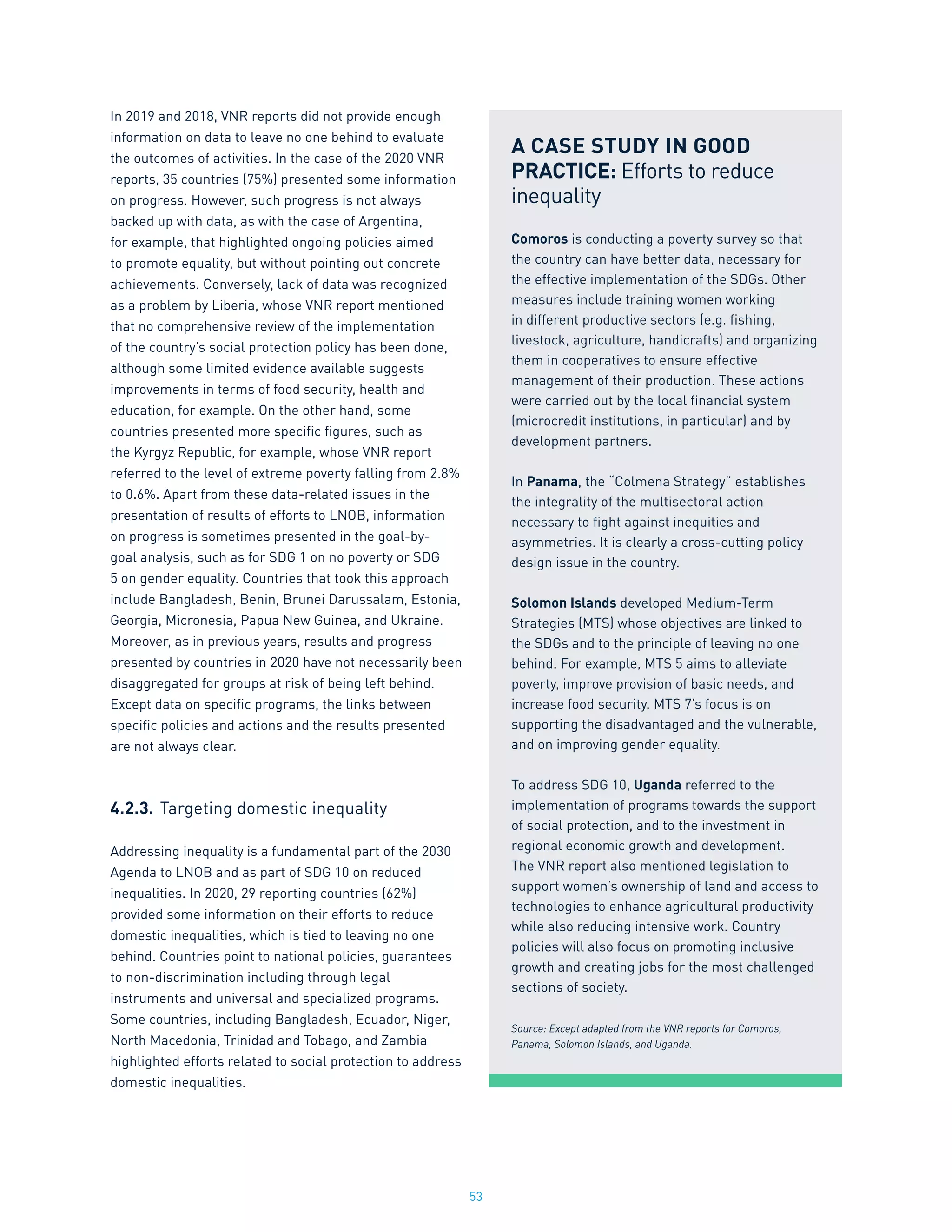 53
In 2019 and 2018, VNR reports did not provide enough
information on data to leave no one behind to evaluate
the outcomes of activities. In the case of the 2020 VNR
reports, 35 countries (75%) presented some information
on progress. However, such progress is not always
backed up with data, as with the case of Argentina,
for example, that highlighted ongoing policies aimed
to promote equality, but without pointing out concrete
achievements. Conversely, lack of data was recognized
as a problem by Liberia, whose VNR report mentioned
that no comprehensive review of the implementation
of the country’s social protection policy has been done,
although some limited evidence available suggests
improvements in terms of food security, health and
education, for example. On the other hand, some
countries presented more specific figures, such as
the Kyrgyz Republic, for example, whose VNR report
referred to the level of extreme poverty falling from 2.8%
to 0.6%. Apart from these data-related issues in the
presentation of results of efforts to LNOB, information
on progress is sometimes presented in the goal-by-
goal analysis, such as for SDG 1 on no poverty or SDG
5 on gender equality. Countries that took this approach
include Bangladesh, Benin, Brunei Darussalam, Estonia,
Georgia, Micronesia, Papua New Guinea, and Ukraine.
Moreover, as in previous years, results and progress
presented by countries in 2020 have not necessarily been
disaggregated for groups at risk of being left behind.
Except data on specific programs, the links between
specific policies and actions and the results presented
are not always clear.
4.2.3.	Targeting domestic inequality
Addressing inequality is a fundamental part of the 2030
Agenda to LNOB and as part of SDG 10 on reduced
inequalities. In 2020, 29 reporting countries (62%)
provided some information on their efforts to reduce
domestic inequalities, which is tied to leaving no one
behind. Countries point to national policies, guarantees
to non-discrimination including through legal
instruments and universal and specialized programs.
Some countries, including Bangladesh, Ecuador, Niger,
North Macedonia, Trinidad and Tobago, and Zambia
highlighted efforts related to social protection to address
domestic inequalities.
A CASE STUDY IN GOOD
PRACTICE: Efforts to reduce
inequality
Comoros is conducting a poverty survey so that
the country can have better data, necessary for
the effective implementation of the SDGs. Other
measures include training women working
in different productive sectors (e.g. fishing,
livestock, agriculture, handicrafts) and organizing
them in cooperatives to ensure effective
management of their production. These actions
were carried out by the local financial system
(microcredit institutions, in particular) and by
development partners.
In Panama, the “Colmena Strategy” establishes
the integrality of the multisectoral action
necessary to fight against inequities and
asymmetries. It is clearly a cross-cutting policy
design issue in the country.
Solomon Islands developed Medium-Term
Strategies (MTS) whose objectives are linked to
the SDGs and to the principle of leaving no one
behind. For example, MTS 5 aims to alleviate
poverty, improve provision of basic needs, and
increase food security. MTS 7’s focus is on
supporting the disadvantaged and the vulnerable,
and on improving gender equality.
To address SDG 10, Uganda referred to the
implementation of programs towards the support
of social protection, and to the investment in
regional economic growth and development.
The VNR report also mentioned legislation to
support women’s ownership of land and access to
technologies to enhance agricultural productivity
while also reducing intensive work. Country
policies will also focus on promoting inclusive
growth and creating jobs for the most challenged
sections of society.
Source: Except adapted from the VNR reports for Comoros,
Panama, Solomon Islands, and Uganda.
 