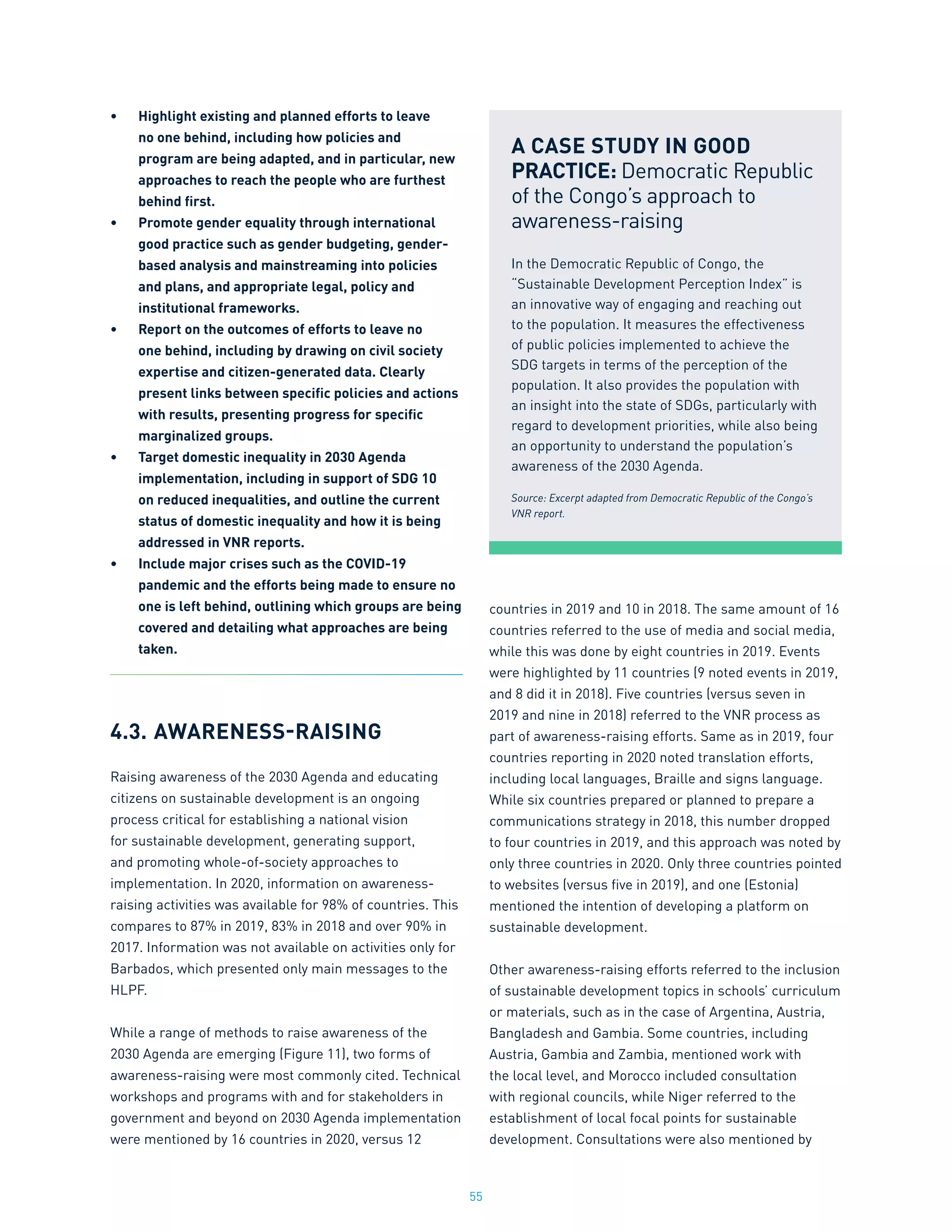 55
•	 Highlight existing and planned efforts to leave
no one behind, including how policies and
program are being adapted, and in particular, new
approaches to reach the people who are furthest
behind first.
•	 Promote gender equality through international
good practice such as gender budgeting, gender-
based analysis and mainstreaming into policies
and plans, and appropriate legal, policy and
institutional frameworks.
•	 Report on the outcomes of efforts to leave no
one behind, including by drawing on civil society
expertise and citizen-generated data. Clearly
present links between specific policies and actions
with results, presenting progress for specific
marginalized groups.
•	 Target domestic inequality in 2030 Agenda
implementation, including in support of SDG 10
on reduced inequalities, and outline the current
status of domestic inequality and how it is being
addressed in VNR reports.
•	 Include major crises such as the COVID-19
pandemic and the efforts being made to ensure no
one is left behind, outlining which groups are being
covered and detailing what approaches are being
taken.
4.3.	AWARENESS-RAISING
Raising awareness of the 2030 Agenda and educating
citizens on sustainable development is an ongoing
process critical for establishing a national vision
for sustainable development, generating support,
and promoting whole-of-society approaches to
implementation. In 2020, information on awareness-
raising activities was available for 98% of countries. This
compares to 87% in 2019, 83% in 2018 and over 90% in
2017. Information was not available on activities only for
Barbados, which presented only main messages to the
HLPF.
While a range of methods to raise awareness of the
2030 Agenda are emerging (Figure 11), two forms of
awareness-raising were most commonly cited. Technical
workshops and programs with and for stakeholders in
government and beyond on 2030 Agenda implementation
were mentioned by 16 countries in 2020, versus 12
countries in 2019 and 10 in 2018. The same amount of 16
countries referred to the use of media and social media,
while this was done by eight countries in 2019. Events
were highlighted by 11 countries (9 noted events in 2019,
and 8 did it in 2018). Five countries (versus seven in
2019 and nine in 2018) referred to the VNR process as
part of awareness-raising efforts. Same as in 2019, four
countries reporting in 2020 noted translation efforts,
including local languages, Braille and signs language.
While six countries prepared or planned to prepare a
communications strategy in 2018, this number dropped
to four countries in 2019, and this approach was noted by
only three countries in 2020. Only three countries pointed
to websites (versus five in 2019), and one (Estonia)
mentioned the intention of developing a platform on
sustainable development.
Other awareness-raising efforts referred to the inclusion
of sustainable development topics in schools’ curriculum
or materials, such as in the case of Argentina, Austria,
Bangladesh and Gambia. Some countries, including
Austria, Gambia and Zambia, mentioned work with
the local level, and Morocco included consultation
with regional councils, while Niger referred to the
establishment of local focal points for sustainable
development. Consultations were also mentioned by
A CASE STUDY IN GOOD
PRACTICE: Democratic Republic
of the Congo’s approach to
awareness-raising
In the Democratic Republic of Congo, the
“Sustainable Development Perception Index” is
an innovative way of engaging and reaching out
to the population. It measures the effectiveness
of public policies implemented to achieve the
SDG targets in terms of the perception of the
population. It also provides the population with
an insight into the state of SDGs, particularly with
regard to development priorities, while also being
an opportunity to understand the population’s
awareness of the 2030 Agenda.
Source: Excerpt adapted from Democratic Republic of the Congo’s
VNR report.
 